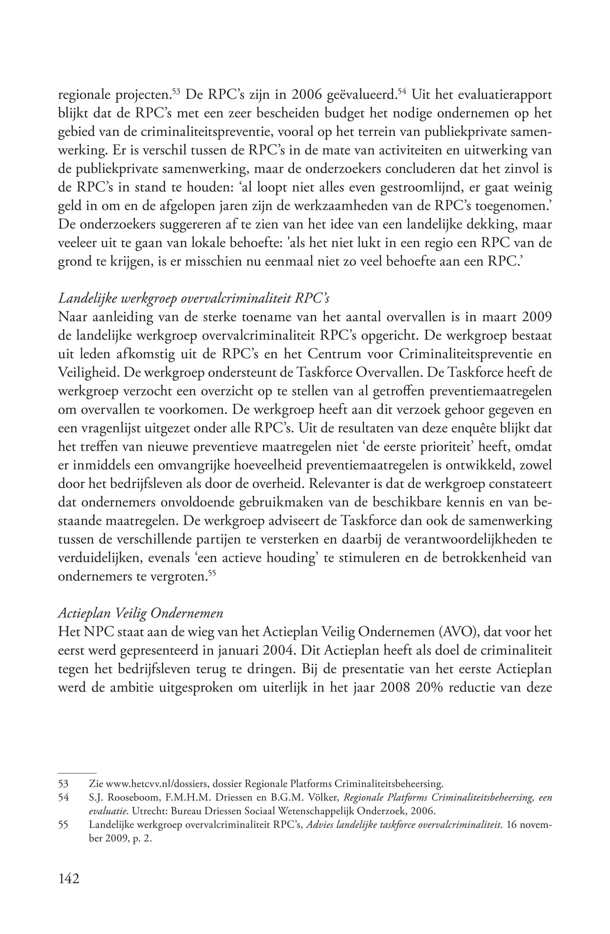 regionale projecten.53 De RPC’s zijn in 2006 geëvalueerd.54 Uit het evaluatierapport
blijkt dat de RPC’s met een zeer bescheiden budget het nodige ondernemen op het
gebied van de criminaliteitspreventie, vooral op het terrein van publiekprivate samen-
werking. Er is verschil tussen de RPC’s in de mate van activiteiten en uitwerking van
de publiekprivate samenwerking, maar de onderzoekers concluderen dat het zinvol is
de RPC’s in stand te houden: ‘al loopt niet alles even gestroomlijnd, er gaat weinig
geld in om en de afgelopen jaren zijn de werkzaamheden van de RPC’s toegenomen.’
De onderzoekers suggereren af te zien van het idee van een landelijke dekking, maar
veeleer uit te gaan van lokale behoefte: 'als het niet lukt in een regio een RPC van de
grond te krijgen, is er misschien nu eenmaal niet zo veel behoefte aan een RPC.’

Landelijke werkgroep overvalcriminaliteit RPC’s
Naar aanleiding van de sterke toename van het aantal overvallen is in maart 2009
de landelijke werkgroep overvalcriminaliteit RPC’s opgericht. De werkgroep bestaat
uit leden afkomstig uit de RPC’s en het Centrum voor Criminaliteitspreventie en
Veiligheid. De werkgroep ondersteunt de Taskforce Overvallen. De Taskforce heeft de
werkgroep verzocht een overzicht op te stellen van al getroffen preventiemaatregelen
om overvallen te voorkomen. De werkgroep heeft aan dit verzoek gehoor gegeven en
een vragenlijst uitgezet onder alle RPC’s. Uit de resultaten van deze enquête blijkt dat
het treffen van nieuwe preventieve maatregelen niet ‘de eerste prioriteit’ heeft, omdat
er inmiddels een omvangrijke hoeveelheid preventiemaatregelen is ontwikkeld, zowel
door het bedrijfsleven als door de overheid. Relevanter is dat de werkgroep constateert
dat ondernemers onvoldoende gebruikmaken van de beschikbare kennis en van be-
staande maatregelen. De werkgroep adviseert de Taskforce dan ook de samenwerking
tussen de verschillende partijen te versterken en daarbij de verantwoordelijkheden te
verduidelijken, evenals ‘een actieve houding’ te stimuleren en de betrokkenheid van
ondernemers te vergroten.55

Actieplan Veilig Ondernemen
Het NPC staat aan de wieg van het Actieplan Veilig Ondernemen (AVO), dat voor het
eerst werd gepresenteerd in januari 2004. Dit Actieplan heeft als doel de criminaliteit
tegen het bedrijfsleven terug te dringen. Bij de presentatie van het eerste Actieplan
werd de ambitie uitgesproken om uiterlijk in het jaar 2008 20% reductie van deze




53    Zie www.hetcvv.nl/dossiers, dossier Regionale Platforms Criminaliteitsbeheersing.
54    S.J. Rooseboom, F.M.H.M. Driessen en B.G.M. Völker, Regionale Platforms Criminaliteitsbeheersing, een
      evaluatie. Utrecht: Bureau Driessen Sociaal Wetenschappelijk Onderzoek, 2006.
55    Landelijke werkgroep overvalcriminaliteit RPC’s, Advies landelijke taskforce overvalcriminaliteit. 16 novem-
      ber 2009, p. 2.


142
 