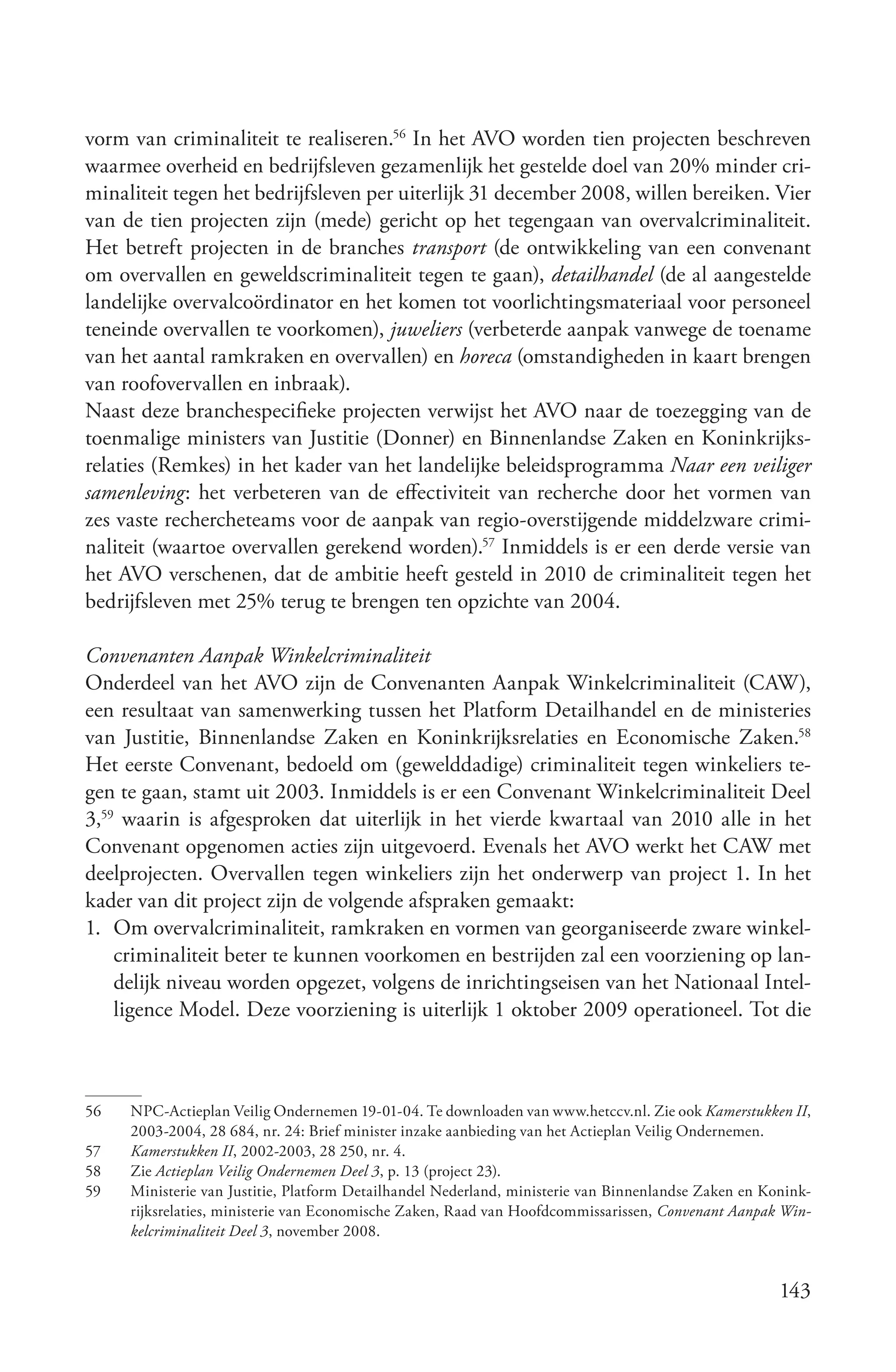 vorm van criminaliteit te realiseren.56 In het AVO worden tien projecten beschreven
waarmee overheid en bedrijfsleven gezamenlijk het gestelde doel van 20% minder cri-
minaliteit tegen het bedrijfsleven per uiterlijk 31 december 2008, willen bereiken. Vier
van de tien projecten zijn (mede) gericht op het tegengaan van overvalcriminaliteit.
Het betreft projecten in de branches transport (de ontwikkeling van een convenant
om overvallen en geweldscriminaliteit tegen te gaan), detailhandel (de al aangestelde
landelijke overvalcoördinator en het komen tot voorlichtingsmateriaal voor personeel
teneinde overvallen te voorkomen), juweliers (verbeterde aanpak vanwege de toename
van het aantal ramkraken en overvallen) en horeca (omstandigheden in kaart brengen
van roofovervallen en inbraak).
Naast deze branchespecifieke projecten verwijst het AVO naar de toezegging van de
toenmalige ministers van Justitie (Donner) en Binnenlandse Zaken en Koninkrijks-
relaties (Remkes) in het kader van het landelijke beleidsprogramma Naar een veiliger
samenleving: het verbeteren van de effectiviteit van recherche door het vormen van
zes vaste rechercheteams voor de aanpak van regio-overstijgende middelzware crimi-
naliteit (waartoe overvallen gerekend worden).57 Inmiddels is er een derde versie van
het AVO verschenen, dat de ambitie heeft gesteld in 2010 de criminaliteit tegen het
bedrijfsleven met 25% terug te brengen ten opzichte van 2004.

Convenanten Aanpak Winkelcriminaliteit
Onderdeel van het AVO zijn de Convenanten Aanpak Winkelcriminaliteit (CAW),
een resultaat van samenwerking tussen het Platform Detailhandel en de ministeries
van Justitie, Binnenlandse Zaken en Koninkrijksrelaties en Economische Zaken.58
Het eerste Convenant, bedoeld om (gewelddadige) criminaliteit tegen winkeliers te-
gen te gaan, stamt uit 2003. Inmiddels is er een Convenant Winkelcriminaliteit Deel
3,59 waarin is afgesproken dat uiterlijk in het vierde kwartaal van 2010 alle in het
Convenant opgenomen acties zijn uitgevoerd. Evenals het AVO werkt het CAW met
deelprojecten. Overvallen tegen winkeliers zijn het onderwerp van project 1. In het
kader van dit project zijn de volgende afspraken gemaakt:
1. Om overvalcriminaliteit, ramkraken en vormen van georganiseerde zware winkel-
    criminaliteit beter te kunnen voorkomen en bestrijden zal een voorziening op lan-
    delijk niveau worden opgezet, volgens de inrichtingseisen van het Nationaal Intel-
    ligence Model. Deze voorziening is uiterlijk 1 oktober 2009 operationeel. Tot die



56   NPC-Actieplan Veilig Ondernemen 19-01-04. Te downloaden van www.hetccv.nl. Zie ook Kamerstukken II,
     2003-2004, 28 684, nr. 24: Brief minister inzake aanbieding van het Actieplan Veilig Ondernemen.
57   Kamerstukken II, 2002-2003, 28 250, nr. 4.
58   Zie Actieplan Veilig Ondernemen Deel 3, p. 13 (project 23).
59   Ministerie van Justitie, Platform Detailhandel Nederland, ministerie van Binnenlandse Zaken en Konink-
     rijksrelaties, ministerie van Economische Zaken, Raad van Hoofdcommissarissen, Convenant Aanpak Win­
     kelcriminaliteit Deel 3, november 2008.


                                                                                                      143
 