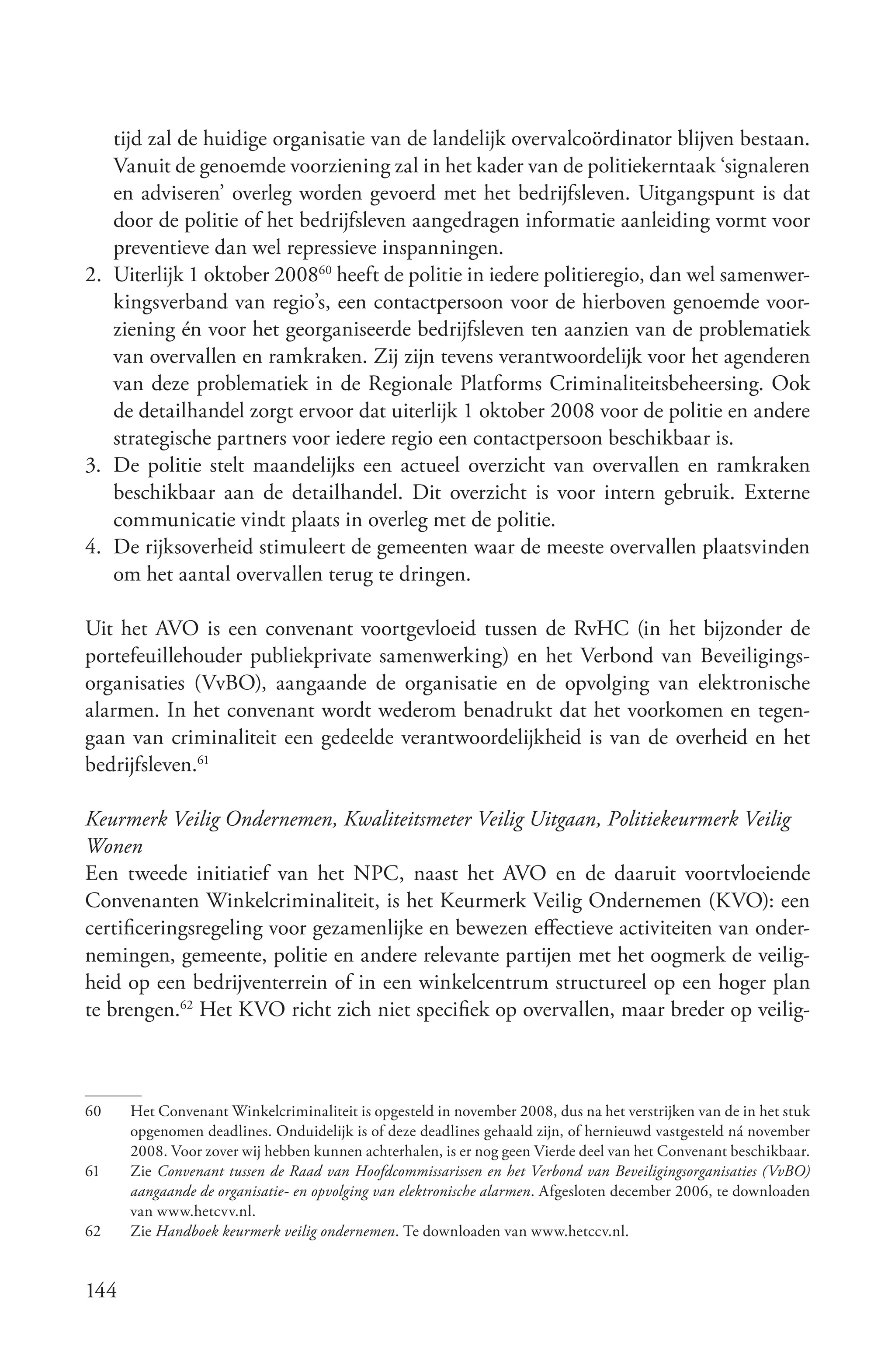 tijd zal de huidige organisatie van de landelijk overvalcoördinator blijven bestaan.
   Vanuit de genoemde voorziening zal in het kader van de politiekerntaak ‘signaleren
   en adviseren’ overleg worden gevoerd met het bedrijfsleven. Uitgangspunt is dat
   door de politie of het bedrijfsleven aangedragen informatie aanleiding vormt voor
   preventieve dan wel repressieve inspanningen.
2. Uiterlijk 1 oktober 200860 heeft de politie in iedere politieregio, dan wel samenwer-
   kingsverband van regio’s, een contactpersoon voor de hierboven genoemde voor-
   ziening én voor het georganiseerde bedrijfsleven ten aanzien van de problematiek
   van overvallen en ramkraken. Zij zijn tevens verantwoordelijk voor het agenderen
   van deze problematiek in de Regionale Platforms Criminaliteitsbeheersing. Ook
   de detailhandel zorgt ervoor dat uiterlijk 1 oktober 2008 voor de politie en andere
   strategische partners voor iedere regio een contactpersoon beschikbaar is.
3. De politie stelt maandelijks een actueel overzicht van overvallen en ramkraken
   beschikbaar aan de detailhandel. Dit overzicht is voor intern gebruik. Externe
   communicatie vindt plaats in overleg met de politie.
4. De rijksoverheid stimuleert de gemeenten waar de meeste overvallen plaatsvinden
   om het aantal overvallen terug te dringen.

Uit het AVO is een convenant voortgevloeid tussen de RvHC (in het bijzonder de
portefeuillehouder publiekprivate samenwerking) en het Verbond van Beveiligings-
organisaties (VvBO), aangaande de organisatie en de opvolging van elektronische
alarmen. In het convenant wordt wederom benadrukt dat het voorkomen en tegen-
gaan van criminaliteit een gedeelde verantwoordelijkheid is van de overheid en het
bedrijfsleven.61

Keurmerk Veilig Ondernemen, Kwaliteitsmeter Veilig Uitgaan, Politiekeurmerk Veilig
Wonen
Een tweede initiatief van het NPC, naast het AVO en de daaruit voortvloeiende
Convenanten Winkelcriminaliteit, is het Keurmerk Veilig Ondernemen (KVO): een
certificeringsregeling voor gezamenlijke en bewezen effectieve activiteiten van onder-
nemingen, gemeente, politie en andere relevante partijen met het oogmerk de veilig-
heid op een bedrijventerrein of in een winkelcentrum structureel op een hoger plan
te brengen.62 Het KVO richt zich niet specifiek op overvallen, maar breder op veilig-



60    Het Convenant Winkelcriminaliteit is opgesteld in november 2008, dus na het verstrijken van de in het stuk
      opgenomen deadlines. Onduidelijk is of deze deadlines gehaald zijn, of hernieuwd vastgesteld ná november
      2008. Voor zover wij hebben kunnen achterhalen, is er nog geen Vierde deel van het Convenant beschikbaar.
61    Zie Convenant tussen de Raad van Hoofdcommissarissen en het Verbond van Beveiligingsorganisaties (VvBO)
      aangaande de organisatie­ en opvolging van elektronische alarmen. Afgesloten december 2006, te downloaden
      van www.hetcvv.nl.
62    Zie Handboek keurmerk veilig ondernemen. Te downloaden van www.hetccv.nl.


144
 