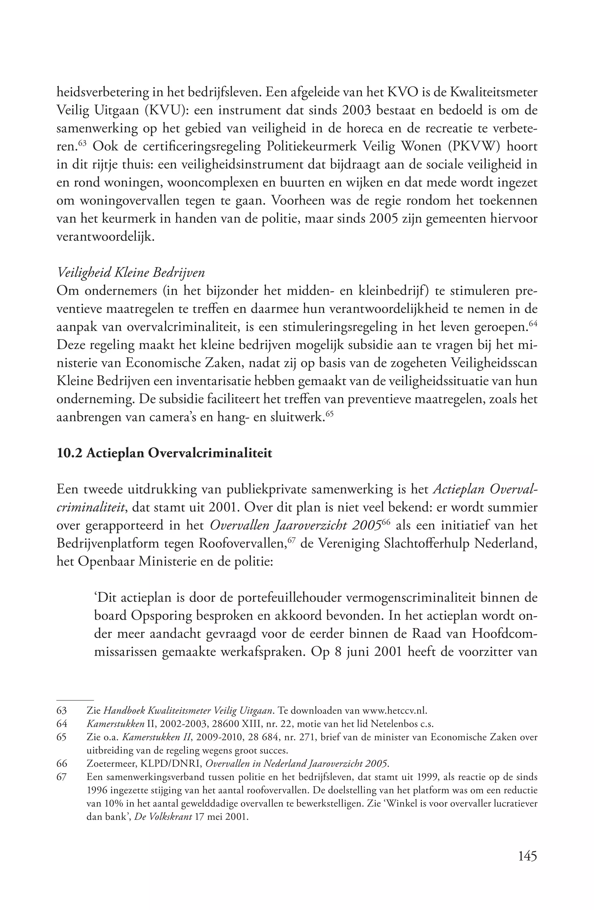 heidsverbetering in het bedrijfsleven. Een afgeleide van het KVO is de Kwaliteitsmeter
Veilig Uitgaan (KVU): een instrument dat sinds 2003 bestaat en bedoeld is om de
samenwerking op het gebied van veiligheid in de horeca en de recreatie te verbete-
ren.63 Ook de certificeringsregeling Politiekeurmerk Veilig Wonen (PKVW) hoort
in dit rijtje thuis: een veiligheidsinstrument dat bijdraagt aan de sociale veiligheid in
en rond woningen, wooncomplexen en buurten en wijken en dat mede wordt ingezet
om woningovervallen tegen te gaan. Voorheen was de regie rondom het toekennen
van het keurmerk in handen van de politie, maar sinds 2005 zijn gemeenten hiervoor
verantwoordelijk.

Veiligheid Kleine Bedrijven
Om ondernemers (in het bijzonder het midden- en kleinbedrijf) te stimuleren pre-
ventieve maatregelen te treffen en daarmee hun verantwoordelijkheid te nemen in de
aanpak van overvalcriminaliteit, is een stimuleringsregeling in het leven geroepen.64
Deze regeling maakt het kleine bedrijven mogelijk subsidie aan te vragen bij het mi-
nisterie van Economische Zaken, nadat zij op basis van de zogeheten Veiligheidsscan
Kleine Bedrijven een inventarisatie hebben gemaakt van de veiligheidssituatie van hun
onderneming. De subsidie faciliteert het treffen van preventieve maatregelen, zoals het
aanbrengen van camera’s en hang- en sluitwerk.65

10.2 Actieplan Overvalcriminaliteit

Een tweede uitdrukking van publiekprivate samenwerking is het Actieplan Overval­
criminaliteit, dat stamt uit 2001. Over dit plan is niet veel bekend: er wordt summier
over gerapporteerd in het Overvallen Jaaroverzicht 200566 als een initiatief van het
Bedrijvenplatform tegen Roofovervallen,67 de Vereniging Slachtofferhulp Nederland,
het Openbaar Ministerie en de politie:

      ‘Dit actieplan is door de portefeuillehouder vermogenscriminaliteit binnen de
      board Opsporing besproken en akkoord bevonden. In het actieplan wordt on-
      der meer aandacht gevraagd voor de eerder binnen de Raad van Hoofdcom-
      missarissen gemaakte werkafspraken. Op 8 juni 2001 heeft de voorzitter van


63   Zie Handboek Kwaliteitsmeter Veilig Uitgaan. Te downloaden van www.hetccv.nl.
64   Kamerstukken II, 2002-2003, 28600 XIII, nr. 22, motie van het lid Netelenbos c.s.
65   Zie o.a. Kamerstukken II, 2009-2010, 28 684, nr. 271, brief van de minister van Economische Zaken over
     uitbreiding van de regeling wegens groot succes.
66   Zoetermeer, KLPD/DNRI, Overvallen in Nederland Jaaroverzicht 2005.
67   Een samenwerkingsverband tussen politie en het bedrijfsleven, dat stamt uit 1999, als reactie op de sinds
     1996 ingezette stijging van het aantal roofovervallen. De doelstelling van het platform was om een reductie
     van 10% in het aantal gewelddadige overvallen te bewerkstelligen. Zie ‘Winkel is voor overvaller lucratiever
     dan bank’, De Volkskrant 17 mei 2001.


                                                                                                            145
 