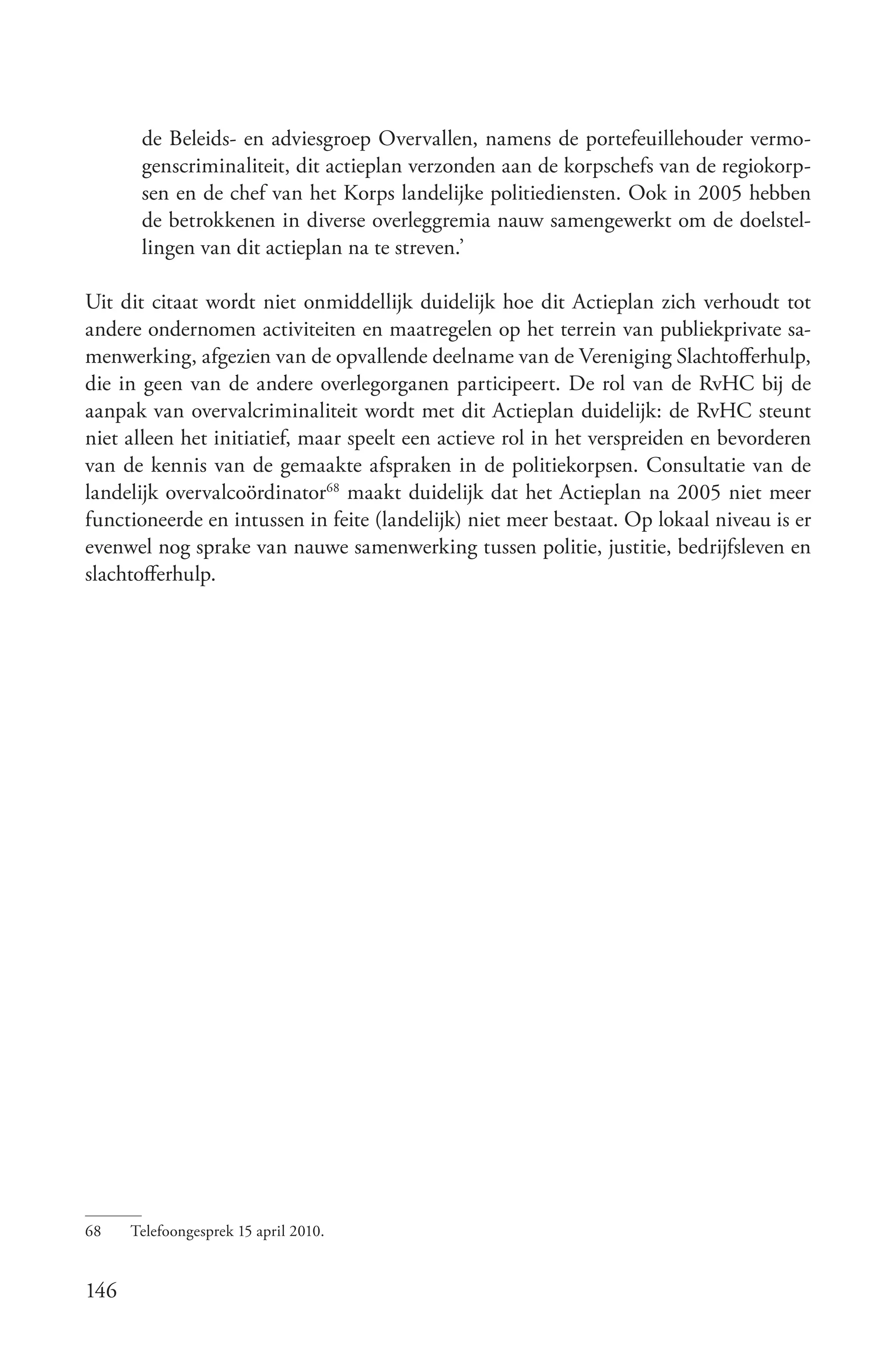 de Beleids- en adviesgroep Overvallen, namens de portefeuillehouder vermo-
       genscriminaliteit, dit actieplan verzonden aan de korpschefs van de regiokorp-
       sen en de chef van het Korps landelijke politiediensten. Ook in 2005 hebben
       de betrokkenen in diverse overleggremia nauw samengewerkt om de doelstel-
       lingen van dit actieplan na te streven.’

Uit dit citaat wordt niet onmiddellijk duidelijk hoe dit Actieplan zich verhoudt tot
andere ondernomen activiteiten en maatregelen op het terrein van publiekprivate sa-
menwerking, afgezien van de opvallende deelname van de Vereniging Slachtofferhulp,
die in geen van de andere overlegorganen participeert. De rol van de RvHC bij de
aanpak van overvalcriminaliteit wordt met dit Actieplan duidelijk: de RvHC steunt
niet alleen het initiatief, maar speelt een actieve rol in het verspreiden en bevorderen
van de kennis van de gemaakte afspraken in de politiekorpsen. Consultatie van de
landelijk overvalcoördinator68 maakt duidelijk dat het Actieplan na 2005 niet meer
functioneerde en intussen in feite (landelijk) niet meer bestaat. Op lokaal niveau is er
evenwel nog sprake van nauwe samenwerking tussen politie, justitie, bedrijfsleven en
slachtofferhulp.




68    Telefoongesprek 15 april 2010.


146
 