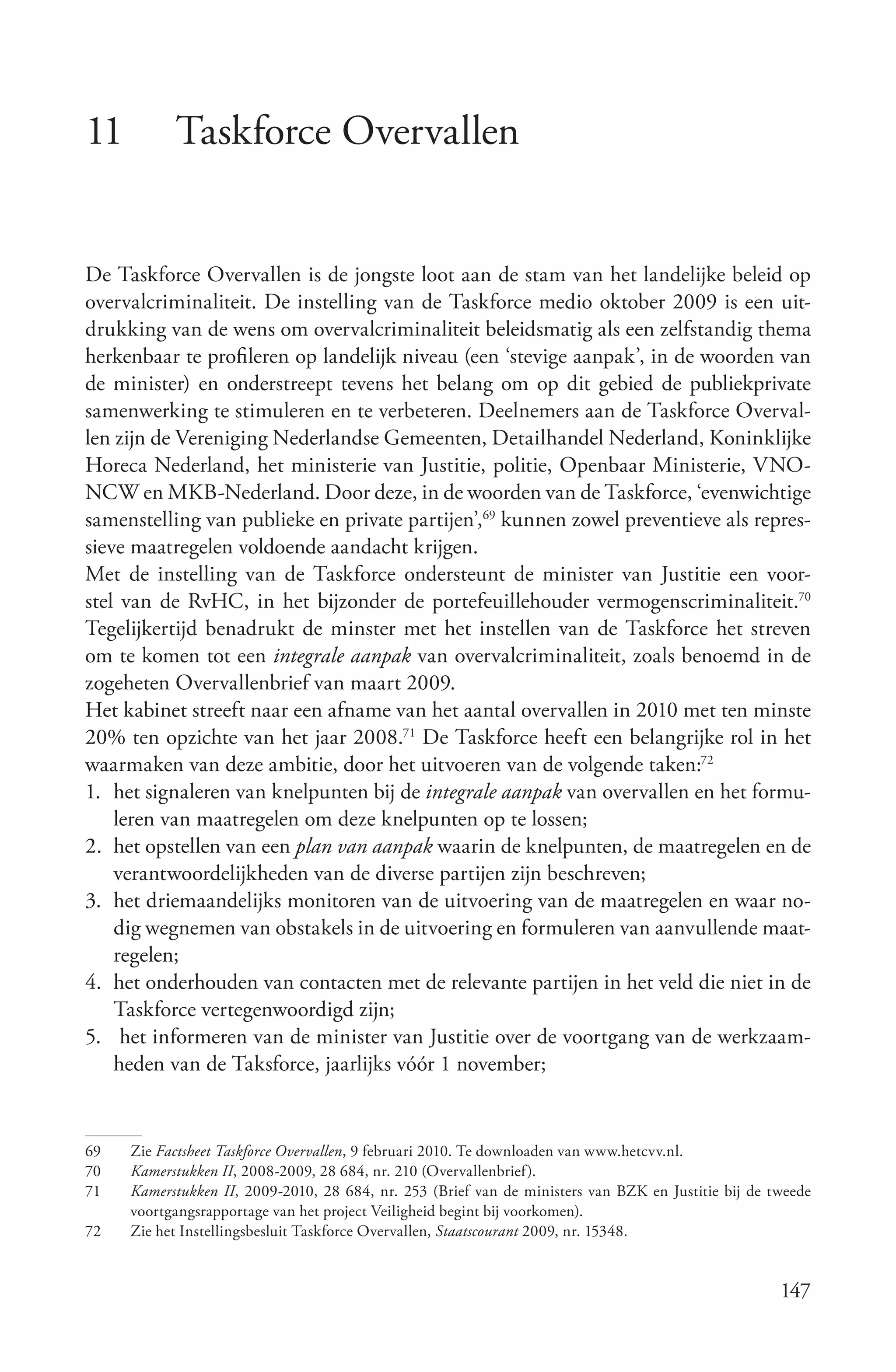 11         Taskforce Overvallen


De Taskforce Overvallen is de jongste loot aan de stam van het landelijke beleid op
overvalcriminaliteit. De instelling van de Taskforce medio oktober 2009 is een uit-
drukking van de wens om overvalcriminaliteit beleidsmatig als een zelfstandig thema
herkenbaar te profileren op landelijk niveau (een ‘stevige aanpak’, in de woorden van
de minister) en onderstreept tevens het belang om op dit gebied de publiekprivate
samenwerking te stimuleren en te verbeteren. Deelnemers aan de Taskforce Overval-
len zijn de Vereniging Nederlandse Gemeenten, Detailhandel Nederland, Koninklijke
Horeca Nederland, het ministerie van Justitie, politie, Openbaar Ministerie, VNO-
NCW en MKB-Nederland. Door deze, in de woorden van de Taskforce, ‘evenwichtige
samenstelling van publieke en private partijen’,69 kunnen zowel preventieve als repres-
sieve maatregelen voldoende aandacht krijgen.
Met de instelling van de Taskforce ondersteunt de minister van Justitie een voor-
stel van de RvHC, in het bijzonder de portefeuillehouder vermogenscriminaliteit.70
Tegelijkertijd benadrukt de minster met het instellen van de Taskforce het streven
om te komen tot een integrale aanpak van overvalcriminaliteit, zoals benoemd in de
zogeheten Overvallenbrief van maart 2009.
Het kabinet streeft naar een afname van het aantal overvallen in 2010 met ten minste
20% ten opzichte van het jaar 2008.71 De Taskforce heeft een belangrijke rol in het
waarmaken van deze ambitie, door het uitvoeren van de volgende taken:72
1. het signaleren van knelpunten bij de integrale aanpak van overvallen en het formu-
    leren van maatregelen om deze knelpunten op te lossen;
2. het opstellen van een plan van aanpak waarin de knelpunten, de maatregelen en de
    verantwoordelijkheden van de diverse partijen zijn beschreven;
3. het driemaandelijks monitoren van de uitvoering van de maatregelen en waar no-
    dig wegnemen van obstakels in de uitvoering en formuleren van aanvullende maat-
    regelen;
4. het onderhouden van contacten met de relevante partijen in het veld die niet in de
    Taskforce vertegenwoordigd zijn;
5. het informeren van de minister van Justitie over de voortgang van de werkzaam-
    heden van de Taksforce, jaarlijks vóór 1 november;


69   Zie Factsheet Taskforce Overvallen, 9 februari 2010. Te downloaden van www.hetcvv.nl.
70   Kamerstukken II, 2008-2009, 28 684, nr. 210 (Overvallenbrief).
71   Kamerstukken II, 2009-2010, 28 684, nr. 253 (Brief van de ministers van BZK en Justitie bij de tweede
     voortgangsrapportage van het project Veiligheid begint bij voorkomen).
72   Zie het Instellingsbesluit Taskforce Overvallen, Staatscourant 2009, nr. 15348.


                                                                                                     147
 