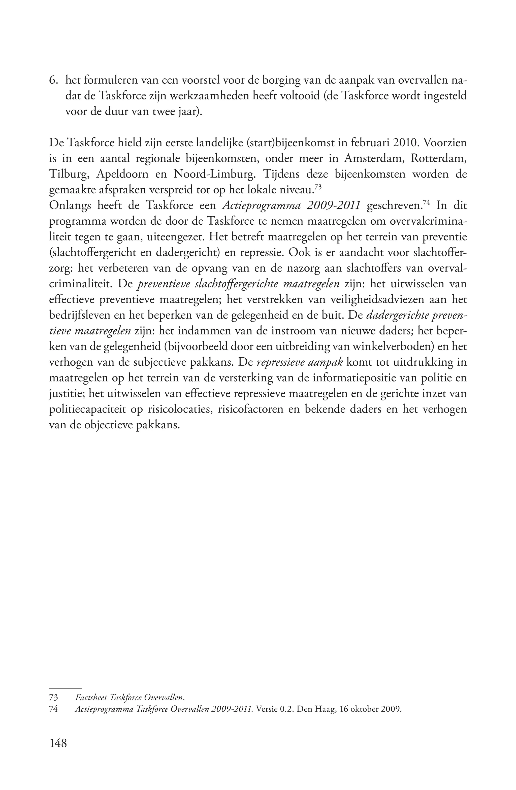 6. het formuleren van een voorstel voor de borging van de aanpak van overvallen na-
   dat de Taskforce zijn werkzaamheden heeft voltooid (de Taskforce wordt ingesteld
   voor de duur van twee jaar).

De Taskforce hield zijn eerste landelijke (start)bijeenkomst in februari 2010. Voorzien
is in een aantal regionale bijeenkomsten, onder meer in Amsterdam, Rotterdam,
Tilburg, Apeldoorn en Noord-Limburg. Tijdens deze bijeenkomsten worden de
gemaakte afspraken verspreid tot op het lokale niveau.73
Onlangs heeft de Taskforce een Actieprogramma 2009­2011 geschreven.74 In dit
programma worden de door de Taskforce te nemen maatregelen om overvalcrimina-
liteit tegen te gaan, uiteengezet. Het betreft maatregelen op het terrein van preventie
(slachtoffergericht en dadergericht) en repressie. Ook is er aandacht voor slachtoffer-
zorg: het verbeteren van de opvang van en de nazorg aan slachtoffers van overval-
criminaliteit. De preventieve slachtoffergerichte maatregelen zijn: het uitwisselen van
effectieve preventieve maatregelen; het verstrekken van veiligheidsadviezen aan het
bedrijfsleven en het beperken van de gelegenheid en de buit. De dadergerichte preven­
tieve maatregelen zijn: het indammen van de instroom van nieuwe daders; het beper-
ken van de gelegenheid (bijvoorbeeld door een uitbreiding van winkelverboden) en het
verhogen van de subjectieve pakkans. De repressieve aanpak komt tot uitdrukking in
maatregelen op het terrein van de versterking van de informatiepositie van politie en
justitie; het uitwisselen van effectieve repressieve maatregelen en de gerichte inzet van
politiecapaciteit op risicolocaties, risicofactoren en bekende daders en het verhogen
van de objectieve pakkans.




73    Factsheet Taskforce Overvallen.
74    Actieprogramma Taskforce Overvallen 2009­2011. Versie 0.2. Den Haag, 16 oktober 2009.


148
 
