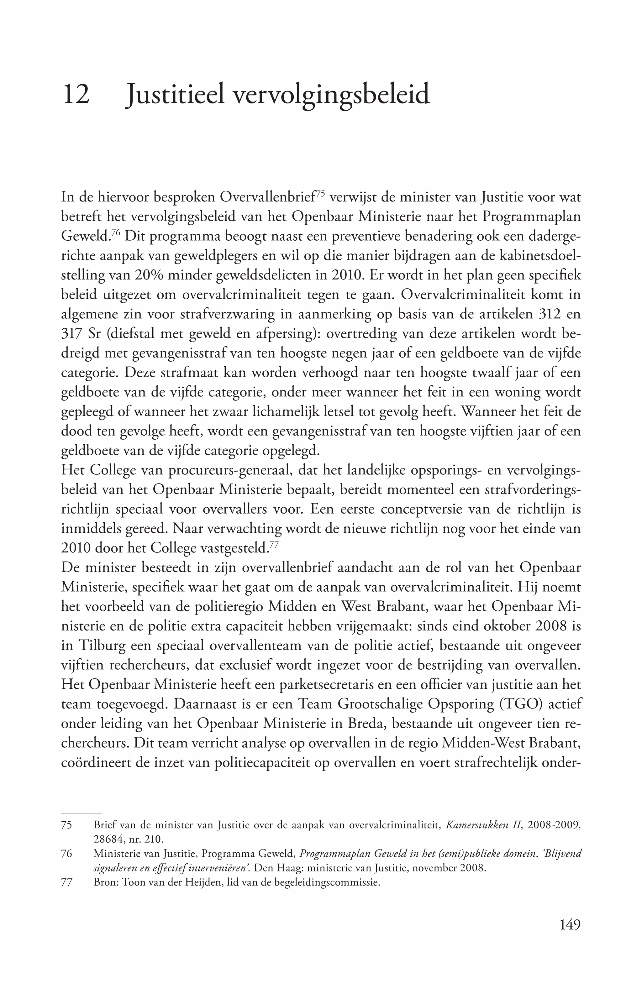 12         Justitieel vervolgingsbeleid


In de hiervoor besproken Overvallenbrief 75 verwijst de minister van Justitie voor wat
betreft het vervolgingsbeleid van het Openbaar Ministerie naar het Programmaplan
Geweld.76 Dit programma beoogt naast een preventieve benadering ook een daderge-
richte aanpak van geweldplegers en wil op die manier bijdragen aan de kabinetsdoel-
stelling van 20% minder geweldsdelicten in 2010. Er wordt in het plan geen specifiek
beleid uitgezet om overvalcriminaliteit tegen te gaan. Overvalcriminaliteit komt in
algemene zin voor strafverzwaring in aanmerking op basis van de artikelen 312 en
317 Sr (diefstal met geweld en afpersing): overtreding van deze artikelen wordt be-
dreigd met gevangenisstraf van ten hoogste negen jaar of een geldboete van de vijfde
categorie. Deze strafmaat kan worden verhoogd naar ten hoogste twaalf jaar of een
geldboete van de vijfde categorie, onder meer wanneer het feit in een woning wordt
gepleegd of wanneer het zwaar lichamelijk letsel tot gevolg heeft. Wanneer het feit de
dood ten gevolge heeft, wordt een gevangenisstraf van ten hoogste vijftien jaar of een
geldboete van de vijfde categorie opgelegd.
Het College van procureurs-generaal, dat het landelijke opsporings- en vervolgings-
beleid van het Openbaar Ministerie bepaalt, bereidt momenteel een strafvorderings-
richtlijn speciaal voor overvallers voor. Een eerste conceptversie van de richtlijn is
inmiddels gereed. Naar verwachting wordt de nieuwe richtlijn nog voor het einde van
2010 door het College vastgesteld.77
De minister besteedt in zijn overvallenbrief aandacht aan de rol van het Openbaar
Ministerie, specifiek waar het gaat om de aanpak van overvalcriminaliteit. Hij noemt
het voorbeeld van de politieregio Midden en West Brabant, waar het Openbaar Mi-
nisterie en de politie extra capaciteit hebben vrijgemaakt: sinds eind oktober 2008 is
in Tilburg een speciaal overvallenteam van de politie actief, bestaande uit ongeveer
vijftien rechercheurs, dat exclusief wordt ingezet voor de bestrijding van overvallen.
Het Openbaar Ministerie heeft een parketsecretaris en een officier van justitie aan het
team toegevoegd. Daarnaast is er een Team Grootschalige Opsporing (TGO) actief
onder leiding van het Openbaar Ministerie in Breda, bestaande uit ongeveer tien re-
chercheurs. Dit team verricht analyse op overvallen in de regio Midden-West Brabant,
coördineert de inzet van politiecapaciteit op overvallen en voert strafrechtelijk onder-


75   Brief van de minister van Justitie over de aanpak van overvalcriminaliteit, Kamerstukken II, 2008-2009,
     28684, nr. 210.
76   Ministerie van Justitie, Programma Geweld, Programmaplan Geweld in het (semi)publieke domein. ‘Blijvend
     signaleren en effectief interveniëren’. Den Haag: ministerie van Justitie, november 2008.
77   Bron: Toon van der Heijden, lid van de begeleidingscommissie.


                                                                                                       149
 