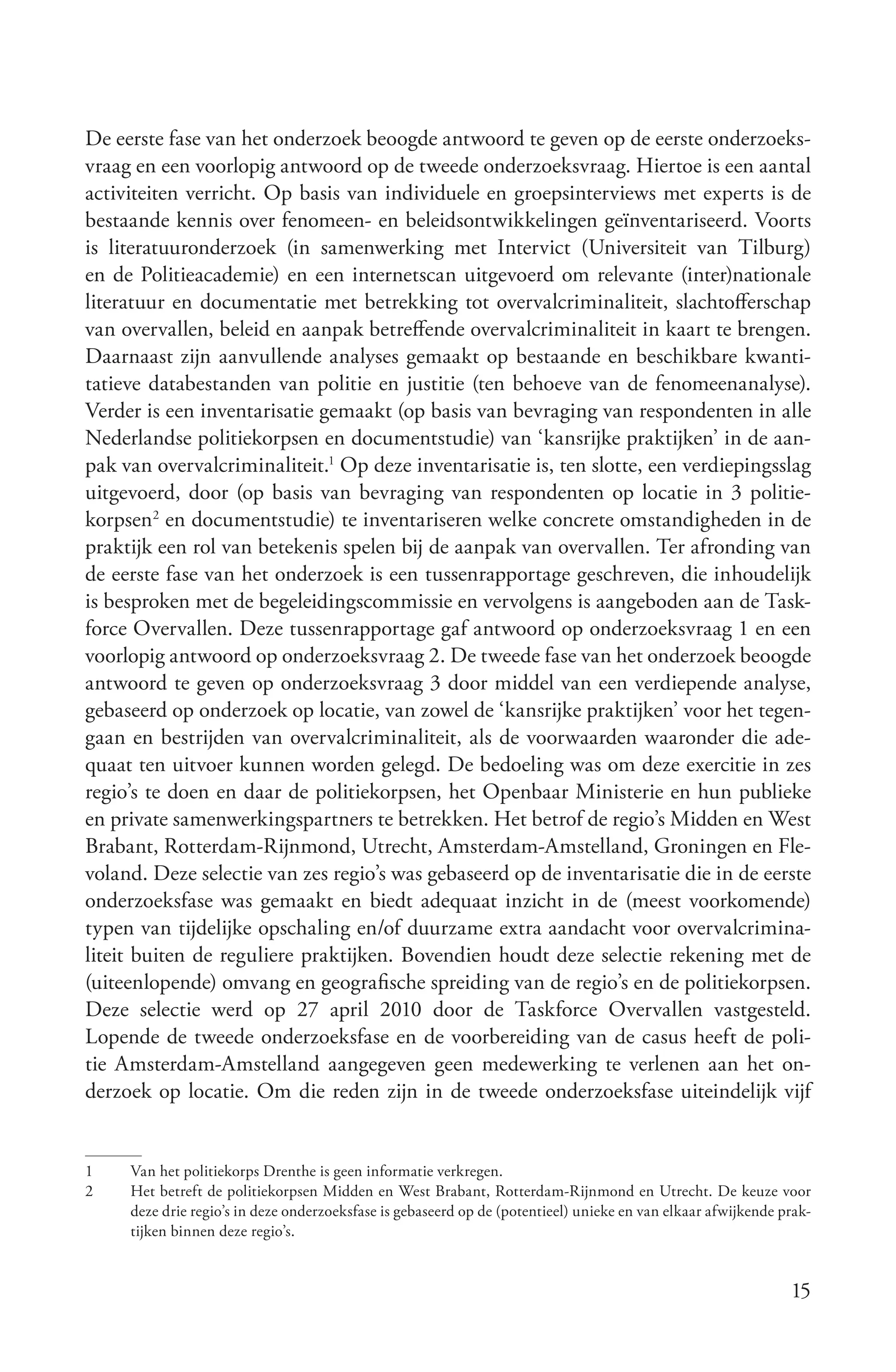 De eerste fase van het onderzoek beoogde antwoord te geven op de eerste onderzoeks-
vraag en een voorlopig antwoord op de tweede onderzoeksvraag. Hiertoe is een aantal
activiteiten verricht. Op basis van individuele en groepsinterviews met experts is de
bestaande kennis over fenomeen- en beleidsontwikkelingen geïnventariseerd. Voorts
is literatuuronderzoek (in samenwerking met Intervict (Universiteit van Tilburg)
en de Politieacademie) en een internetscan uitgevoerd om relevante (inter)nationale
literatuur en documentatie met betrekking tot overvalcriminaliteit, slachtofferschap
van overvallen, beleid en aanpak betreffende overvalcriminaliteit in kaart te brengen.
Daarnaast zijn aanvullende analyses gemaakt op bestaande en beschikbare kwanti-
tatieve databestanden van politie en justitie (ten behoeve van de fenomeenanalyse).
Verder is een inventarisatie gemaakt (op basis van bevraging van respondenten in alle
Nederlandse politiekorpsen en documentstudie) van ‘kansrijke praktijken’ in de aan-
pak van overvalcriminaliteit.1 Op deze inventarisatie is, ten slotte, een verdiepingsslag
uitgevoerd, door (op basis van bevraging van respondenten op locatie in 3 politie-
korpsen2 en documentstudie) te inventariseren welke concrete omstandigheden in de
praktijk een rol van betekenis spelen bij de aanpak van overvallen. Ter afronding van
de eerste fase van het onderzoek is een tussenrapportage geschreven, die inhoudelijk
is besproken met de begeleidingscommissie en vervolgens is aangeboden aan de Task-
force Overvallen. Deze tussenrapportage gaf antwoord op onderzoeksvraag 1 en een
voorlopig antwoord op onderzoeksvraag 2. De tweede fase van het onderzoek beoogde
antwoord te geven op onderzoeksvraag 3 door middel van een verdiepende analyse,
gebaseerd op onderzoek op locatie, van zowel de ‘kansrijke praktijken’ voor het tegen-
gaan en bestrijden van overvalcriminaliteit, als de voorwaarden waaronder die ade-
quaat ten uitvoer kunnen worden gelegd. De bedoeling was om deze exercitie in zes
regio’s te doen en daar de politiekorpsen, het Openbaar Ministerie en hun publieke
en private samenwerkingspartners te betrekken. Het betrof de regio’s Midden en West
Brabant, Rotterdam-Rijnmond, Utrecht, Amsterdam-Amstelland, Groningen en Fle-
voland. Deze selectie van zes regio’s was gebaseerd op de inventarisatie die in de eerste
onderzoeksfase was gemaakt en biedt adequaat inzicht in de (meest voorkomende)
typen van tijdelijke opschaling en/of duurzame extra aandacht voor overvalcrimina-
liteit buiten de reguliere praktijken. Bovendien houdt deze selectie rekening met de
(uiteenlopende) omvang en geografische spreiding van de regio’s en de politiekorpsen.
Deze selectie werd op 27 april 2010 door de Taskforce Overvallen vastgesteld.
Lopende de tweede onderzoeksfase en de voorbereiding van de casus heeft de poli-
tie Amsterdam-Amstelland aangegeven geen medewerking te verlenen aan het on-
derzoek op locatie. Om die reden zijn in de tweede onderzoeksfase uiteindelijk vijf


1    Van het politiekorps Drenthe is geen informatie verkregen.
2    Het betreft de politiekorpsen Midden en West Brabant, Rotterdam-Rijnmond en Utrecht. De keuze voor
     deze drie regio’s in deze onderzoeksfase is gebaseerd op de (potentieel) unieke en van elkaar afwijkende prak-
     tijken binnen deze regio’s.


                                                                                                               15
 
