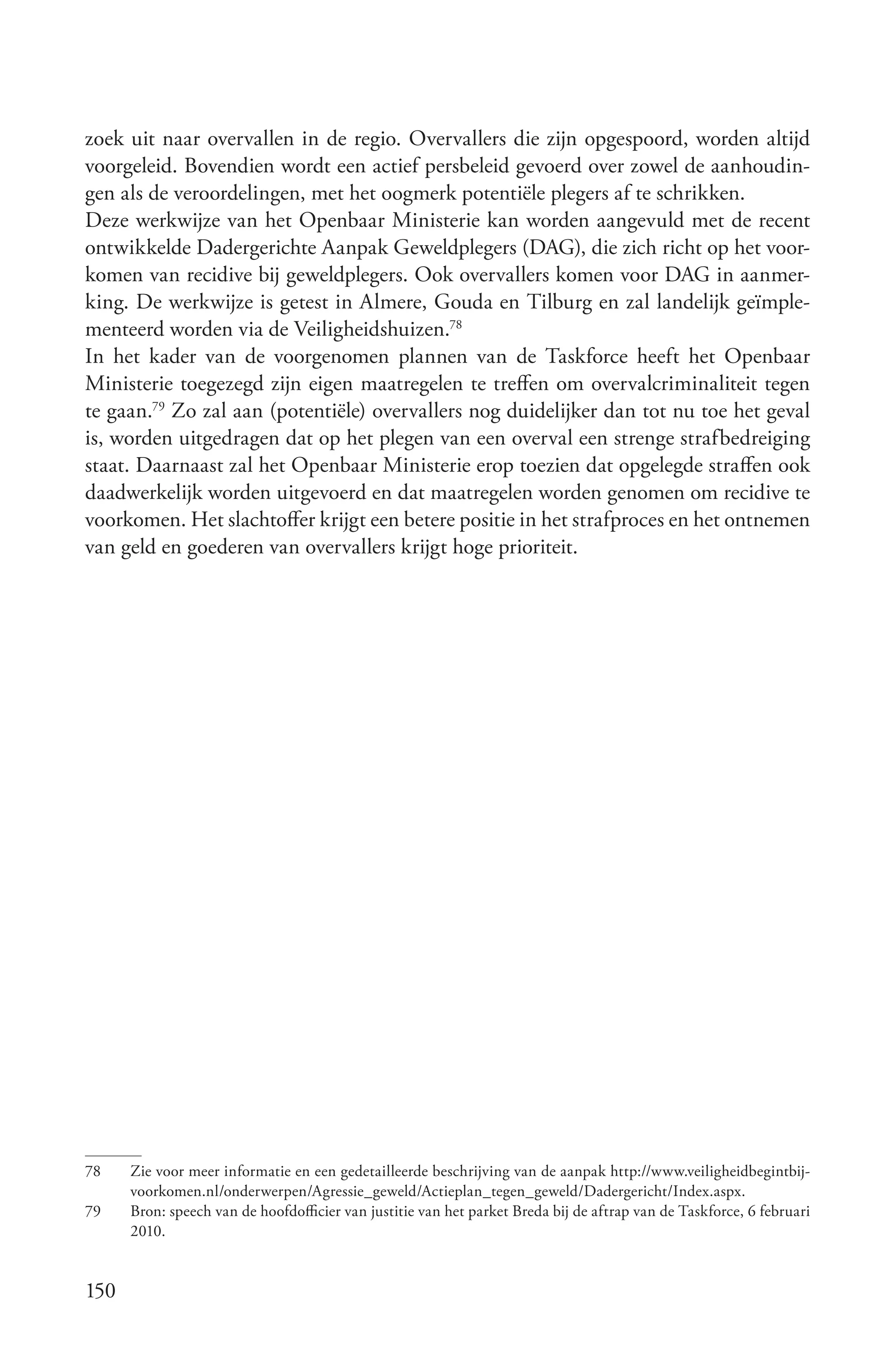 zoek uit naar overvallen in de regio. Overvallers die zijn opgespoord, worden altijd
voorgeleid. Bovendien wordt een actief persbeleid gevoerd over zowel de aanhoudin-
gen als de veroordelingen, met het oogmerk potentiële plegers af te schrikken.
Deze werkwijze van het Openbaar Ministerie kan worden aangevuld met de recent
ontwikkelde Dadergerichte Aanpak Geweldplegers (DAG), die zich richt op het voor-
komen van recidive bij geweldplegers. Ook overvallers komen voor DAG in aanmer-
king. De werkwijze is getest in Almere, Gouda en Tilburg en zal landelijk geïmple-
menteerd worden via de Veiligheidshuizen.78
In het kader van de voorgenomen plannen van de Taskforce heeft het Openbaar
Ministerie toegezegd zijn eigen maatregelen te treffen om overvalcriminaliteit tegen
te gaan.79 Zo zal aan (potentiële) overvallers nog duidelijker dan tot nu toe het geval
is, worden uitgedragen dat op het plegen van een overval een strenge strafbedreiging
staat. Daarnaast zal het Openbaar Ministerie erop toezien dat opgelegde straffen ook
daadwerkelijk worden uitgevoerd en dat maatregelen worden genomen om recidive te
voorkomen. Het slachtoffer krijgt een betere positie in het strafproces en het ontnemen
van geld en goederen van overvallers krijgt hoge prioriteit.




78    Zie voor meer informatie en een gedetailleerde beschrijving van de aanpak http://www.veiligheidbegintbij-
      voorkomen.nl/onderwerpen/Agressie_geweld/Actieplan_tegen_geweld/Dadergericht/Index.aspx.
79    Bron: speech van de hoofdofficier van justitie van het parket Breda bij de aftrap van de Taskforce, 6 februari
      2010.


150
 