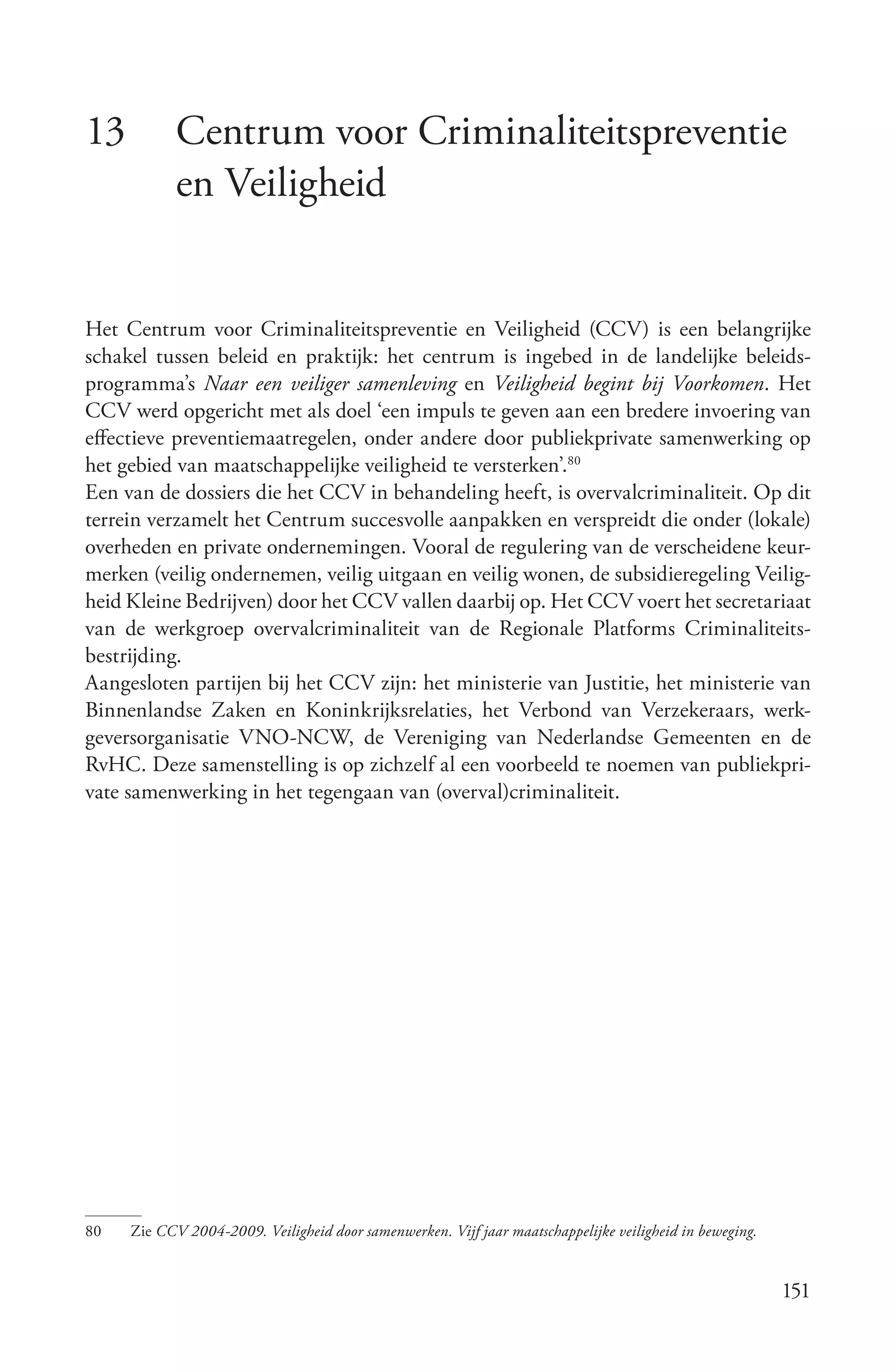 13          Centrum voor Criminaliteitspreventie
            en Veiligheid


Het Centrum voor Criminaliteitspreventie en Veiligheid (CCV) is een belangrijke
schakel tussen beleid en praktijk: het centrum is ingebed in de landelijke beleids-
programma’s Naar een veiliger samenleving en Veiligheid begint bij Voorkomen. Het
CCV werd opgericht met als doel ‘een impuls te geven aan een bredere invoering van
effectieve preventiemaatregelen, onder andere door publiekprivate samenwerking op
het gebied van maatschappelijke veiligheid te versterken’.80
Een van de dossiers die het CCV in behandeling heeft, is overvalcriminaliteit. Op dit
terrein verzamelt het Centrum succesvolle aanpakken en verspreidt die onder (lokale)
overheden en private ondernemingen. Vooral de regulering van de verscheidene keur-
merken (veilig ondernemen, veilig uitgaan en veilig wonen, de subsidieregeling Veilig-
heid Kleine Bedrijven) door het CCV vallen daarbij op. Het CCV voert het secretariaat
van de werkgroep overvalcriminaliteit van de Regionale Platforms Criminaliteits-
bestrijding.
Aangesloten partijen bij het CCV zijn: het ministerie van Justitie, het ministerie van
Binnenlandse Zaken en Koninkrijksrelaties, het Verbond van Verzekeraars, werk-
geversorganisatie VNO-NCW, de Vereniging van Nederlandse Gemeenten en de
RvHC. Deze samenstelling is op zichzelf al een voorbeeld te noemen van publiekpri-
vate samenwerking in het tegengaan van (overval)criminaliteit.




80   Zie CCV 2004­2009. Veiligheid door samenwerken. Vijf jaar maatschappelijke veiligheid in beweging.


                                                                                                          151
 