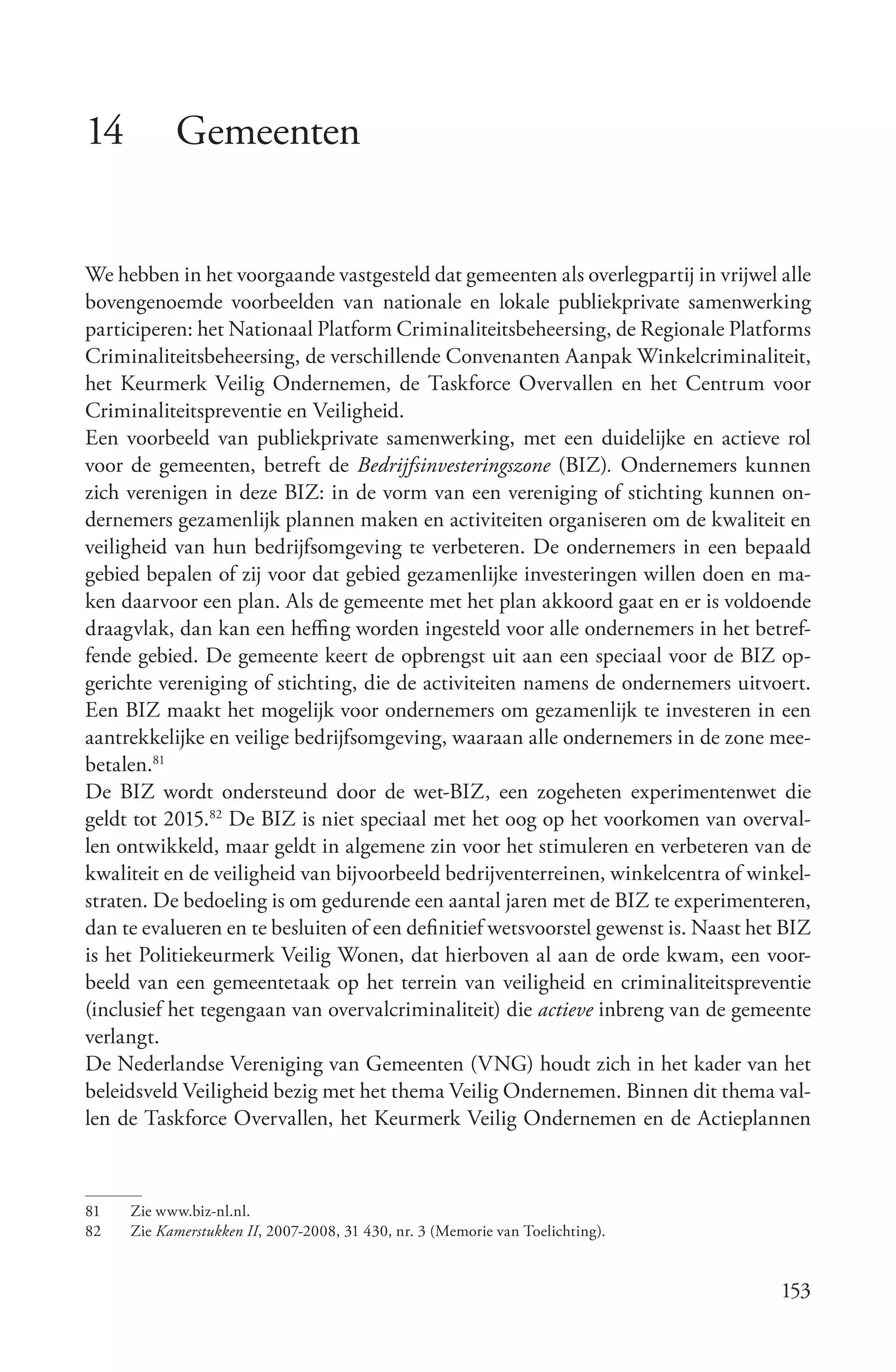 14         Gemeenten


We hebben in het voorgaande vastgesteld dat gemeenten als overlegpartij in vrijwel alle
bovengenoemde voorbeelden van nationale en lokale publiekprivate samenwerking
participeren: het Nationaal Platform Criminaliteitsbeheersing, de Regionale Platforms
Criminaliteitsbeheersing, de verschillende Convenanten Aanpak Winkelcriminaliteit,
het Keurmerk Veilig Ondernemen, de Taskforce Overvallen en het Centrum voor
Criminaliteitspreventie en Veiligheid.
Een voorbeeld van publiekprivate samenwerking, met een duidelijke en actieve rol
voor de gemeenten, betreft de Bedrijfsinvesteringszone (BIZ). Ondernemers kunnen
zich verenigen in deze BIZ: in de vorm van een vereniging of stichting kunnen on-
dernemers gezamenlijk plannen maken en activiteiten organiseren om de kwaliteit en
veiligheid van hun bedrijfsomgeving te verbeteren. De ondernemers in een bepaald
gebied bepalen of zij voor dat gebied gezamenlijke investeringen willen doen en ma-
ken daarvoor een plan. Als de gemeente met het plan akkoord gaat en er is voldoende
draagvlak, dan kan een heffing worden ingesteld voor alle ondernemers in het betref-
fende gebied. De gemeente keert de opbrengst uit aan een speciaal voor de BIZ op-
gerichte vereniging of stichting, die de activiteiten namens de ondernemers uitvoert.
Een BIZ maakt het mogelijk voor ondernemers om gezamenlijk te investeren in een
aantrekkelijke en veilige bedrijfsomgeving, waaraan alle ondernemers in de zone mee-
betalen.81
De BIZ wordt ondersteund door de wet-BIZ, een zogeheten experimentenwet die
geldt tot 2015.82 De BIZ is niet speciaal met het oog op het voorkomen van overval-
len ontwikkeld, maar geldt in algemene zin voor het stimuleren en verbeteren van de
kwaliteit en de veiligheid van bijvoorbeeld bedrijventerreinen, winkelcentra of winkel-
straten. De bedoeling is om gedurende een aantal jaren met de BIZ te experimenteren,
dan te evalueren en te besluiten of een definitief wetsvoorstel gewenst is. Naast het BIZ
is het Politiekeurmerk Veilig Wonen, dat hierboven al aan de orde kwam, een voor-
beeld van een gemeentetaak op het terrein van veiligheid en criminaliteitspreventie
(inclusief het tegengaan van overvalcriminaliteit) die actieve inbreng van de gemeente
verlangt.
De Nederlandse Vereniging van Gemeenten (VNG) houdt zich in het kader van het
beleidsveld Veiligheid bezig met het thema Veilig Ondernemen. Binnen dit thema val-
len de Taskforce Overvallen, het Keurmerk Veilig Ondernemen en de Actieplannen



81   Zie www.biz-nl.nl.
82   Zie Kamerstukken II, 2007-2008, 31 430, nr. 3 (Memorie van Toelichting).


                                                                                     153
 