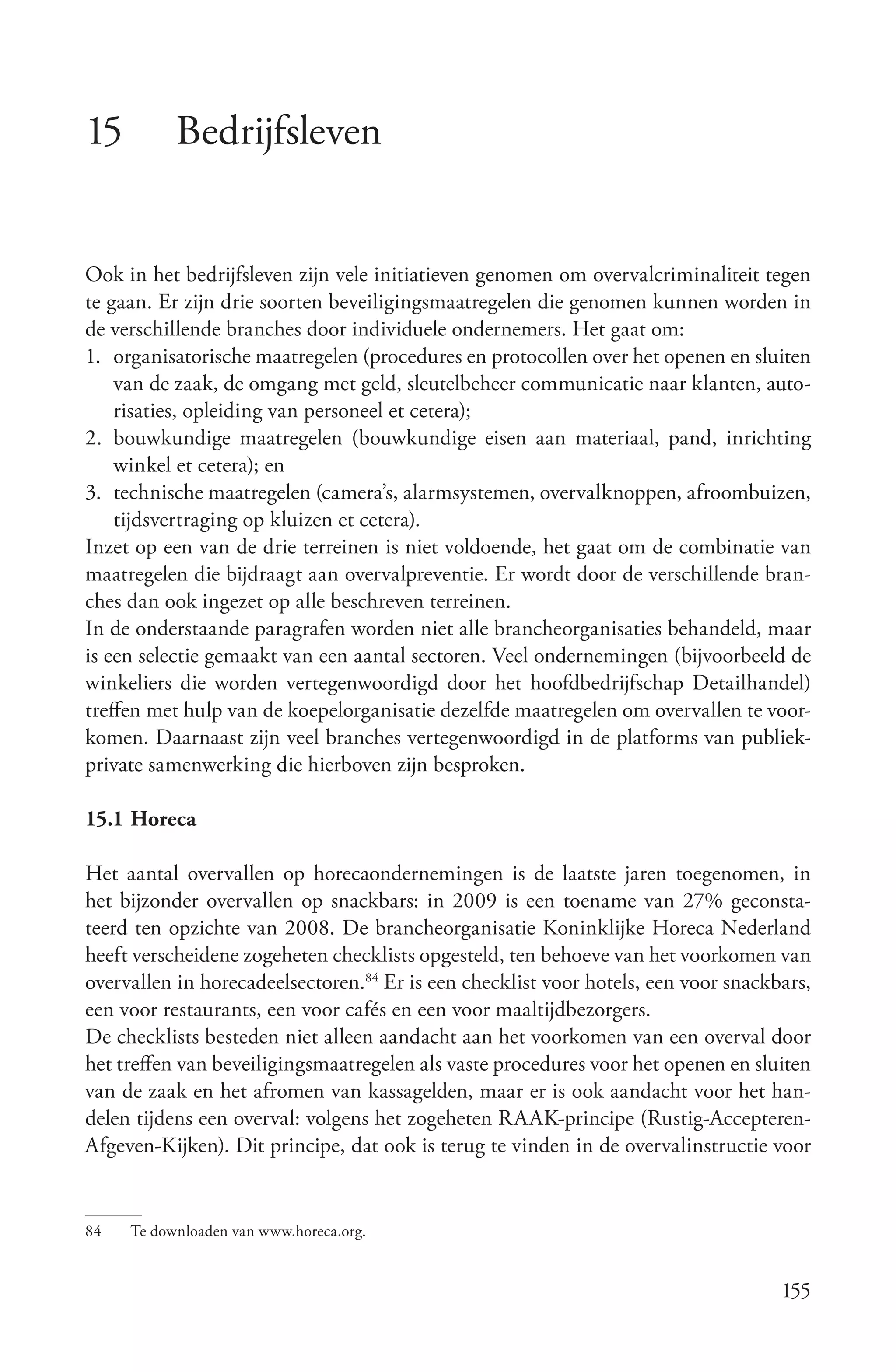15         Bedrijfsleven


Ook in het bedrijfsleven zijn vele initiatieven genomen om overvalcriminaliteit tegen
te gaan. Er zijn drie soorten beveiligingsmaatregelen die genomen kunnen worden in
de verschillende branches door individuele ondernemers. Het gaat om:
1. organisatorische maatregelen (procedures en protocollen over het openen en sluiten
    van de zaak, de omgang met geld, sleutelbeheer communicatie naar klanten, auto-
    risaties, opleiding van personeel et cetera);
2. bouwkundige maatregelen (bouwkundige eisen aan materiaal, pand, inrichting
    winkel et cetera); en
3. technische maatregelen (camera’s, alarmsystemen, overvalknoppen, afroombuizen,
    tijdsvertraging op kluizen et cetera).
Inzet op een van de drie terreinen is niet voldoende, het gaat om de combinatie van
maatregelen die bijdraagt aan overvalpreventie. Er wordt door de verschillende bran-
ches dan ook ingezet op alle beschreven terreinen.
In de onderstaande paragrafen worden niet alle brancheorganisaties behandeld, maar
is een selectie gemaakt van een aantal sectoren. Veel ondernemingen (bijvoorbeeld de
winkeliers die worden vertegenwoordigd door het hoofdbedrijfschap Detailhandel)
treffen met hulp van de koepelorganisatie dezelfde maatregelen om overvallen te voor-
komen. Daarnaast zijn veel branches vertegenwoordigd in de platforms van publiek-
private samenwerking die hierboven zijn besproken.

15.1 Horeca

Het aantal overvallen op horecaondernemingen is de laatste jaren toegenomen, in
het bijzonder overvallen op snackbars: in 2009 is een toename van 27% geconsta-
teerd ten opzichte van 2008. De brancheorganisatie Koninklijke Horeca Nederland
heeft verscheidene zogeheten checklists opgesteld, ten behoeve van het voorkomen van
overvallen in horecadeelsectoren.84 Er is een checklist voor hotels, een voor snackbars,
een voor restaurants, een voor cafés en een voor maaltijdbezorgers.
De checklists besteden niet alleen aandacht aan het voorkomen van een overval door
het treffen van beveiligingsmaatregelen als vaste procedures voor het openen en sluiten
van de zaak en het afromen van kassagelden, maar er is ook aandacht voor het han-
delen tijdens een overval: volgens het zogeheten RAAK-principe (Rustig-Accepteren-
Afgeven-Kijken). Dit principe, dat ook is terug te vinden in de overvalinstructie voor


84   Te downloaden van www.horeca.org.


                                                                                    155
 