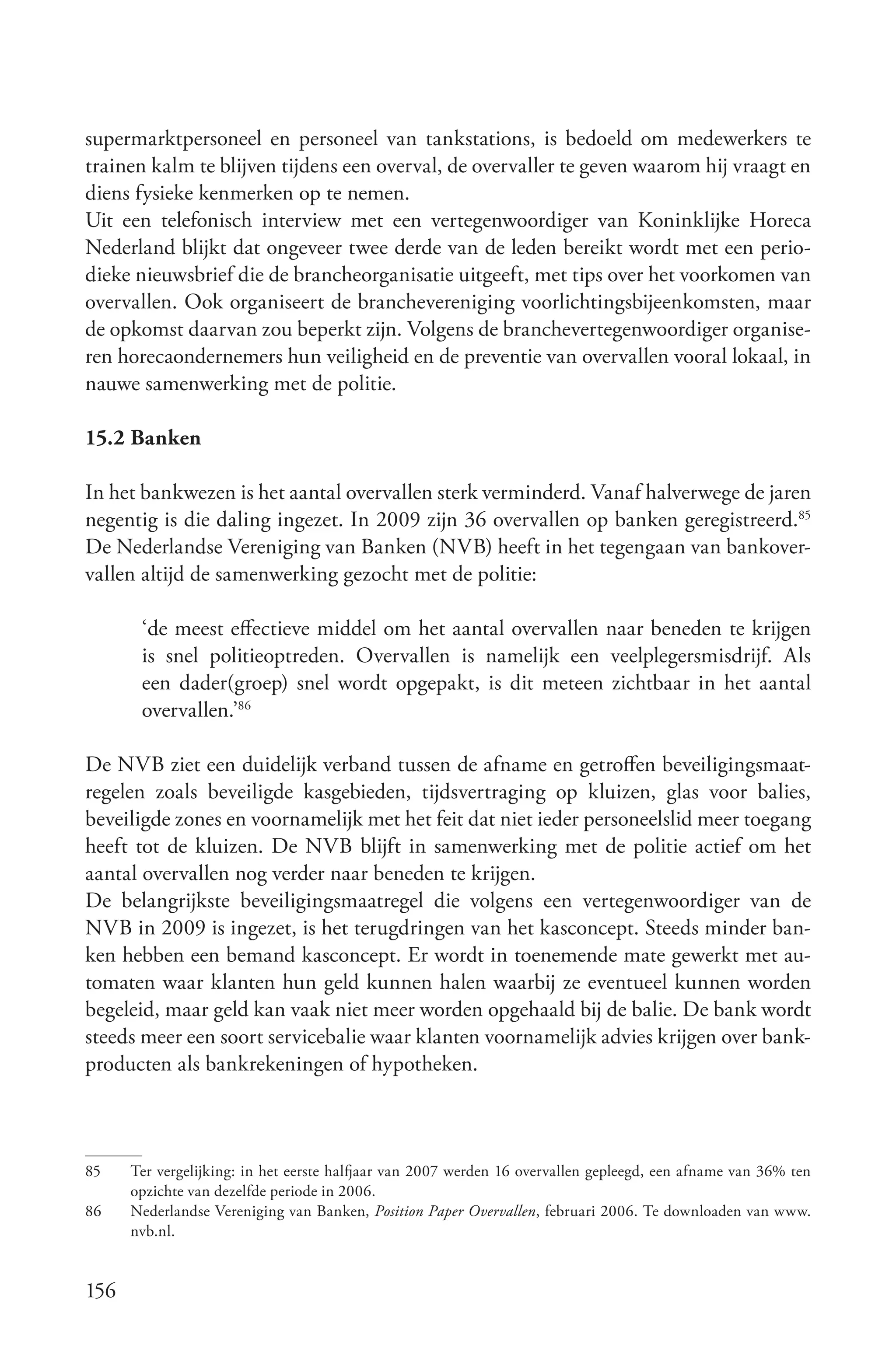 supermarktpersoneel en personeel van tankstations, is bedoeld om medewerkers te
trainen kalm te blijven tijdens een overval, de overvaller te geven waarom hij vraagt en
diens fysieke kenmerken op te nemen.
Uit een telefonisch interview met een vertegenwoordiger van Koninklijke Horeca
Nederland blijkt dat ongeveer twee derde van de leden bereikt wordt met een perio-
dieke nieuwsbrief die de brancheorganisatie uitgeeft, met tips over het voorkomen van
overvallen. Ook organiseert de branchevereniging voorlichtingsbijeenkomsten, maar
de opkomst daarvan zou beperkt zijn. Volgens de branchevertegenwoordiger organise-
ren horecaondernemers hun veiligheid en de preventie van overvallen vooral lokaal, in
nauwe samenwerking met de politie.

15.2 Banken

In het bankwezen is het aantal overvallen sterk verminderd. Vanaf halverwege de jaren
negentig is die daling ingezet. In 2009 zijn 36 overvallen op banken geregistreerd.85
De Nederlandse Vereniging van Banken (NVB) heeft in het tegengaan van bankover-
vallen altijd de samenwerking gezocht met de politie:

       ‘de meest effectieve middel om het aantal overvallen naar beneden te krijgen
       is snel politieoptreden. Overvallen is namelijk een veelplegersmisdrijf. Als
       een dader(groep) snel wordt opgepakt, is dit meteen zichtbaar in het aantal
       overvallen.’86

De NVB ziet een duidelijk verband tussen de afname en getroffen beveiligingsmaat-
regelen zoals beveiligde kasgebieden, tijdsvertraging op kluizen, glas voor balies,
beveiligde zones en voornamelijk met het feit dat niet ieder personeelslid meer toegang
heeft tot de kluizen. De NVB blijft in samenwerking met de politie actief om het
aantal overvallen nog verder naar beneden te krijgen.
De belangrijkste beveiligingsmaatregel die volgens een vertegenwoordiger van de
NVB in 2009 is ingezet, is het terugdringen van het kasconcept. Steeds minder ban-
ken hebben een bemand kasconcept. Er wordt in toenemende mate gewerkt met au-
tomaten waar klanten hun geld kunnen halen waarbij ze eventueel kunnen worden
begeleid, maar geld kan vaak niet meer worden opgehaald bij de balie. De bank wordt
steeds meer een soort servicebalie waar klanten voornamelijk advies krijgen over bank-
producten als bankrekeningen of hypotheken.



85    Ter vergelijking: in het eerste halfjaar van 2007 werden 16 overvallen gepleegd, een afname van 36% ten
      opzichte van dezelfde periode in 2006.
86    Nederlandse Vereniging van Banken, Position Paper Overvallen, februari 2006. Te downloaden van www.
      nvb.nl.


156
 
