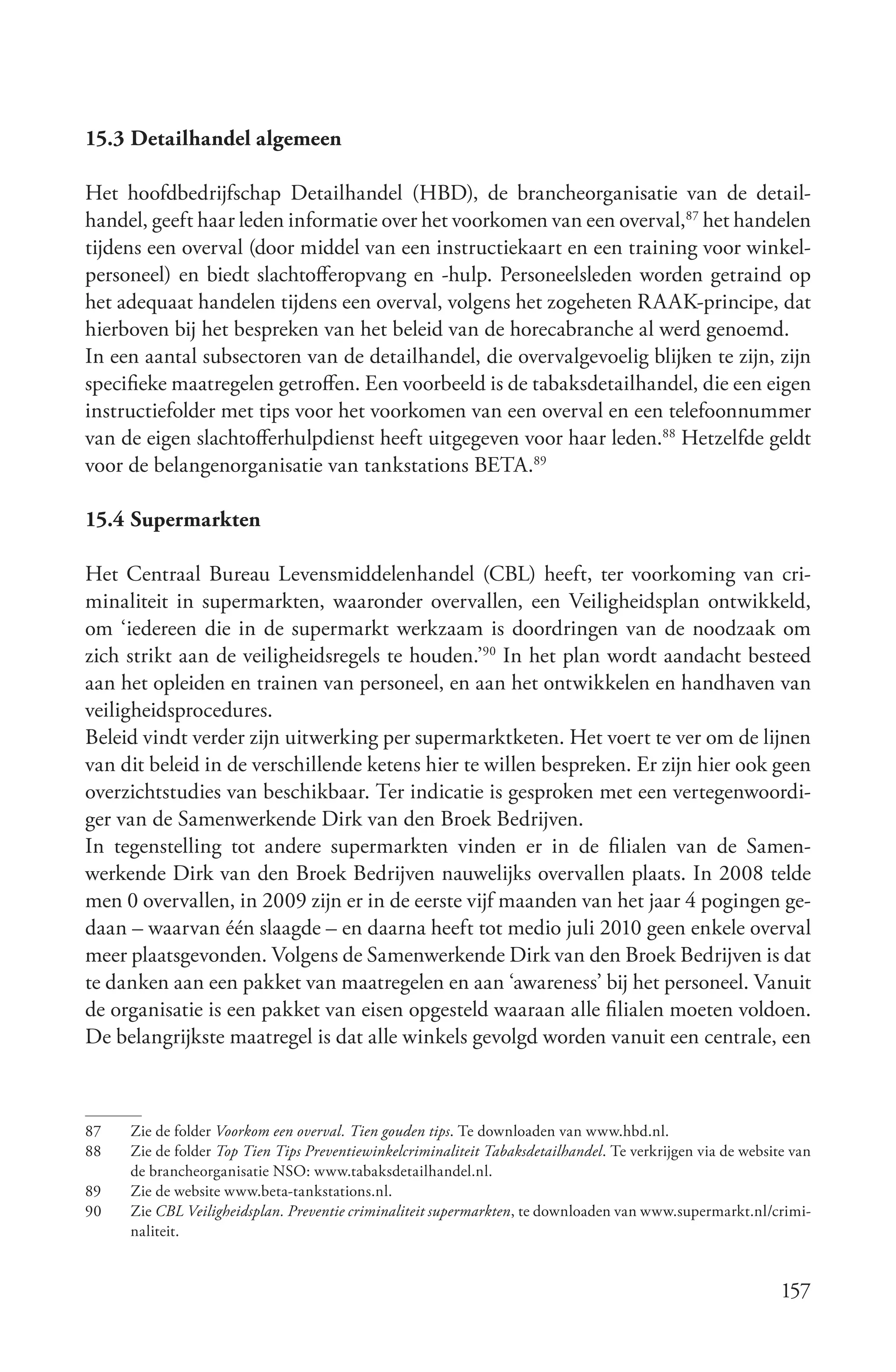 15.3 Detailhandel algemeen

Het hoofdbedrijfschap Detailhandel (HBD), de brancheorganisatie van de detail-
handel, geeft haar leden informatie over het voorkomen van een overval,87 het handelen
tijdens een overval (door middel van een instructiekaart en een training voor winkel-
personeel) en biedt slachtofferopvang en -hulp. Personeelsleden worden getraind op
het adequaat handelen tijdens een overval, volgens het zogeheten RAAK-principe, dat
hierboven bij het bespreken van het beleid van de horecabranche al werd genoemd.
In een aantal subsectoren van de detailhandel, die overvalgevoelig blijken te zijn, zijn
specifieke maatregelen getroffen. Een voorbeeld is de tabaksdetailhandel, die een eigen
instructiefolder met tips voor het voorkomen van een overval en een telefoonnummer
van de eigen slachtofferhulpdienst heeft uitgegeven voor haar leden.88 Hetzelfde geldt
voor de belangenorganisatie van tankstations BETA.89

15.4 Supermarkten

Het Centraal Bureau Levensmiddelenhandel (CBL) heeft, ter voorkoming van cri-
minaliteit in supermarkten, waaronder overvallen, een Veiligheidsplan ontwikkeld,
om ‘iedereen die in de supermarkt werkzaam is doordringen van de noodzaak om
zich strikt aan de veiligheidsregels te houden.’90 In het plan wordt aandacht besteed
aan het opleiden en trainen van personeel, en aan het ontwikkelen en handhaven van
veiligheidsprocedures.
Beleid vindt verder zijn uitwerking per supermarktketen. Het voert te ver om de lijnen
van dit beleid in de verschillende ketens hier te willen bespreken. Er zijn hier ook geen
overzichtstudies van beschikbaar. Ter indicatie is gesproken met een vertegenwoordi-
ger van de Samenwerkende Dirk van den Broek Bedrijven.
In tegenstelling tot andere supermarkten vinden er in de filialen van de Samen-
werkende Dirk van den Broek Bedrijven nauwelijks overvallen plaats. In 2008 telde
men 0 overvallen, in 2009 zijn er in de eerste vijf maanden van het jaar 4 pogingen ge-
daan – waarvan één slaagde – en daarna heeft tot medio juli 2010 geen enkele overval
meer plaatsgevonden. Volgens de Samenwerkende Dirk van den Broek Bedrijven is dat
te danken aan een pakket van maatregelen en aan ‘awareness’ bij het personeel. Vanuit
de organisatie is een pakket van eisen opgesteld waaraan alle filialen moeten voldoen.
De belangrijkste maatregel is dat alle winkels gevolgd worden vanuit een centrale, een



87   Zie de folder Voorkom een overval. Tien gouden tips. Te downloaden van www.hbd.nl.
88   Zie de folder Top Tien Tips Preventiewinkelcriminaliteit Tabaksdetailhandel. Te verkrijgen via de website van
     de brancheorganisatie NSO: www.tabaksdetailhandel.nl.
89   Zie de website www.beta-tankstations.nl.
90   Zie CBL Veiligheidsplan. Preventie criminaliteit supermarkten, te downloaden van www.supermarkt.nl/crimi-
     naliteit.


                                                                                                             157
 