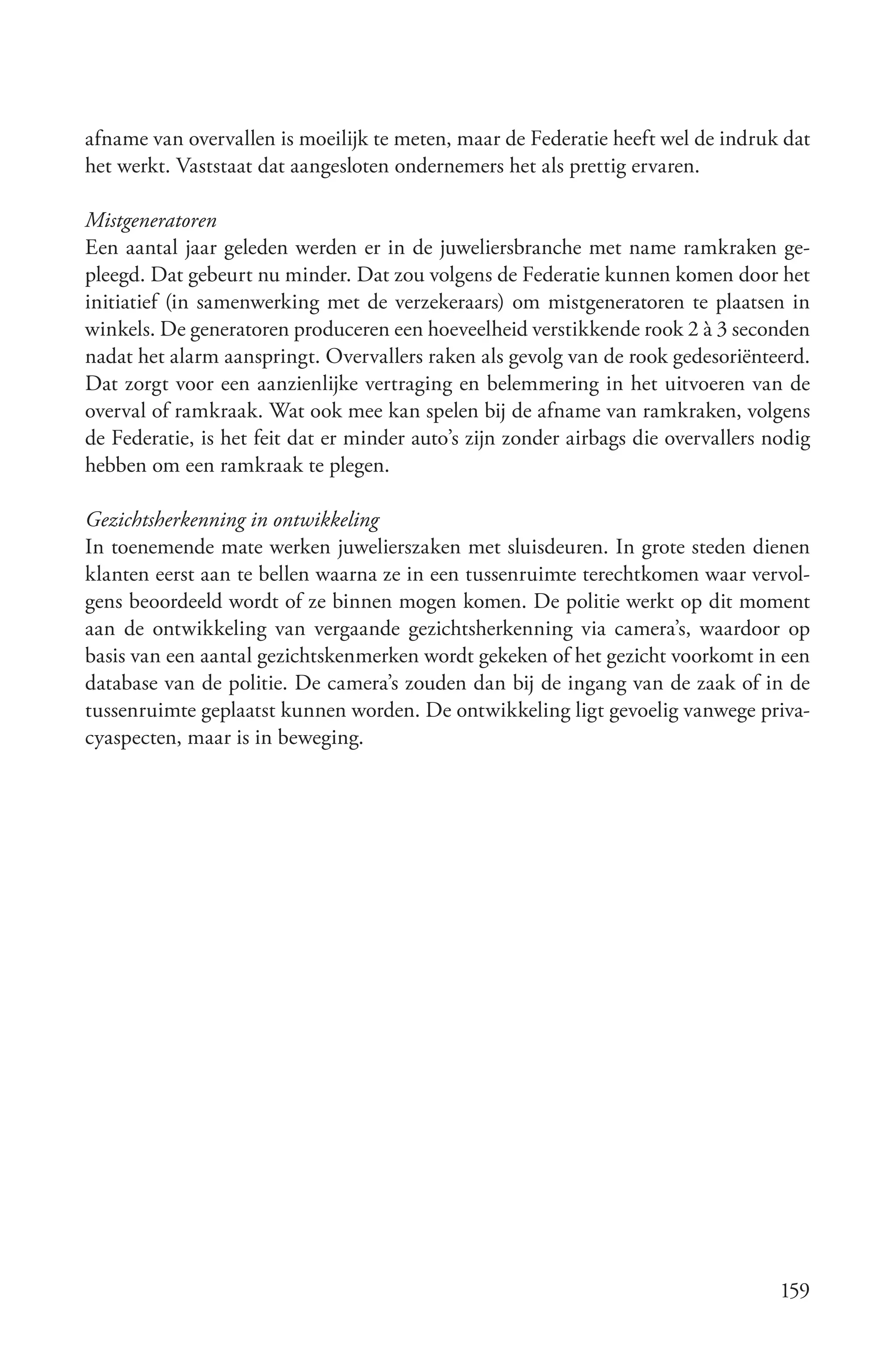 afname van overvallen is moeilijk te meten, maar de Federatie heeft wel de indruk dat
het werkt. Vaststaat dat aangesloten ondernemers het als prettig ervaren.

Mistgeneratoren
Een aantal jaar geleden werden er in de juweliersbranche met name ramkraken ge-
pleegd. Dat gebeurt nu minder. Dat zou volgens de Federatie kunnen komen door het
initiatief (in samenwerking met de verzekeraars) om mistgeneratoren te plaatsen in
winkels. De generatoren produceren een hoeveelheid verstikkende rook 2 à 3 seconden
nadat het alarm aanspringt. Overvallers raken als gevolg van de rook gedesoriënteerd.
Dat zorgt voor een aanzienlijke vertraging en belemmering in het uitvoeren van de
overval of ramkraak. Wat ook mee kan spelen bij de afname van ramkraken, volgens
de Federatie, is het feit dat er minder auto’s zijn zonder airbags die overvallers nodig
hebben om een ramkraak te plegen.

Gezichtsherkenning in ontwikkeling
In toenemende mate werken juwelierszaken met sluisdeuren. In grote steden dienen
klanten eerst aan te bellen waarna ze in een tussenruimte terechtkomen waar vervol-
gens beoordeeld wordt of ze binnen mogen komen. De politie werkt op dit moment
aan de ontwikkeling van vergaande gezichtsherkenning via camera’s, waardoor op
basis van een aantal gezichtskenmerken wordt gekeken of het gezicht voorkomt in een
database van de politie. De camera’s zouden dan bij de ingang van de zaak of in de
tussenruimte geplaatst kunnen worden. De ontwikkeling ligt gevoelig vanwege priva-
cyaspecten, maar is in beweging.




                                                                                    159
 