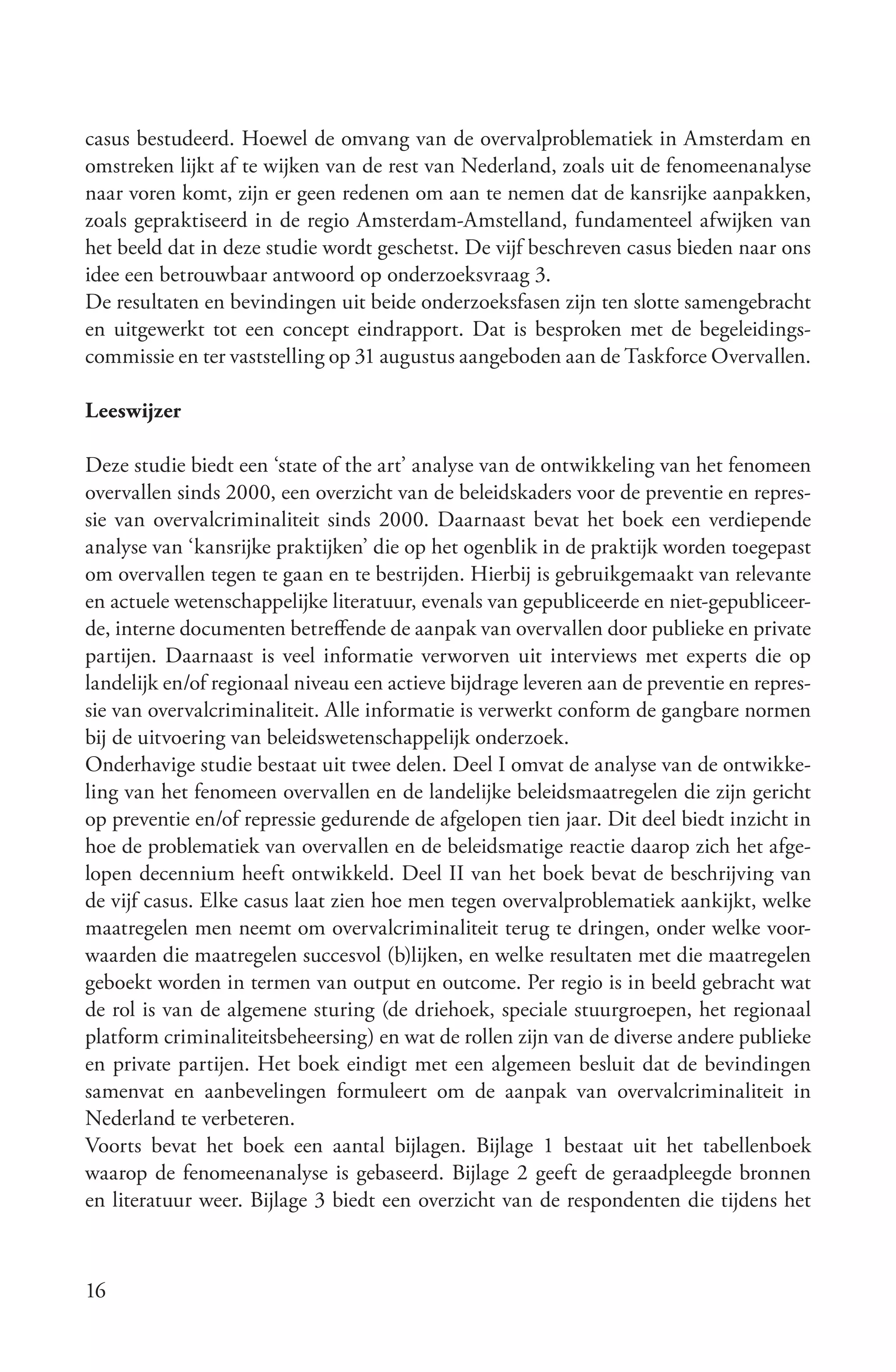 casus bestudeerd. Hoewel de omvang van de overvalproblematiek in Amsterdam en
omstreken lijkt af te wijken van de rest van Nederland, zoals uit de fenomeenanalyse
naar voren komt, zijn er geen redenen om aan te nemen dat de kansrijke aanpakken,
zoals gepraktiseerd in de regio Amsterdam-Amstelland, fundamenteel afwijken van
het beeld dat in deze studie wordt geschetst. De vijf beschreven casus bieden naar ons
idee een betrouwbaar antwoord op onderzoeksvraag 3.
De resultaten en bevindingen uit beide onderzoeksfasen zijn ten slotte samengebracht
en uitgewerkt tot een concept eindrapport. Dat is besproken met de begeleidings-
commissie en ter vaststelling op 31 augustus aangeboden aan de Taskforce Overvallen.

Leeswijzer

Deze studie biedt een ‘state of the art’ analyse van de ontwikkeling van het fenomeen
overvallen sinds 2000, een overzicht van de beleidskaders voor de preventie en repres-
sie van overvalcriminaliteit sinds 2000. Daarnaast bevat het boek een verdiepende
analyse van ‘kansrijke praktijken’ die op het ogenblik in de praktijk worden toegepast
om overvallen tegen te gaan en te bestrijden. Hierbij is gebruikgemaakt van relevante
en actuele wetenschappelijke literatuur, evenals van gepubliceerde en niet-gepubliceer-
de, interne documenten betreffende de aanpak van overvallen door publieke en private
partijen. Daarnaast is veel informatie verworven uit interviews met experts die op
landelijk en/of regionaal niveau een actieve bijdrage leveren aan de preventie en repres-
sie van overvalcriminaliteit. Alle informatie is verwerkt conform de gangbare normen
bij de uitvoering van beleidswetenschappelijk onderzoek.
Onderhavige studie bestaat uit twee delen. Deel I omvat de analyse van de ontwikke-
ling van het fenomeen overvallen en de landelijke beleidsmaatregelen die zijn gericht
op preventie en/of repressie gedurende de afgelopen tien jaar. Dit deel biedt inzicht in
hoe de problematiek van overvallen en de beleidsmatige reactie daarop zich het afge-
lopen decennium heeft ontwikkeld. Deel II van het boek bevat de beschrijving van
de vijf casus. Elke casus laat zien hoe men tegen overvalproblematiek aankijkt, welke
maatregelen men neemt om overvalcriminaliteit terug te dringen, onder welke voor-
waarden die maatregelen succesvol (b)lijken, en welke resultaten met die maatregelen
geboekt worden in termen van output en outcome. Per regio is in beeld gebracht wat
de rol is van de algemene sturing (de driehoek, speciale stuurgroepen, het regionaal
platform criminaliteitsbeheersing) en wat de rollen zijn van de diverse andere publieke
en private partijen. Het boek eindigt met een algemeen besluit dat de bevindingen
samenvat en aanbevelingen formuleert om de aanpak van overvalcriminaliteit in
Nederland te verbeteren.
Voorts bevat het boek een aantal bijlagen. Bijlage 1 bestaat uit het tabellenboek
waarop de fenomeenanalyse is gebaseerd. Bijlage 2 geeft de geraadpleegde bronnen
en literatuur weer. Bijlage 3 biedt een overzicht van de respondenten die tijdens het



16
 
