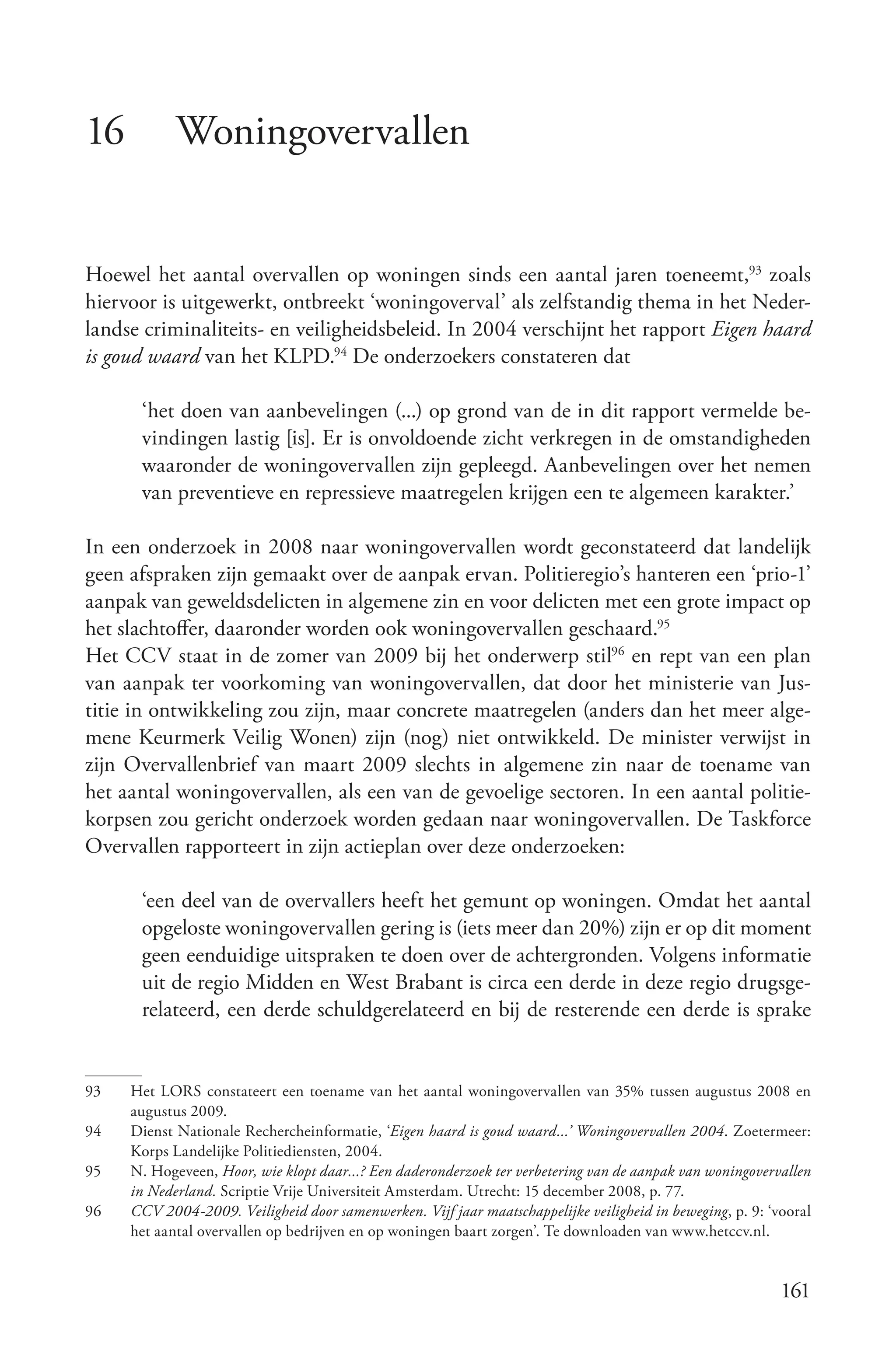 16          Woningovervallen


Hoewel het aantal overvallen op woningen sinds een aantal jaren toeneemt,93 zoals
hiervoor is uitgewerkt, ontbreekt ‘woningoverval’ als zelfstandig thema in het Neder-
landse criminaliteits- en veiligheidsbeleid. In 2004 verschijnt het rapport Eigen haard
is goud waard van het KLPD.94 De onderzoekers constateren dat

      ‘het doen van aanbevelingen (...) op grond van de in dit rapport vermelde be-
      vindingen lastig [is]. Er is onvoldoende zicht verkregen in de omstandigheden
      waaronder de woningovervallen zijn gepleegd. Aanbevelingen over het nemen
      van preventieve en repressieve maatregelen krijgen een te algemeen karakter.’

In een onderzoek in 2008 naar woningovervallen wordt geconstateerd dat landelijk
geen afspraken zijn gemaakt over de aanpak ervan. Politieregio’s hanteren een ‘prio-1’
aanpak van geweldsdelicten in algemene zin en voor delicten met een grote impact op
het slachtoffer, daaronder worden ook woningovervallen geschaard.95
Het CCV staat in de zomer van 2009 bij het onderwerp stil96 en rept van een plan
van aanpak ter voorkoming van woningovervallen, dat door het ministerie van Jus-
titie in ontwikkeling zou zijn, maar concrete maatregelen (anders dan het meer alge-
mene Keurmerk Veilig Wonen) zijn (nog) niet ontwikkeld. De minister verwijst in
zijn Overvallenbrief van maart 2009 slechts in algemene zin naar de toename van
het aantal woningovervallen, als een van de gevoelige sectoren. In een aantal politie-
korpsen zou gericht onderzoek worden gedaan naar woningovervallen. De Taskforce
Overvallen rapporteert in zijn actieplan over deze onderzoeken:

      ‘een deel van de overvallers heeft het gemunt op woningen. Omdat het aantal
      opgeloste woningovervallen gering is (iets meer dan 20%) zijn er op dit moment
      geen eenduidige uitspraken te doen over de achtergronden. Volgens informatie
      uit de regio Midden en West Brabant is circa een derde in deze regio drugsge-
      relateerd, een derde schuldgerelateerd en bij de resterende een derde is sprake


93   Het LORS constateert een toename van het aantal woningovervallen van 35% tussen augustus 2008 en
     augustus 2009.
94   Dienst Nationale Rechercheinformatie, ‘Eigen haard is goud waard...’ Woningovervallen 2004. Zoetermeer:
     Korps Landelijke Politiediensten, 2004.
95   N. Hogeveen, Hoor, wie klopt daar...? Een daderonderzoek ter verbetering van de aanpak van woningovervallen
     in Nederland. Scriptie Vrije Universiteit Amsterdam. Utrecht: 15 december 2008, p. 77.
96   CCV 2004­2009. Veiligheid door samenwerken. Vijf jaar maatschappelijke veiligheid in beweging, p. 9: ‘vooral
     het aantal overvallen op bedrijven en op woningen baart zorgen’. Te downloaden van www.hetccv.nl.


                                                                                                            161
 