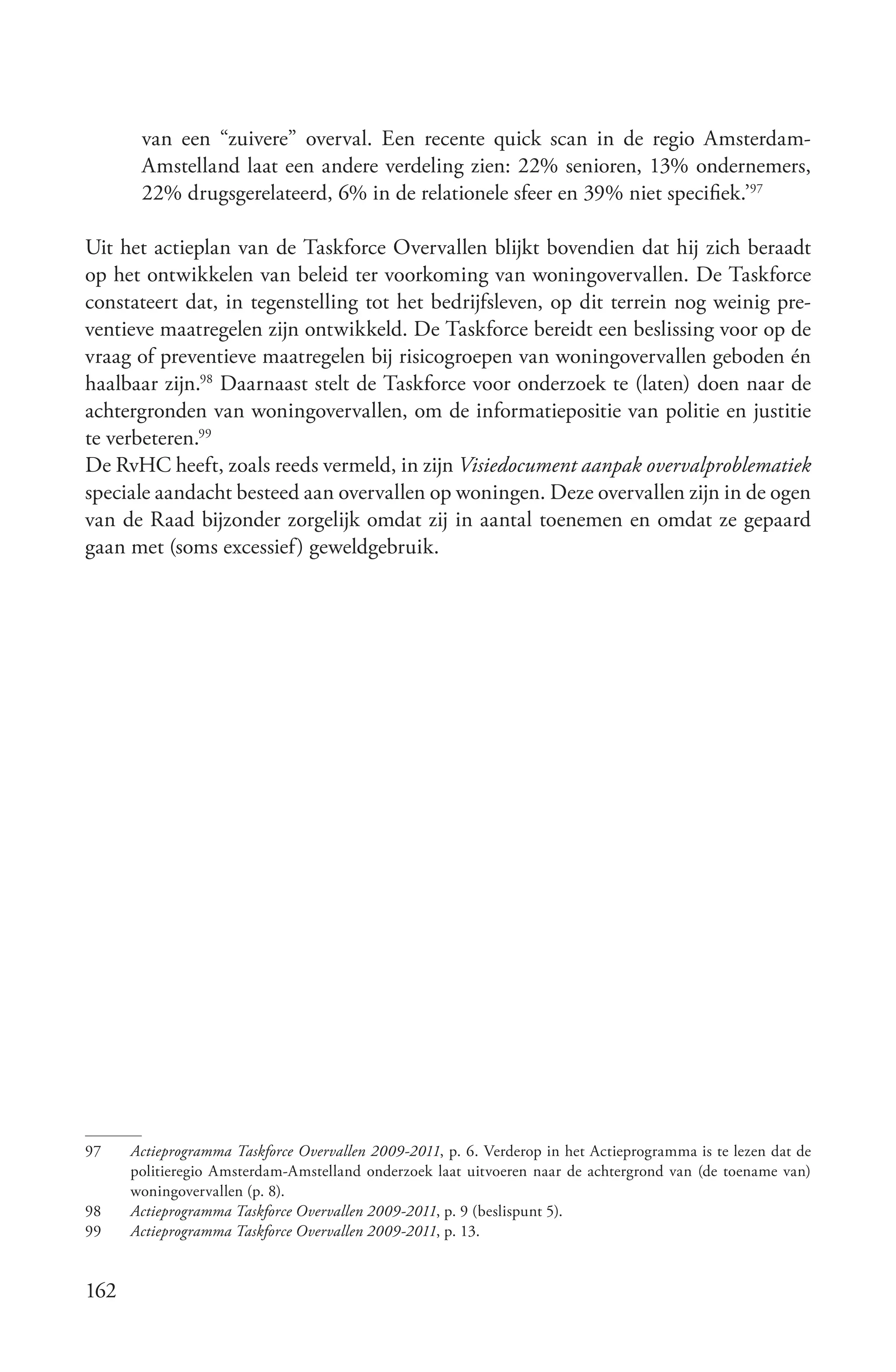 van een “zuivere” overval. Een recente quick scan in de regio Amsterdam-
       Amstelland laat een andere verdeling zien: 22% senioren, 13% ondernemers,
       22% drugsgerelateerd, 6% in de relationele sfeer en 39% niet specifiek.’97

Uit het actieplan van de Taskforce Overvallen blijkt bovendien dat hij zich beraadt
op het ontwikkelen van beleid ter voorkoming van woningovervallen. De Taskforce
constateert dat, in tegenstelling tot het bedrijfsleven, op dit terrein nog weinig pre-
ventieve maatregelen zijn ontwikkeld. De Taskforce bereidt een beslissing voor op de
vraag of preventieve maatregelen bij risicogroepen van woningovervallen geboden én
haalbaar zijn.98 Daarnaast stelt de Taskforce voor onderzoek te (laten) doen naar de
achtergronden van woningovervallen, om de informatiepositie van politie en justitie
te verbeteren.99
De RvHC heeft, zoals reeds vermeld, in zijn Visiedocument aanpak overvalproblematiek
speciale aandacht besteed aan overvallen op woningen. Deze overvallen zijn in de ogen
van de Raad bijzonder zorgelijk omdat zij in aantal toenemen en omdat ze gepaard
gaan met (soms excessief) geweldgebruik.




97    Actieprogramma Taskforce Overvallen 2009­2011, p. 6. Verderop in het Actieprogramma is te lezen dat de
      politieregio Amsterdam-Amstelland onderzoek laat uitvoeren naar de achtergrond van (de toename van)
      woningovervallen (p. 8).
98    Actieprogramma Taskforce Overvallen 2009­2011, p. 9 (beslispunt 5).
99    Actieprogramma Taskforce Overvallen 2009­2011, p. 13.


162
 