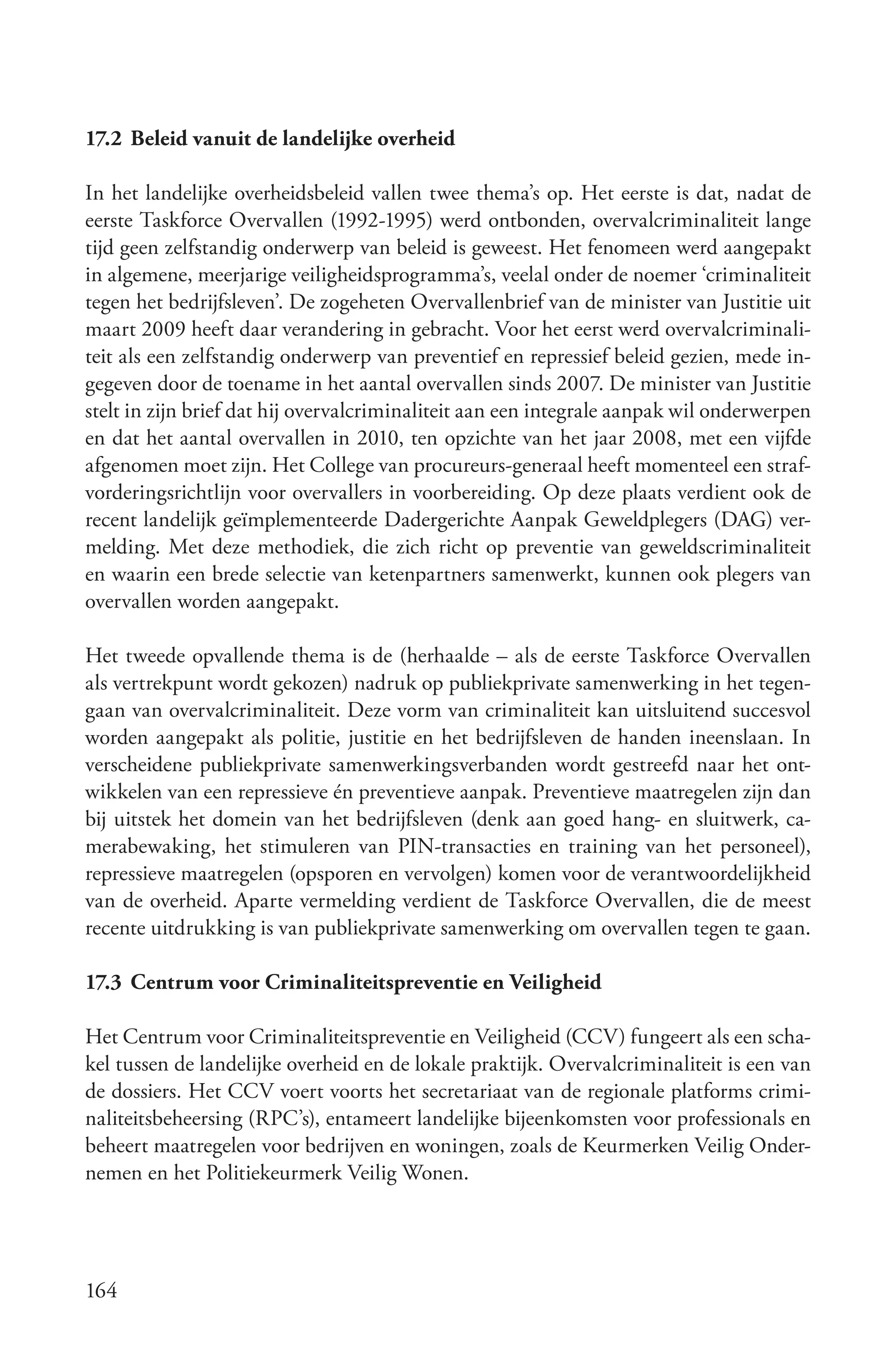 17.2 Beleid vanuit de landelijke overheid

In het landelijke overheidsbeleid vallen twee thema’s op. Het eerste is dat, nadat de
eerste Taskforce Overvallen (1992-1995) werd ontbonden, overvalcriminaliteit lange
tijd geen zelfstandig onderwerp van beleid is geweest. Het fenomeen werd aangepakt
in algemene, meerjarige veiligheidsprogramma’s, veelal onder de noemer ‘criminaliteit
tegen het bedrijfsleven’. De zogeheten Overvallenbrief van de minister van Justitie uit
maart 2009 heeft daar verandering in gebracht. Voor het eerst werd overvalcriminali-
teit als een zelfstandig onderwerp van preventief en repressief beleid gezien, mede in-
gegeven door de toename in het aantal overvallen sinds 2007. De minister van Justitie
stelt in zijn brief dat hij overvalcriminaliteit aan een integrale aanpak wil onderwerpen
en dat het aantal overvallen in 2010, ten opzichte van het jaar 2008, met een vijfde
afgenomen moet zijn. Het College van procureurs-generaal heeft momenteel een straf-
vorderingsrichtlijn voor overvallers in voorbereiding. Op deze plaats verdient ook de
recent landelijk geïmplementeerde Dadergerichte Aanpak Geweldplegers (DAG) ver-
melding. Met deze methodiek, die zich richt op preventie van geweldscriminaliteit
en waarin een brede selectie van ketenpartners samenwerkt, kunnen ook plegers van
overvallen worden aangepakt.

Het tweede opvallende thema is de (herhaalde – als de eerste Taskforce Overvallen
als vertrekpunt wordt gekozen) nadruk op publiekprivate samenwerking in het tegen-
gaan van overvalcriminaliteit. Deze vorm van criminaliteit kan uitsluitend succesvol
worden aangepakt als politie, justitie en het bedrijfsleven de handen ineenslaan. In
verscheidene publiekprivate samenwerkingsverbanden wordt gestreefd naar het ont-
wikkelen van een repressieve én preventieve aanpak. Preventieve maatregelen zijn dan
bij uitstek het domein van het bedrijfsleven (denk aan goed hang- en sluitwerk, ca-
merabewaking, het stimuleren van PIN-transacties en training van het personeel),
repressieve maatregelen (opsporen en vervolgen) komen voor de verantwoordelijkheid
van de overheid. Aparte vermelding verdient de Taskforce Overvallen, die de meest
recente uitdrukking is van publiekprivate samenwerking om overvallen tegen te gaan.

17.3 Centrum voor Criminaliteitspreventie en Veiligheid

Het Centrum voor Criminaliteitspreventie en Veiligheid (CCV) fungeert als een scha-
kel tussen de landelijke overheid en de lokale praktijk. Overvalcriminaliteit is een van
de dossiers. Het CCV voert voorts het secretariaat van de regionale platforms crimi-
naliteitsbeheersing (RPC’s), entameert landelijke bijeenkomsten voor professionals en
beheert maatregelen voor bedrijven en woningen, zoals de Keurmerken Veilig Onder-
nemen en het Politiekeurmerk Veilig Wonen.




164
 