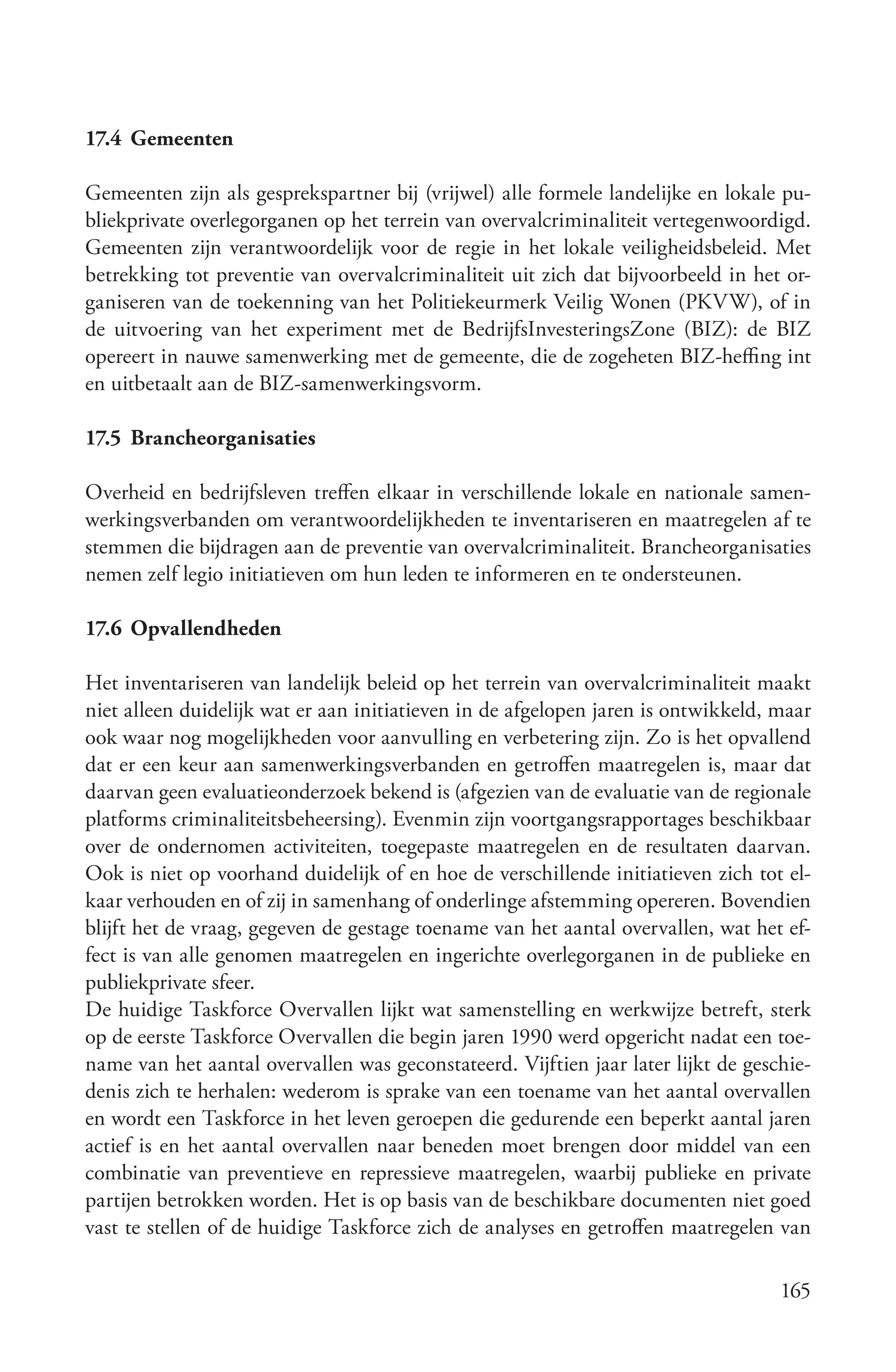 17.4 Gemeenten

Gemeenten zijn als gesprekspartner bij (vrijwel) alle formele landelijke en lokale pu-
bliekprivate overlegorganen op het terrein van overvalcriminaliteit vertegenwoordigd.
Gemeenten zijn verantwoordelijk voor de regie in het lokale veiligheidsbeleid. Met
betrekking tot preventie van overvalcriminaliteit uit zich dat bijvoorbeeld in het or-
ganiseren van de toekenning van het Politiekeurmerk Veilig Wonen (PKVW), of in
de uitvoering van het experiment met de BedrijfsInvesteringsZone (BIZ): de BIZ
opereert in nauwe samenwerking met de gemeente, die de zogeheten BIZ-heffing int
en uitbetaalt aan de BIZ-samenwerkingsvorm.

17.5 Brancheorganisaties

Overheid en bedrijfsleven treffen elkaar in verschillende lokale en nationale samen-
werkingsverbanden om verantwoordelijkheden te inventariseren en maatregelen af te
stemmen die bijdragen aan de preventie van overvalcriminaliteit. Brancheorganisaties
nemen zelf legio initiatieven om hun leden te informeren en te ondersteunen.

17.6 Opvallendheden

Het inventariseren van landelijk beleid op het terrein van overvalcriminaliteit maakt
niet alleen duidelijk wat er aan initiatieven in de afgelopen jaren is ontwikkeld, maar
ook waar nog mogelijkheden voor aanvulling en verbetering zijn. Zo is het opvallend
dat er een keur aan samenwerkingsverbanden en getroffen maatregelen is, maar dat
daarvan geen evaluatieonderzoek bekend is (afgezien van de evaluatie van de regionale
platforms criminaliteitsbeheersing). Evenmin zijn voortgangsrapportages beschikbaar
over de ondernomen activiteiten, toegepaste maatregelen en de resultaten daarvan.
Ook is niet op voorhand duidelijk of en hoe de verschillende initiatieven zich tot el-
kaar verhouden en of zij in samenhang of onderlinge afstemming opereren. Bovendien
blijft het de vraag, gegeven de gestage toename van het aantal overvallen, wat het ef-
fect is van alle genomen maatregelen en ingerichte overlegorganen in de publieke en
publiekprivate sfeer.
De huidige Taskforce Overvallen lijkt wat samenstelling en werkwijze betreft, sterk
op de eerste Taskforce Overvallen die begin jaren 1990 werd opgericht nadat een toe-
name van het aantal overvallen was geconstateerd. Vijftien jaar later lijkt de geschie-
denis zich te herhalen: wederom is sprake van een toename van het aantal overvallen
en wordt een Taskforce in het leven geroepen die gedurende een beperkt aantal jaren
actief is en het aantal overvallen naar beneden moet brengen door middel van een
combinatie van preventieve en repressieve maatregelen, waarbij publieke en private
partijen betrokken worden. Het is op basis van de beschikbare documenten niet goed
vast te stellen of de huidige Taskforce zich de analyses en getroffen maatregelen van

                                                                                   165
 