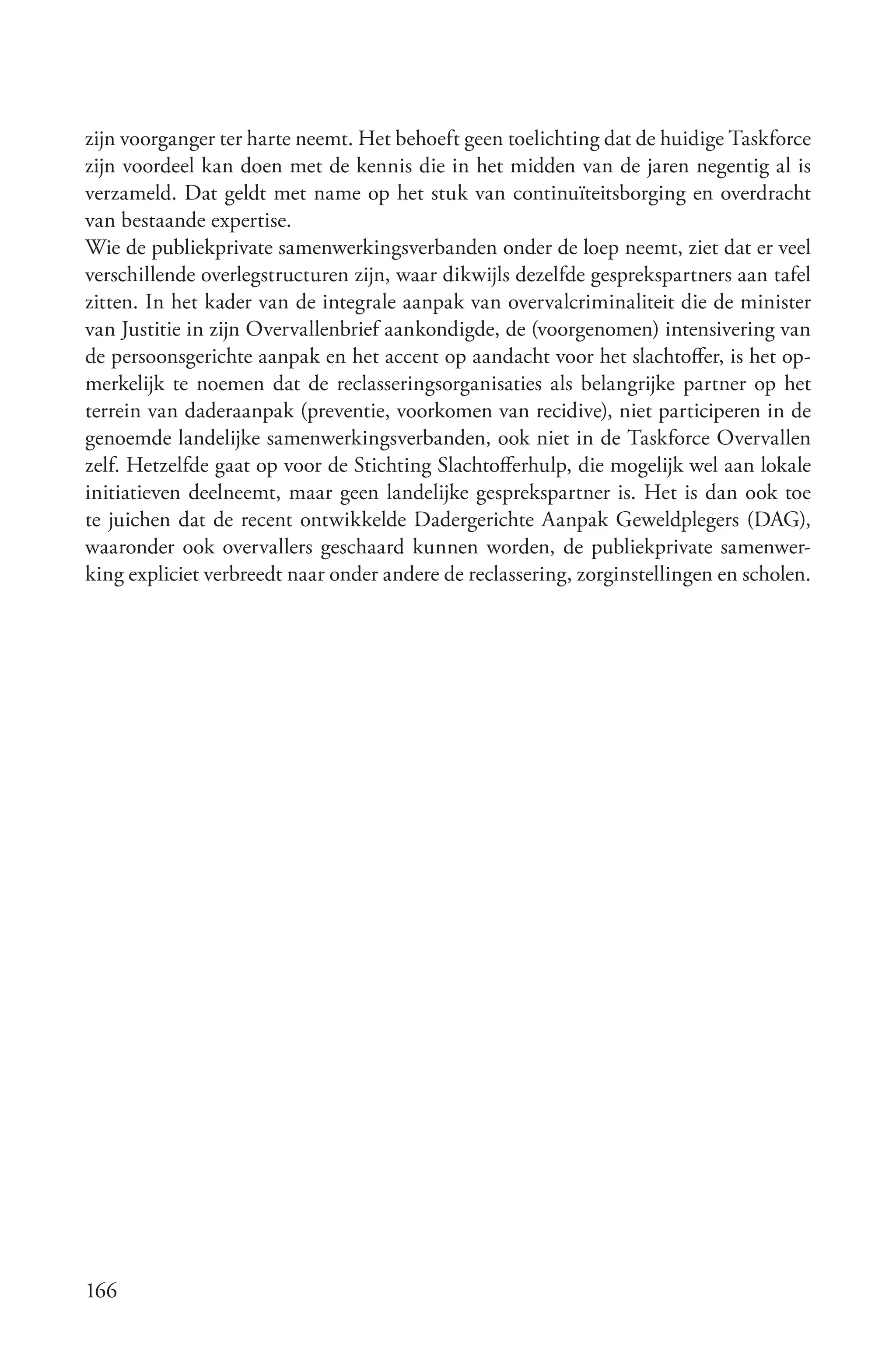 zijn voorganger ter harte neemt. Het behoeft geen toelichting dat de huidige Taskforce
zijn voordeel kan doen met de kennis die in het midden van de jaren negentig al is
verzameld. Dat geldt met name op het stuk van continuïteitsborging en overdracht
van bestaande expertise.
Wie de publiekprivate samenwerkingsverbanden onder de loep neemt, ziet dat er veel
verschillende overlegstructuren zijn, waar dikwijls dezelfde gesprekspartners aan tafel
zitten. In het kader van de integrale aanpak van overvalcriminaliteit die de minister
van Justitie in zijn Overvallenbrief aankondigde, de (voorgenomen) intensivering van
de persoonsgerichte aanpak en het accent op aandacht voor het slachtoffer, is het op-
merkelijk te noemen dat de reclasseringsorganisaties als belangrijke partner op het
terrein van daderaanpak (preventie, voorkomen van recidive), niet participeren in de
genoemde landelijke samenwerkingsverbanden, ook niet in de Taskforce Overvallen
zelf. Hetzelfde gaat op voor de Stichting Slachtofferhulp, die mogelijk wel aan lokale
initiatieven deelneemt, maar geen landelijke gesprekspartner is. Het is dan ook toe
te juichen dat de recent ontwikkelde Dadergerichte Aanpak Geweldplegers (DAG),
waaronder ook overvallers geschaard kunnen worden, de publiekprivate samenwer-
king expliciet verbreedt naar onder andere de reclassering, zorginstellingen en scholen.




166
 