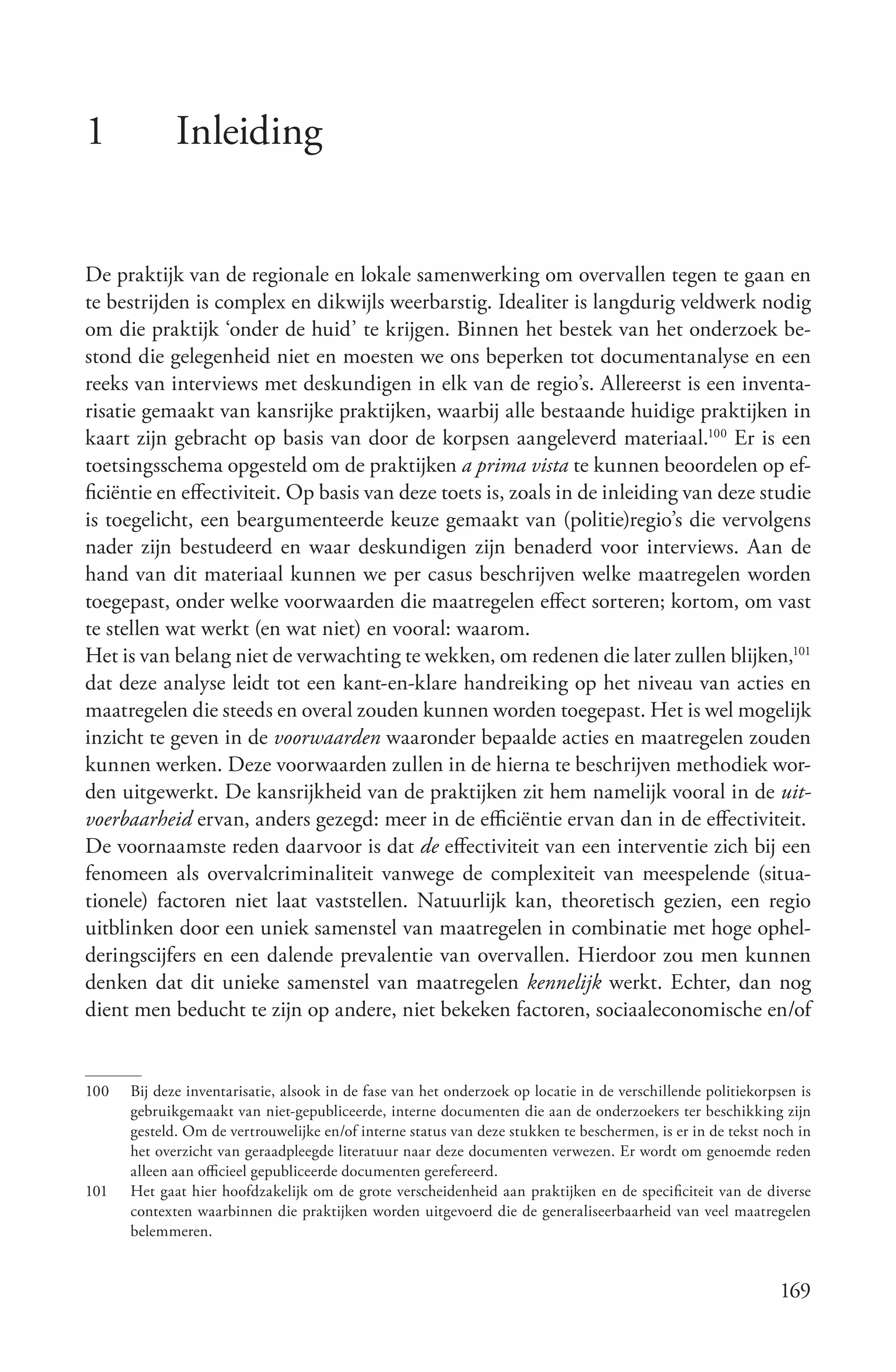1            Inleiding


De praktijk van de regionale en lokale samenwerking om overvallen tegen te gaan en
te bestrijden is complex en dikwijls weerbarstig. Idealiter is langdurig veldwerk nodig
om die praktijk ‘onder de huid’ te krijgen. Binnen het bestek van het onderzoek be-
stond die gelegenheid niet en moesten we ons beperken tot documentanalyse en een
reeks van interviews met deskundigen in elk van de regio’s. Allereerst is een inventa-
risatie gemaakt van kansrijke praktijken, waarbij alle bestaande huidige praktijken in
kaart zijn gebracht op basis van door de korpsen aangeleverd materiaal.100 Er is een
toetsingsschema opgesteld om de praktijken a prima vista te kunnen beoordelen op ef-
ficiëntie en effectiviteit. Op basis van deze toets is, zoals in de inleiding van deze studie
is toegelicht, een beargumenteerde keuze gemaakt van (politie)regio’s die vervolgens
nader zijn bestudeerd en waar deskundigen zijn benaderd voor interviews. Aan de
hand van dit materiaal kunnen we per casus beschrijven welke maatregelen worden
toegepast, onder welke voorwaarden die maatregelen effect sorteren; kortom, om vast
te stellen wat werkt (en wat niet) en vooral: waarom.
Het is van belang niet de verwachting te wekken, om redenen die later zullen blijken,101
dat deze analyse leidt tot een kant-en-klare handreiking op het niveau van acties en
maatregelen die steeds en overal zouden kunnen worden toegepast. Het is wel mogelijk
inzicht te geven in de voorwaarden waaronder bepaalde acties en maatregelen zouden
kunnen werken. Deze voorwaarden zullen in de hierna te beschrijven methodiek wor-
den uitgewerkt. De kansrijkheid van de praktijken zit hem namelijk vooral in de uit­
voerbaarheid ervan, anders gezegd: meer in de efficiëntie ervan dan in de effectiviteit.
De voornaamste reden daarvoor is dat de effectiviteit van een interventie zich bij een
fenomeen als overvalcriminaliteit vanwege de complexiteit van meespelende (situa-
tionele) factoren niet laat vaststellen. Natuurlijk kan, theoretisch gezien, een regio
uitblinken door een uniek samenstel van maatregelen in combinatie met hoge ophel-
deringscijfers en een dalende prevalentie van overvallen. Hierdoor zou men kunnen
denken dat dit unieke samenstel van maatregelen kennelijk werkt. Echter, dan nog
dient men beducht te zijn op andere, niet bekeken factoren, sociaaleconomische en/of


100   Bij deze inventarisatie, alsook in de fase van het onderzoek op locatie in de verschillende politiekorpsen is
      gebruikgemaakt van niet-gepubliceerde, interne documenten die aan de onderzoekers ter beschikking zijn
      gesteld. Om de vertrouwelijke en/of interne status van deze stukken te beschermen, is er in de tekst noch in
      het overzicht van geraadpleegde literatuur naar deze documenten verwezen. Er wordt om genoemde reden
      alleen aan officieel gepubliceerde documenten gerefereerd.
101   Het gaat hier hoofdzakelijk om de grote verscheidenheid aan praktijken en de specificiteit van de diverse
      contexten waarbinnen die praktijken worden uitgevoerd die de generaliseerbaarheid van veel maatregelen
      belemmeren.


                                                                                                             169
 