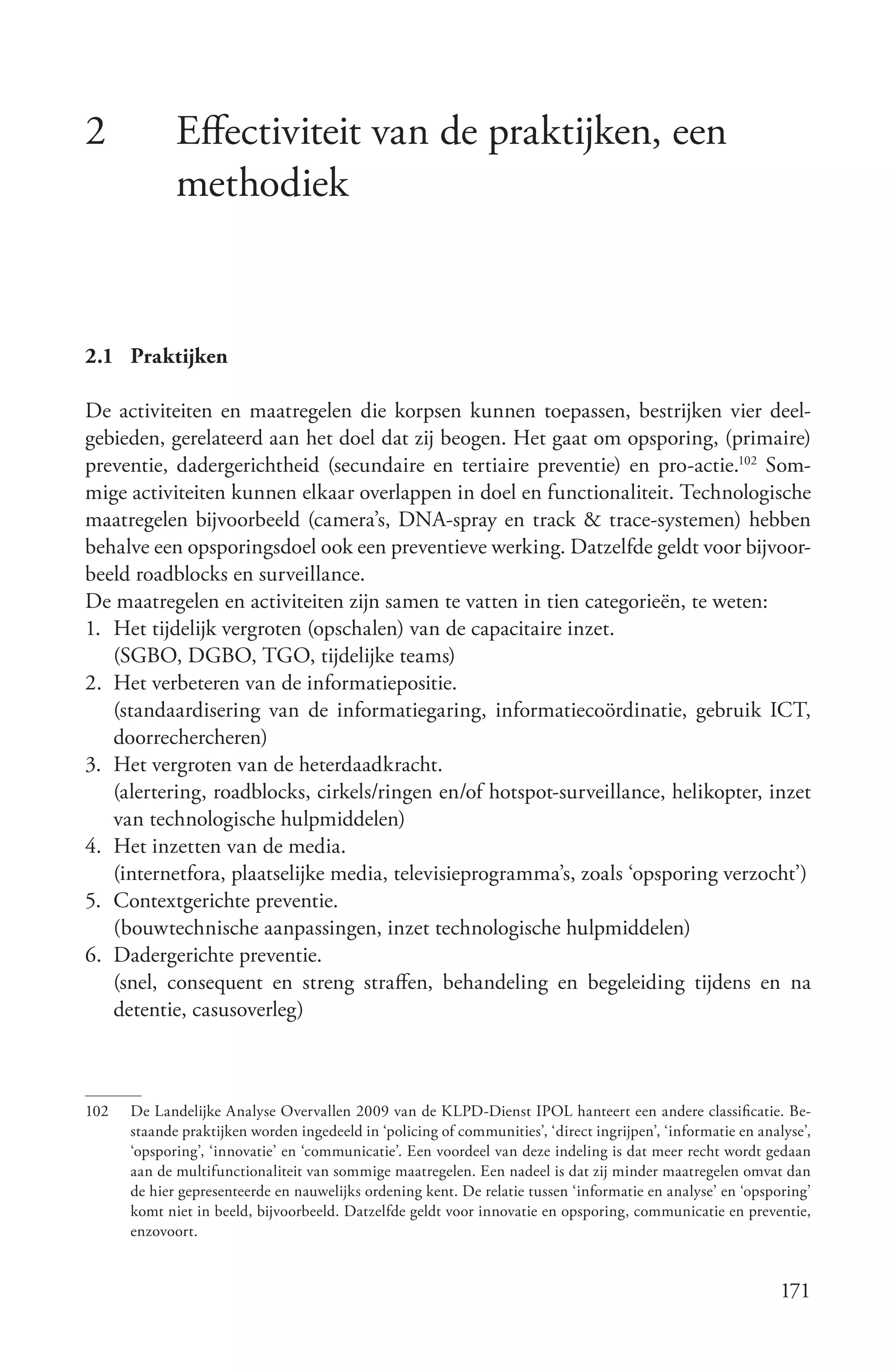 2            Effectiviteit van de praktijken, een
             methodiek


2.1 Praktijken

De activiteiten en maatregelen die korpsen kunnen toepassen, bestrijken vier deel-
gebieden, gerelateerd aan het doel dat zij beogen. Het gaat om opsporing, (primaire)
preventie, dadergerichtheid (secundaire en tertiaire preventie) en pro-actie.102 Som-
mige activiteiten kunnen elkaar overlappen in doel en functionaliteit. Technologische
maatregelen bijvoorbeeld (camera’s, DNA-spray en track & trace-systemen) hebben
behalve een opsporingsdoel ook een preventieve werking. Datzelfde geldt voor bijvoor-
beeld roadblocks en surveillance.
De maatregelen en activiteiten zijn samen te vatten in tien categorieën, te weten:
1. Het tijdelijk vergroten (opschalen) van de capacitaire inzet.
   (SGBO, DGBO, TGO, tijdelijke teams)
2. Het verbeteren van de informatiepositie.
   (standaardisering van de informatiegaring, informatiecoördinatie, gebruik ICT,
   doorrechercheren)
3. Het vergroten van de heterdaadkracht.
   (alertering, roadblocks, cirkels/ringen en/of hotspot-surveillance, helikopter, inzet
   van technologische hulpmiddelen)
4. Het inzetten van de media.
   (internetfora, plaatselijke media, televisieprogramma’s, zoals ‘opsporing verzocht’)
5. Contextgerichte preventie.
   (bouwtechnische aanpassingen, inzet technologische hulpmiddelen)
6. Dadergerichte preventie.
   (snel, consequent en streng straffen, behandeling en begeleiding tijdens en na
   detentie, casusoverleg)



102   De Landelijke Analyse Overvallen 2009 van de KLPD-Dienst IPOL hanteert een andere classificatie. Be-
      staande praktijken worden ingedeeld in ‘policing of communities’, ‘direct ingrijpen’, ‘informatie en analyse’,
      ‘opsporing’, ‘innovatie’ en ‘communicatie’. Een voordeel van deze indeling is dat meer recht wordt gedaan
      aan de multifunctionaliteit van sommige maatregelen. Een nadeel is dat zij minder maatregelen omvat dan
      de hier gepresenteerde en nauwelijks ordening kent. De relatie tussen ‘informatie en analyse’ en ‘opsporing’
      komt niet in beeld, bijvoorbeeld. Datzelfde geldt voor innovatie en opsporing, communicatie en preventie,
      enzovoort.


                                                                                                              171
 