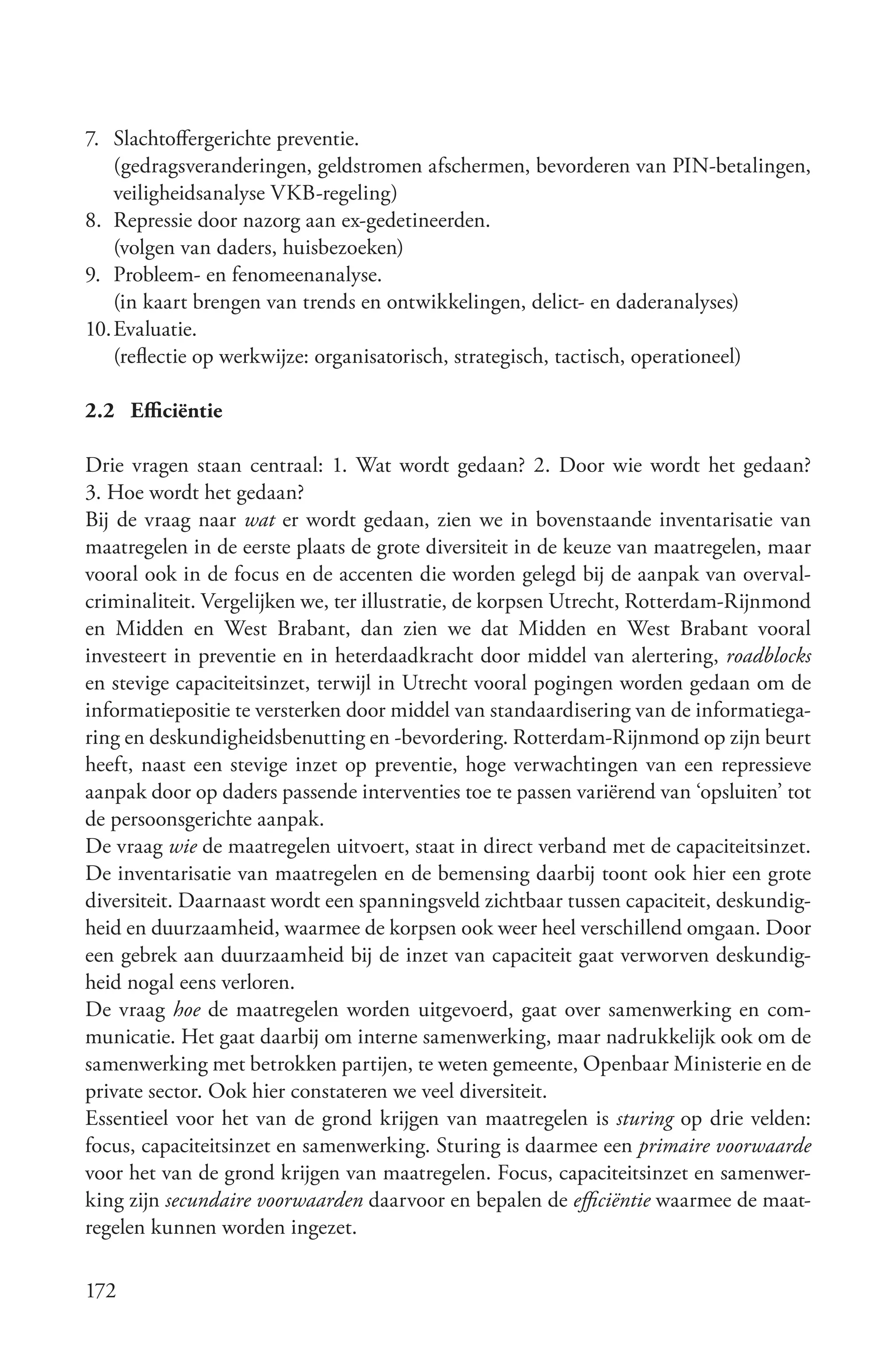 7. Slachtoffergerichte preventie.
    (gedragsveranderingen, geldstromen afschermen, bevorderen van PIN-betalingen,
    veiligheidsanalyse VKB-regeling)
8. Repressie door nazorg aan ex-gedetineerden.
    (volgen van daders, huisbezoeken)
9. Probleem- en fenomeenanalyse.
    (in kaart brengen van trends en ontwikkelingen, delict- en daderanalyses)
10. Evaluatie.
    (reflectie op werkwijze: organisatorisch, strategisch, tactisch, operationeel)

2.2 Efficiëntie

Drie vragen staan centraal: 1. Wat wordt gedaan? 2. Door wie wordt het gedaan?
3. Hoe wordt het gedaan?
Bij de vraag naar wat er wordt gedaan, zien we in bovenstaande inventarisatie van
maatregelen in de eerste plaats de grote diversiteit in de keuze van maatregelen, maar
vooral ook in de focus en de accenten die worden gelegd bij de aanpak van overval-
criminaliteit. Vergelijken we, ter illustratie, de korpsen Utrecht, Rotterdam-Rijnmond
en Midden en West Brabant, dan zien we dat Midden en West Brabant vooral
investeert in preventie en in heterdaadkracht door middel van alertering, roadblocks
en stevige capaciteitsinzet, terwijl in Utrecht vooral pogingen worden gedaan om de
informatiepositie te versterken door middel van standaardisering van de informatiega-
ring en deskundigheidsbenutting en -bevordering. Rotterdam-Rijnmond op zijn beurt
heeft, naast een stevige inzet op preventie, hoge verwachtingen van een repressieve
aanpak door op daders passende interventies toe te passen variërend van ‘opsluiten’ tot
de persoonsgerichte aanpak.
De vraag wie de maatregelen uitvoert, staat in direct verband met de capaciteitsinzet.
De inventarisatie van maatregelen en de bemensing daarbij toont ook hier een grote
diversiteit. Daarnaast wordt een spanningsveld zichtbaar tussen capaciteit, deskundig-
heid en duurzaamheid, waarmee de korpsen ook weer heel verschillend omgaan. Door
een gebrek aan duurzaamheid bij de inzet van capaciteit gaat verworven deskundig-
heid nogal eens verloren.
De vraag hoe de maatregelen worden uitgevoerd, gaat over samenwerking en com-
municatie. Het gaat daarbij om interne samenwerking, maar nadrukkelijk ook om de
samenwerking met betrokken partijen, te weten gemeente, Openbaar Ministerie en de
private sector. Ook hier constateren we veel diversiteit.
Essentieel voor het van de grond krijgen van maatregelen is sturing op drie velden:
focus, capaciteitsinzet en samenwerking. Sturing is daarmee een primaire voorwaarde
voor het van de grond krijgen van maatregelen. Focus, capaciteitsinzet en samenwer-
king zijn secundaire voorwaarden daarvoor en bepalen de efficiëntie waarmee de maat-
regelen kunnen worden ingezet.

172
 