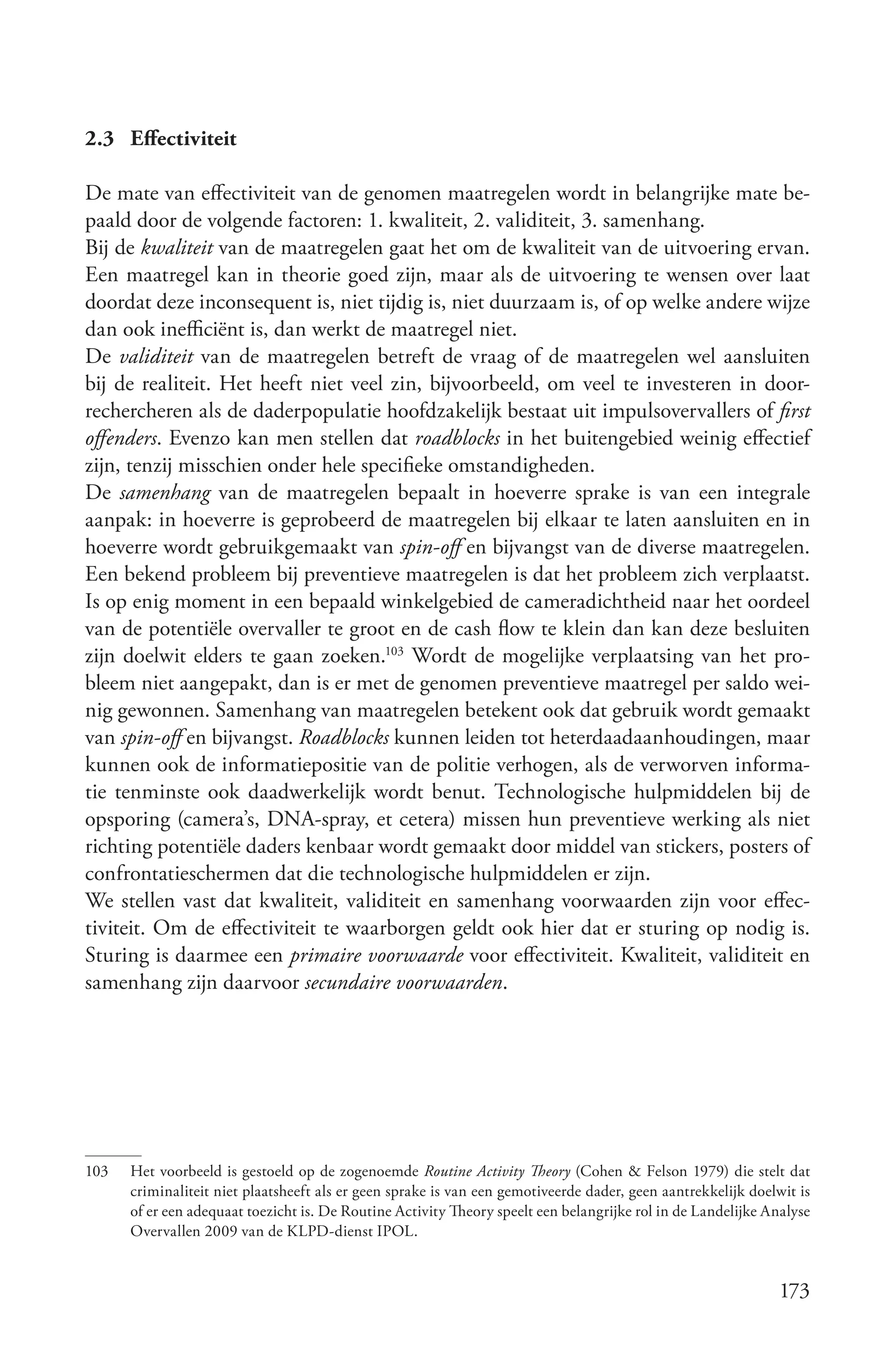 2.3 Effectiviteit

De mate van effectiviteit van de genomen maatregelen wordt in belangrijke mate be-
paald door de volgende factoren: 1. kwaliteit, 2. validiteit, 3. samenhang.
Bij de kwaliteit van de maatregelen gaat het om de kwaliteit van de uitvoering ervan.
Een maatregel kan in theorie goed zijn, maar als de uitvoering te wensen over laat
doordat deze inconsequent is, niet tijdig is, niet duurzaam is, of op welke andere wijze
dan ook inefficiënt is, dan werkt de maatregel niet.
De validiteit van de maatregelen betreft de vraag of de maatregelen wel aansluiten
bij de realiteit. Het heeft niet veel zin, bijvoorbeeld, om veel te investeren in door-
rechercheren als de daderpopulatie hoofdzakelijk bestaat uit impulsovervallers of first
offenders. Evenzo kan men stellen dat roadblocks in het buitengebied weinig effectief
zijn, tenzij misschien onder hele specifieke omstandigheden.
De samenhang van de maatregelen bepaalt in hoeverre sprake is van een integrale
aanpak: in hoeverre is geprobeerd de maatregelen bij elkaar te laten aansluiten en in
hoeverre wordt gebruikgemaakt van spin­off en bijvangst van de diverse maatregelen.
Een bekend probleem bij preventieve maatregelen is dat het probleem zich verplaatst.
Is op enig moment in een bepaald winkelgebied de cameradichtheid naar het oordeel
van de potentiële overvaller te groot en de cash flow te klein dan kan deze besluiten
zijn doelwit elders te gaan zoeken.103 Wordt de mogelijke verplaatsing van het pro-
bleem niet aangepakt, dan is er met de genomen preventieve maatregel per saldo wei-
nig gewonnen. Samenhang van maatregelen betekent ook dat gebruik wordt gemaakt
van spin­off en bijvangst. Roadblocks kunnen leiden tot heterdaadaanhoudingen, maar
kunnen ook de informatiepositie van de politie verhogen, als de verworven informa-
tie tenminste ook daadwerkelijk wordt benut. Technologische hulpmiddelen bij de
opsporing (camera’s, DNA-spray, et cetera) missen hun preventieve werking als niet
richting potentiële daders kenbaar wordt gemaakt door middel van stickers, posters of
confrontatieschermen dat die technologische hulpmiddelen er zijn.
We stellen vast dat kwaliteit, validiteit en samenhang voorwaarden zijn voor effec-
tiviteit. Om de effectiviteit te waarborgen geldt ook hier dat er sturing op nodig is.
Sturing is daarmee een primaire voorwaarde voor effectiviteit. Kwaliteit, validiteit en
samenhang zijn daarvoor secundaire voorwaarden.




103   Het voorbeeld is gestoeld op de zogenoemde Routine Activity Theory (Cohen & Felson 1979) die stelt dat
      criminaliteit niet plaatsheeft als er geen sprake is van een gemotiveerde dader, geen aantrekkelijk doelwit is
      of er een adequaat toezicht is. De Routine Activity Theory speelt een belangrijke rol in de Landelijke Analyse
      Overvallen 2009 van de KLPD-dienst IPOL.


                                                                                                              173
 