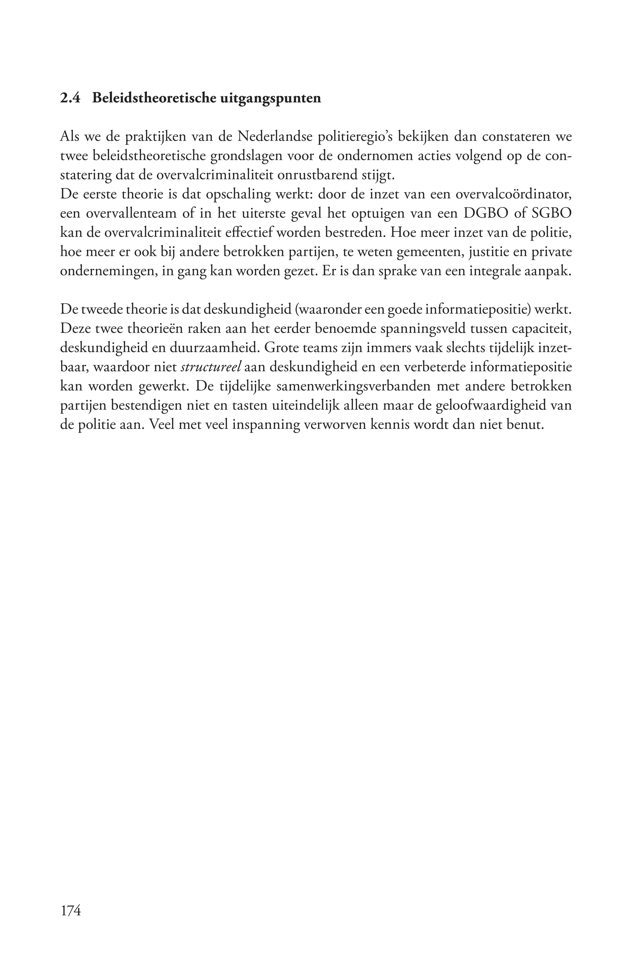 2.4 Beleidstheoretische uitgangspunten

Als we de praktijken van de Nederlandse politieregio’s bekijken dan constateren we
twee beleidstheoretische grondslagen voor de ondernomen acties volgend op de con-
statering dat de overvalcriminaliteit onrustbarend stijgt.
De eerste theorie is dat opschaling werkt: door de inzet van een overvalcoördinator,
een overvallenteam of in het uiterste geval het optuigen van een DGBO of SGBO
kan de overvalcriminaliteit effectief worden bestreden. Hoe meer inzet van de politie,
hoe meer er ook bij andere betrokken partijen, te weten gemeenten, justitie en private
ondernemingen, in gang kan worden gezet. Er is dan sprake van een integrale aanpak.

De tweede theorie is dat deskundigheid (waaronder een goede informatiepositie) werkt.
Deze twee theorieën raken aan het eerder benoemde spanningsveld tussen capaciteit,
deskundigheid en duurzaamheid. Grote teams zijn immers vaak slechts tijdelijk inzet-
baar, waardoor niet structureel aan deskundigheid en een verbeterde informatiepositie
kan worden gewerkt. De tijdelijke samenwerkingsverbanden met andere betrokken
partijen bestendigen niet en tasten uiteindelijk alleen maar de geloofwaardigheid van
de politie aan. Veel met veel inspanning verworven kennis wordt dan niet benut.




174
 