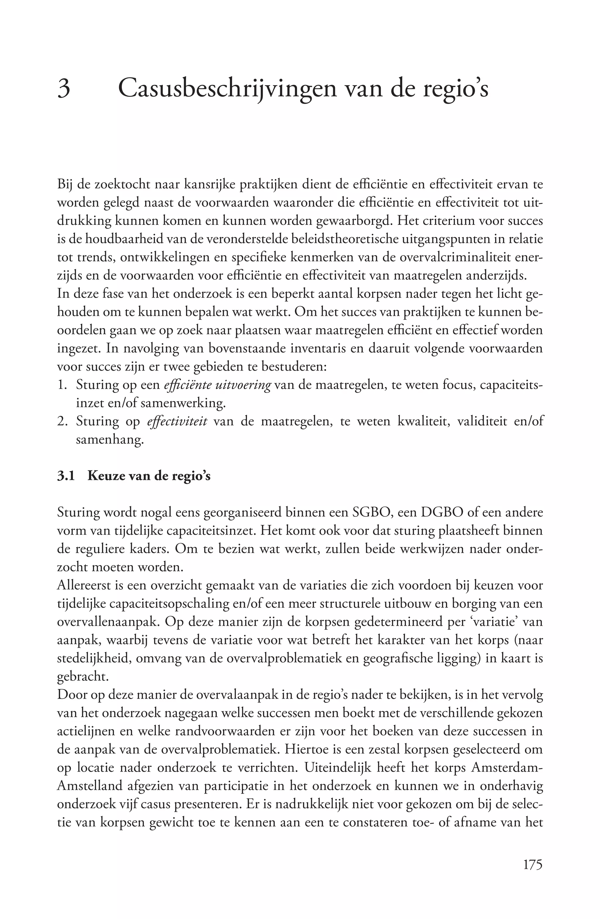 3          Casusbeschrijvingen van de regio’s


Bij de zoektocht naar kansrijke praktijken dient de efficiëntie en effectiviteit ervan te
worden gelegd naast de voorwaarden waaronder die efficiëntie en effectiviteit tot uit-
drukking kunnen komen en kunnen worden gewaarborgd. Het criterium voor succes
is de houdbaarheid van de veronderstelde beleidstheoretische uitgangspunten in relatie
tot trends, ontwikkelingen en specifieke kenmerken van de overvalcriminaliteit ener-
zijds en de voorwaarden voor efficiëntie en effectiviteit van maatregelen anderzijds.
In deze fase van het onderzoek is een beperkt aantal korpsen nader tegen het licht ge-
houden om te kunnen bepalen wat werkt. Om het succes van praktijken te kunnen be-
oordelen gaan we op zoek naar plaatsen waar maatregelen efficiënt en effectief worden
ingezet. In navolging van bovenstaande inventaris en daaruit volgende voorwaarden
voor succes zijn er twee gebieden te bestuderen:
1. Sturing op een efficiënte uitvoering van de maatregelen, te weten focus, capaciteits-
    inzet en/of samenwerking.
2. Sturing op effectiviteit van de maatregelen, te weten kwaliteit, validiteit en/of
    samenhang.

3.1 Keuze van de regio’s

Sturing wordt nogal eens georganiseerd binnen een SGBO, een DGBO of een andere
vorm van tijdelijke capaciteitsinzet. Het komt ook voor dat sturing plaatsheeft binnen
de reguliere kaders. Om te bezien wat werkt, zullen beide werkwijzen nader onder-
zocht moeten worden.
Allereerst is een overzicht gemaakt van de variaties die zich voordoen bij keuzen voor
tijdelijke capaciteitsopschaling en/of een meer structurele uitbouw en borging van een
overvallenaanpak. Op deze manier zijn de korpsen gedetermineerd per ‘variatie’ van
aanpak, waarbij tevens de variatie voor wat betreft het karakter van het korps (naar
stedelijkheid, omvang van de overvalproblematiek en geografische ligging) in kaart is
gebracht.
Door op deze manier de overvalaanpak in de regio’s nader te bekijken, is in het vervolg
van het onderzoek nagegaan welke successen men boekt met de verschillende gekozen
actielijnen en welke randvoorwaarden er zijn voor het boeken van deze successen in
de aanpak van de overvalproblematiek. Hiertoe is een zestal korpsen geselecteerd om
op locatie nader onderzoek te verrichten. Uiteindelijk heeft het korps Amsterdam-
Amstelland afgezien van participatie in het onderzoek en kunnen we in onderhavig
onderzoek vijf casus presenteren. Er is nadrukkelijk niet voor gekozen om bij de selec-
tie van korpsen gewicht toe te kennen aan een te constateren toe- of afname van het

                                                                                     175
 