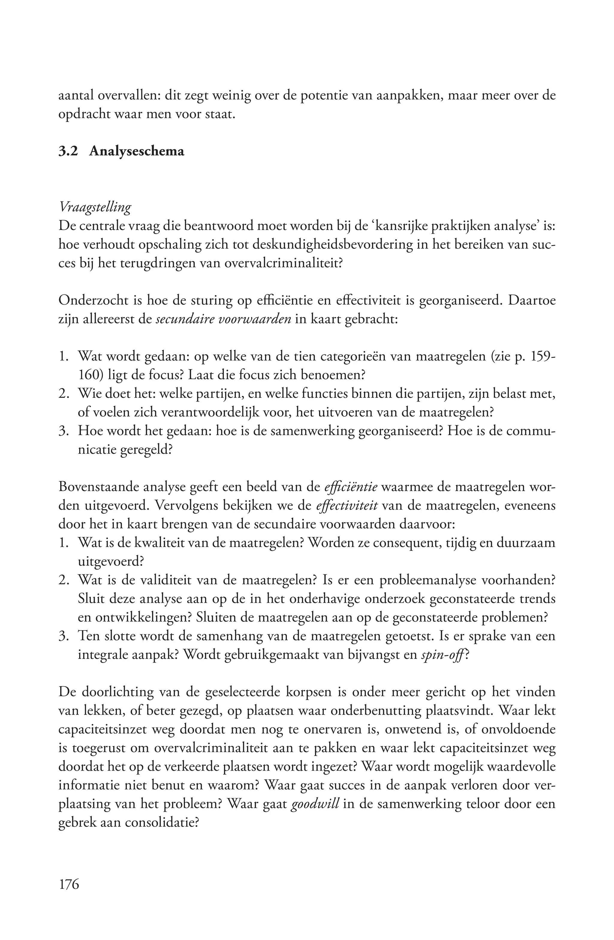 aantal overvallen: dit zegt weinig over de potentie van aanpakken, maar meer over de
opdracht waar men voor staat.

3.2 Analyseschema


Vraagstelling
De centrale vraag die beantwoord moet worden bij de ‘kansrijke praktijken analyse’ is:
hoe verhoudt opschaling zich tot deskundigheidsbevordering in het bereiken van suc-
ces bij het terugdringen van overvalcriminaliteit?

Onderzocht is hoe de sturing op efficiëntie en effectiviteit is georganiseerd. Daartoe
zijn allereerst de secundaire voorwaarden in kaart gebracht:

1. Wat wordt gedaan: op welke van de tien categorieën van maatregelen (zie p. 159-
   160) ligt de focus? Laat die focus zich benoemen?
2. Wie doet het: welke partijen, en welke functies binnen die partijen, zijn belast met,
   of voelen zich verantwoordelijk voor, het uitvoeren van de maatregelen?
3. Hoe wordt het gedaan: hoe is de samenwerking georganiseerd? Hoe is de commu-
   nicatie geregeld?

Bovenstaande analyse geeft een beeld van de efficiëntie waarmee de maatregelen wor-
den uitgevoerd. Vervolgens bekijken we de effectiviteit van de maatregelen, eveneens
door het in kaart brengen van de secundaire voorwaarden daarvoor:
1. Wat is de kwaliteit van de maatregelen? Worden ze consequent, tijdig en duurzaam
   uitgevoerd?
2. Wat is de validiteit van de maatregelen? Is er een probleemanalyse voorhanden?
   Sluit deze analyse aan op de in het onderhavige onderzoek geconstateerde trends
   en ontwikkelingen? Sluiten de maatregelen aan op de geconstateerde problemen?
3. Ten slotte wordt de samenhang van de maatregelen getoetst. Is er sprake van een
   integrale aanpak? Wordt gebruikgemaakt van bijvangst en spin­off ?

De doorlichting van de geselecteerde korpsen is onder meer gericht op het vinden
van lekken, of beter gezegd, op plaatsen waar onderbenutting plaatsvindt. Waar lekt
capaciteitsinzet weg doordat men nog te onervaren is, onwetend is, of onvoldoende
is toegerust om overvalcriminaliteit aan te pakken en waar lekt capaciteitsinzet weg
doordat het op de verkeerde plaatsen wordt ingezet? Waar wordt mogelijk waardevolle
informatie niet benut en waarom? Waar gaat succes in de aanpak verloren door ver-
plaatsing van het probleem? Waar gaat goodwill in de samenwerking teloor door een
gebrek aan consolidatie?



176
 