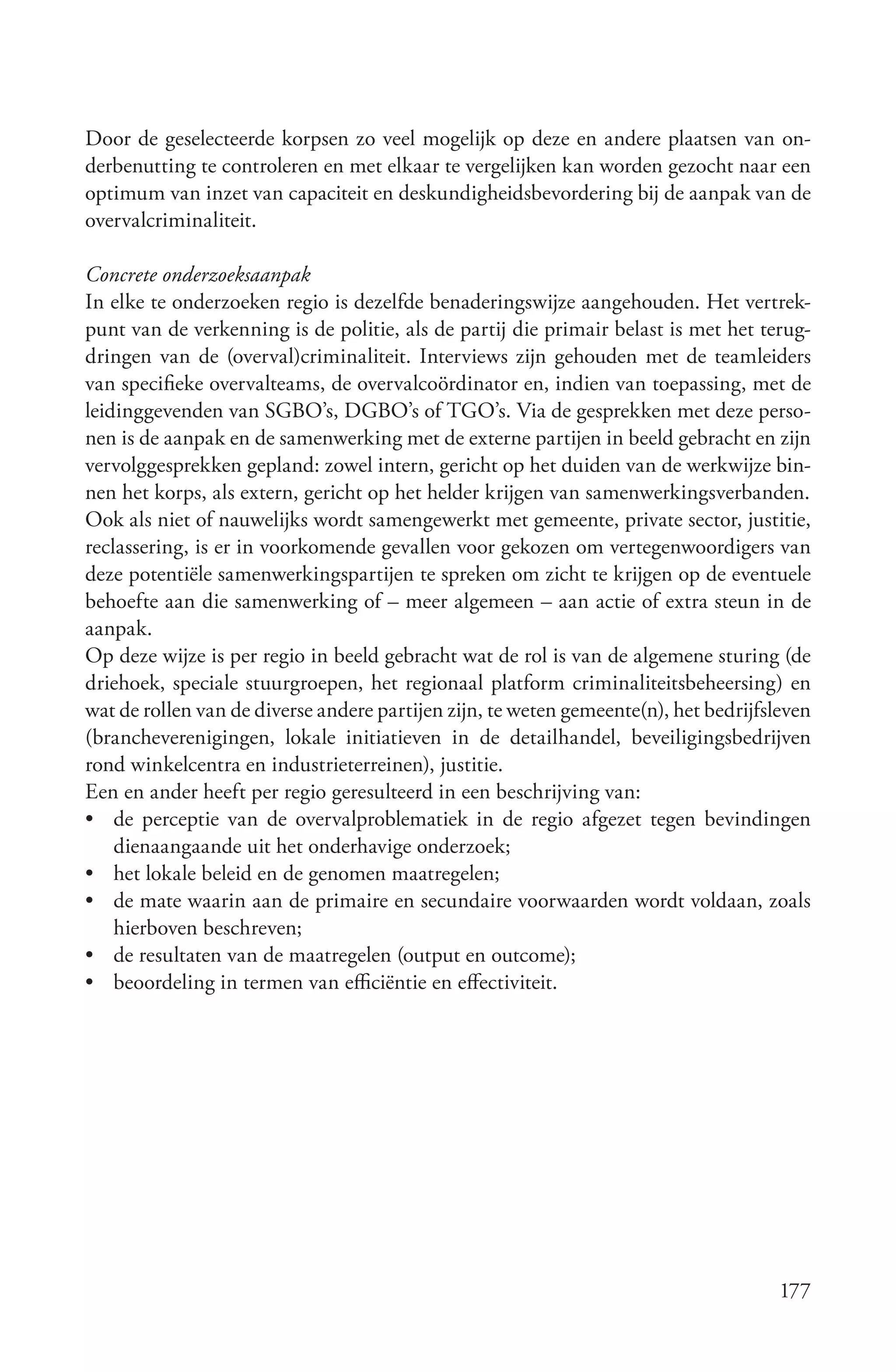 Door de geselecteerde korpsen zo veel mogelijk op deze en andere plaatsen van on-
derbenutting te controleren en met elkaar te vergelijken kan worden gezocht naar een
optimum van inzet van capaciteit en deskundigheidsbevordering bij de aanpak van de
overvalcriminaliteit.

Concrete onderzoeksaanpak
In elke te onderzoeken regio is dezelfde benaderingswijze aangehouden. Het vertrek-
punt van de verkenning is de politie, als de partij die primair belast is met het terug-
dringen van de (overval)criminaliteit. Interviews zijn gehouden met de teamleiders
van specifieke overvalteams, de overvalcoördinator en, indien van toepassing, met de
leidinggevenden van SGBO’s, DGBO’s of TGO’s. Via de gesprekken met deze perso-
nen is de aanpak en de samenwerking met de externe partijen in beeld gebracht en zijn
vervolggesprekken gepland: zowel intern, gericht op het duiden van de werkwijze bin-
nen het korps, als extern, gericht op het helder krijgen van samenwerkingsverbanden.
Ook als niet of nauwelijks wordt samengewerkt met gemeente, private sector, justitie,
reclassering, is er in voorkomende gevallen voor gekozen om vertegenwoordigers van
deze potentiële samenwerkingspartijen te spreken om zicht te krijgen op de eventuele
behoefte aan die samenwerking of – meer algemeen – aan actie of extra steun in de
aanpak.
Op deze wijze is per regio in beeld gebracht wat de rol is van de algemene sturing (de
driehoek, speciale stuurgroepen, het regionaal platform criminaliteitsbeheersing) en
wat de rollen van de diverse andere partijen zijn, te weten gemeente(n), het bedrijfsleven
(brancheverenigingen, lokale initiatieven in de detailhandel, beveiligingsbedrijven
rond winkelcentra en industrieterreinen), justitie.
Een en ander heeft per regio geresulteerd in een beschrijving van:
• de perceptie van de overvalproblematiek in de regio afgezet tegen bevindingen
    dienaangaande uit het onderhavige onderzoek;
• het lokale beleid en de genomen maatregelen;
• de mate waarin aan de primaire en secundaire voorwaarden wordt voldaan, zoals
    hierboven beschreven;
• de resultaten van de maatregelen (output en outcome);
• beoordeling in termen van efficiëntie en effectiviteit.




                                                                                      177
 