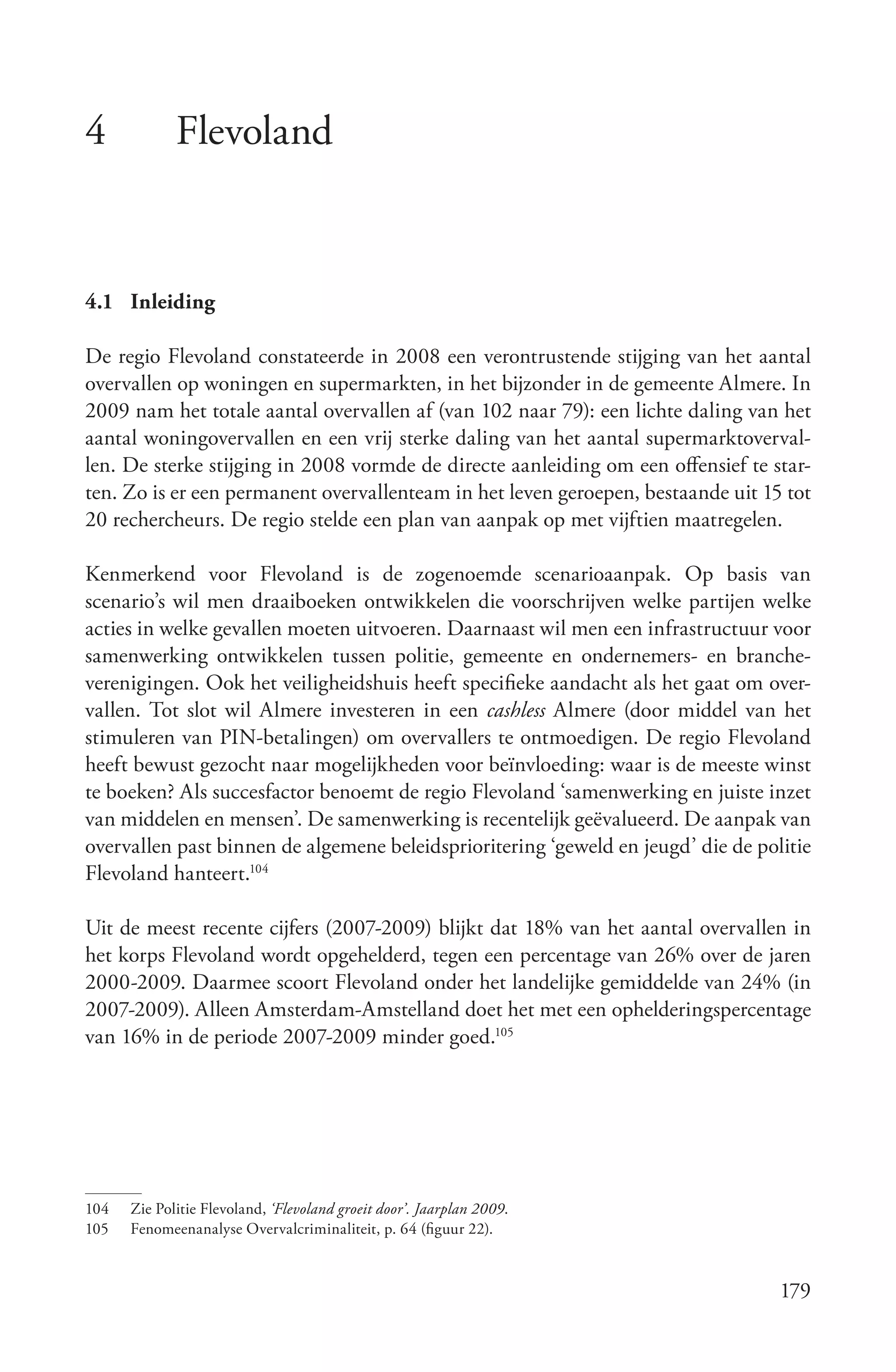 4            Flevoland


4.1 Inleiding

De regio Flevoland constateerde in 2008 een verontrustende stijging van het aantal
overvallen op woningen en supermarkten, in het bijzonder in de gemeente Almere. In
2009 nam het totale aantal overvallen af (van 102 naar 79): een lichte daling van het
aantal woningovervallen en een vrij sterke daling van het aantal supermarktoverval-
len. De sterke stijging in 2008 vormde de directe aanleiding om een offensief te star-
ten. Zo is er een permanent overvallenteam in het leven geroepen, bestaande uit 15 tot
20 rechercheurs. De regio stelde een plan van aanpak op met vijftien maatregelen.

Kenmerkend voor Flevoland is de zogenoemde scenarioaanpak. Op basis van
scenario’s wil men draaiboeken ontwikkelen die voorschrijven welke partijen welke
acties in welke gevallen moeten uitvoeren. Daarnaast wil men een infrastructuur voor
samenwerking ontwikkelen tussen politie, gemeente en ondernemers- en branche-
verenigingen. Ook het veiligheidshuis heeft specifieke aandacht als het gaat om over-
vallen. Tot slot wil Almere investeren in een cashless Almere (door middel van het
stimuleren van PIN-betalingen) om overvallers te ontmoedigen. De regio Flevoland
heeft bewust gezocht naar mogelijkheden voor beïnvloeding: waar is de meeste winst
te boeken? Als succesfactor benoemt de regio Flevoland ‘samenwerking en juiste inzet
van middelen en mensen’. De samenwerking is recentelijk geëvalueerd. De aanpak van
overvallen past binnen de algemene beleidsprioritering ‘geweld en jeugd’ die de politie
Flevoland hanteert.104

Uit de meest recente cijfers (2007-2009) blijkt dat 18% van het aantal overvallen in
het korps Flevoland wordt opgehelderd, tegen een percentage van 26% over de jaren
2000-2009. Daarmee scoort Flevoland onder het landelijke gemiddelde van 24% (in
2007-2009). Alleen Amsterdam-Amstelland doet het met een ophelderingspercentage
van 16% in de periode 2007-2009 minder goed.105




104   Zie Politie Flevoland, ‘Flevoland groeit door’. Jaarplan 2009.
105   Fenomeenanalyse Overvalcriminaliteit, p. 64 (figuur 22).


                                                                                   179
 
