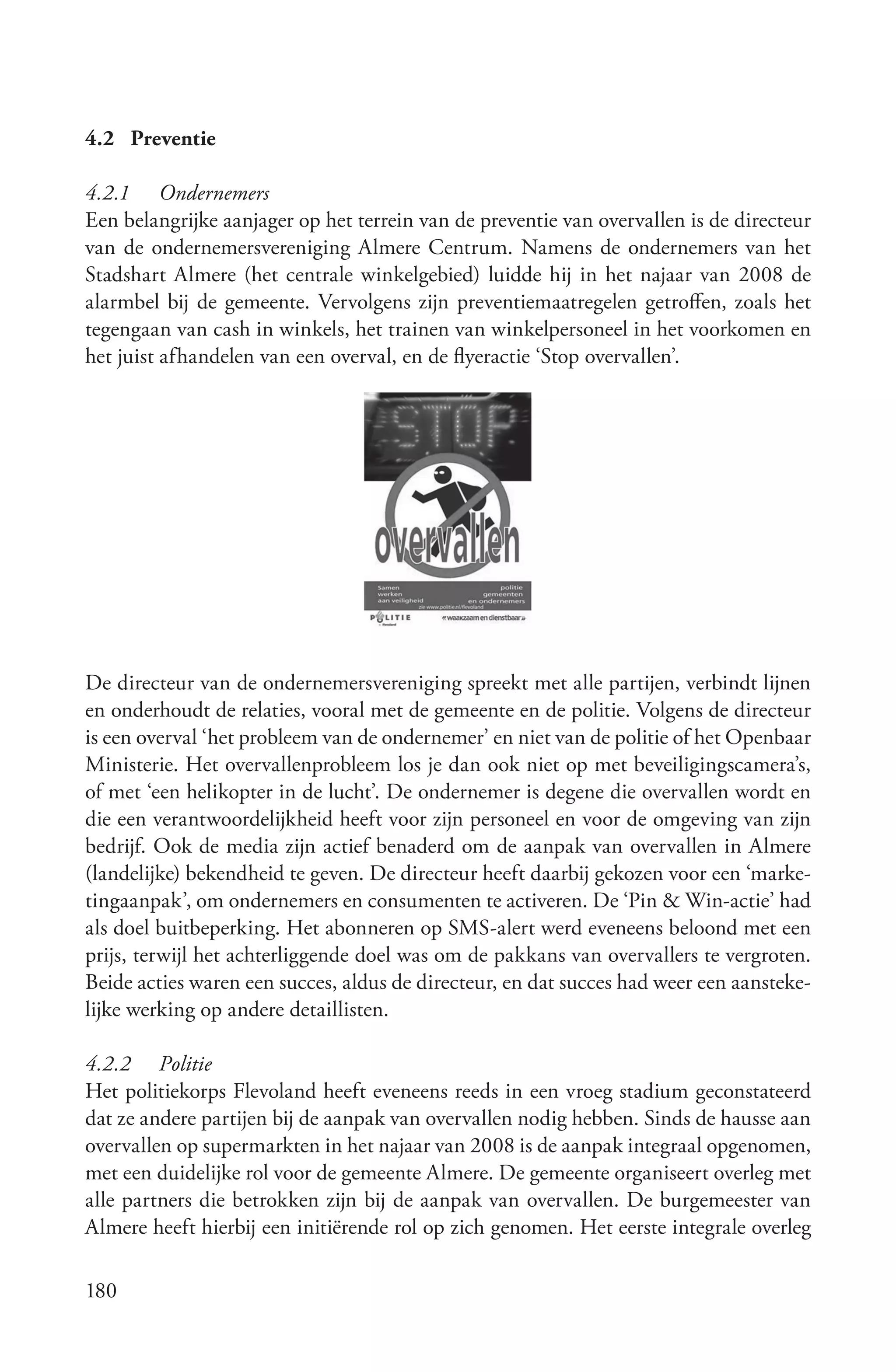 4.2 Preventie

4.2.1 Ondernemers
Een belangrijke aanjager op het terrein van de preventie van overvallen is de directeur
van de ondernemersvereniging Almere Centrum. Namens de ondernemers van het
Stadshart Almere (het centrale winkelgebied) luidde hij in het najaar van 2008 de
alarmbel bij de gemeente. Vervolgens zijn preventiemaatregelen getroffen, zoals het
tegengaan van cash in winkels, het trainen van winkelpersoneel in het voorkomen en
het juist afhandelen van een overval, en de flyeractie ‘Stop overvallen’.




De directeur van de ondernemersvereniging spreekt met alle partijen, verbindt lijnen
en onderhoudt de relaties, vooral met de gemeente en de politie. Volgens de directeur
is een overval ‘het probleem van de ondernemer’ en niet van de politie of het Openbaar
Ministerie. Het overvallenprobleem los je dan ook niet op met beveiligingscamera’s,
of met ‘een helikopter in de lucht’. De ondernemer is degene die overvallen wordt en
die een verantwoordelijkheid heeft voor zijn personeel en voor de omgeving van zijn
bedrijf. Ook de media zijn actief benaderd om de aanpak van overvallen in Almere
(landelijke) bekendheid te geven. De directeur heeft daarbij gekozen voor een ‘marke-
tingaanpak’, om ondernemers en consumenten te activeren. De ‘Pin & Win-actie’ had
als doel buitbeperking. Het abonneren op SMS-alert werd eveneens beloond met een
prijs, terwijl het achterliggende doel was om de pakkans van overvallers te vergroten.
Beide acties waren een succes, aldus de directeur, en dat succes had weer een aansteke-
lijke werking op andere detaillisten.

4.2.2 Politie
Het politiekorps Flevoland heeft eveneens reeds in een vroeg stadium geconstateerd
dat ze andere partijen bij de aanpak van overvallen nodig hebben. Sinds de hausse aan
overvallen op supermarkten in het najaar van 2008 is de aanpak integraal opgenomen,
met een duidelijke rol voor de gemeente Almere. De gemeente organiseert overleg met
alle partners die betrokken zijn bij de aanpak van overvallen. De burgemeester van
Almere heeft hierbij een initiërende rol op zich genomen. Het eerste integrale overleg

180
 