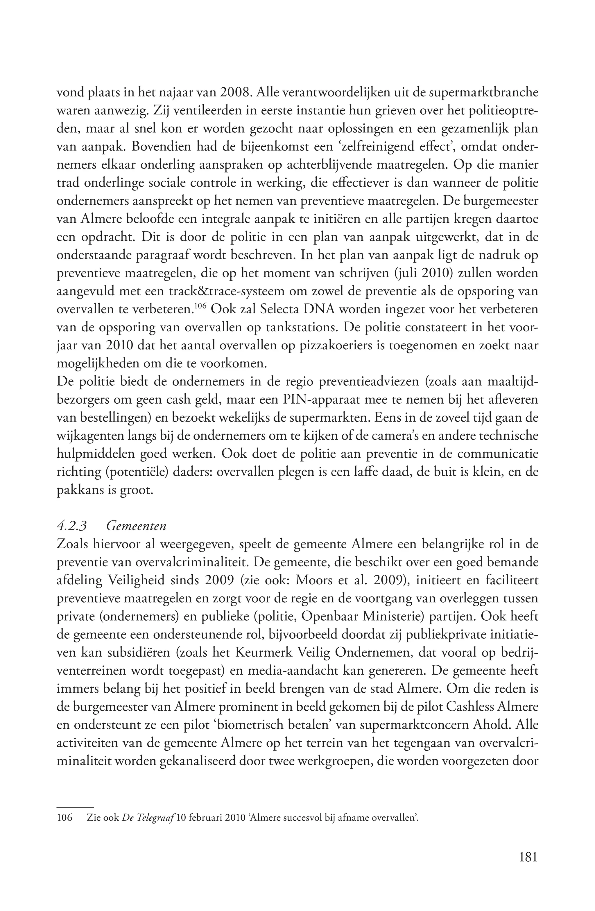 vond plaats in het najaar van 2008. Alle verantwoordelijken uit de supermarktbranche
waren aanwezig. Zij ventileerden in eerste instantie hun grieven over het politieoptre-
den, maar al snel kon er worden gezocht naar oplossingen en een gezamenlijk plan
van aanpak. Bovendien had de bijeenkomst een ‘zelfreinigend effect’, omdat onder-
nemers elkaar onderling aanspraken op achterblijvende maatregelen. Op die manier
trad onderlinge sociale controle in werking, die effectiever is dan wanneer de politie
ondernemers aanspreekt op het nemen van preventieve maatregelen. De burgemeester
van Almere beloofde een integrale aanpak te initiëren en alle partijen kregen daartoe
een opdracht. Dit is door de politie in een plan van aanpak uitgewerkt, dat in de
onderstaande paragraaf wordt beschreven. In het plan van aanpak ligt de nadruk op
preventieve maatregelen, die op het moment van schrijven (juli 2010) zullen worden
aangevuld met een track&trace-systeem om zowel de preventie als de opsporing van
overvallen te verbeteren.106 Ook zal Selecta DNA worden ingezet voor het verbeteren
van de opsporing van overvallen op tankstations. De politie constateert in het voor-
jaar van 2010 dat het aantal overvallen op pizzakoeriers is toegenomen en zoekt naar
mogelijkheden om die te voorkomen.
De politie biedt de ondernemers in de regio preventieadviezen (zoals aan maaltijd-
bezorgers om geen cash geld, maar een PIN-apparaat mee te nemen bij het afleveren
van bestellingen) en bezoekt wekelijks de supermarkten. Eens in de zoveel tijd gaan de
wijkagenten langs bij de ondernemers om te kijken of de camera’s en andere technische
hulpmiddelen goed werken. Ook doet de politie aan preventie in de communicatie
richting (potentiële) daders: overvallen plegen is een laffe daad, de buit is klein, en de
pakkans is groot.

4.2.3 Gemeenten
Zoals hiervoor al weergegeven, speelt de gemeente Almere een belangrijke rol in de
preventie van overvalcriminaliteit. De gemeente, die beschikt over een goed bemande
afdeling Veiligheid sinds 2009 (zie ook: Moors et al. 2009), initieert en faciliteert
preventieve maatregelen en zorgt voor de regie en de voortgang van overleggen tussen
private (ondernemers) en publieke (politie, Openbaar Ministerie) partijen. Ook heeft
de gemeente een ondersteunende rol, bijvoorbeeld doordat zij publiekprivate initiatie-
ven kan subsidiëren (zoals het Keurmerk Veilig Ondernemen, dat vooral op bedrij-
venterreinen wordt toegepast) en media-aandacht kan genereren. De gemeente heeft
immers belang bij het positief in beeld brengen van de stad Almere. Om die reden is
de burgemeester van Almere prominent in beeld gekomen bij de pilot Cashless Almere
en ondersteunt ze een pilot ‘biometrisch betalen’ van supermarktconcern Ahold. Alle
activiteiten van de gemeente Almere op het terrein van het tegengaan van overvalcri-
minaliteit worden gekanaliseerd door twee werkgroepen, die worden voorgezeten door


106   Zie ook De Telegraaf 10 februari 2010 ‘Almere succesvol bij afname overvallen’.


                                                                                        181
 