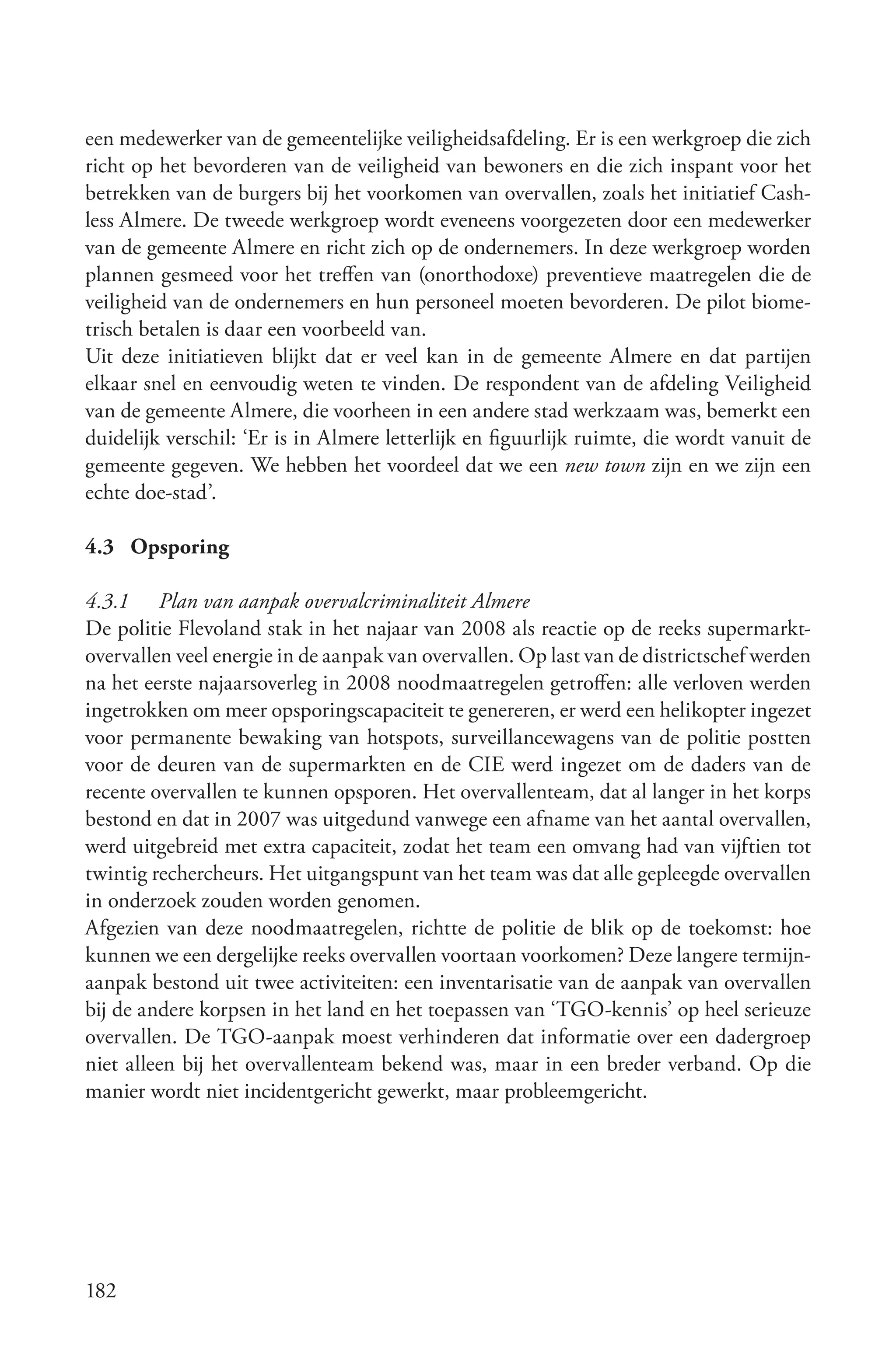 een medewerker van de gemeentelijke veiligheidsafdeling. Er is een werkgroep die zich
richt op het bevorderen van de veiligheid van bewoners en die zich inspant voor het
betrekken van de burgers bij het voorkomen van overvallen, zoals het initiatief Cash-
less Almere. De tweede werkgroep wordt eveneens voorgezeten door een medewerker
van de gemeente Almere en richt zich op de ondernemers. In deze werkgroep worden
plannen gesmeed voor het treffen van (onorthodoxe) preventieve maatregelen die de
veiligheid van de ondernemers en hun personeel moeten bevorderen. De pilot biome-
trisch betalen is daar een voorbeeld van.
Uit deze initiatieven blijkt dat er veel kan in de gemeente Almere en dat partijen
elkaar snel en eenvoudig weten te vinden. De respondent van de afdeling Veiligheid
van de gemeente Almere, die voorheen in een andere stad werkzaam was, bemerkt een
duidelijk verschil: ‘Er is in Almere letterlijk en figuurlijk ruimte, die wordt vanuit de
gemeente gegeven. We hebben het voordeel dat we een new town zijn en we zijn een
echte doe-stad’.

4.3 Opsporing

4.3.1 Plan van aanpak overvalcriminaliteit Almere
De politie Flevoland stak in het najaar van 2008 als reactie op de reeks supermarkt-
overvallen veel energie in de aanpak van overvallen. Op last van de districtschef werden
na het eerste najaarsoverleg in 2008 noodmaatregelen getroffen: alle verloven werden
ingetrokken om meer opsporingscapaciteit te genereren, er werd een helikopter ingezet
voor permanente bewaking van hotspots, surveillancewagens van de politie postten
voor de deuren van de supermarkten en de CIE werd ingezet om de daders van de
recente overvallen te kunnen opsporen. Het overvallenteam, dat al langer in het korps
bestond en dat in 2007 was uitgedund vanwege een afname van het aantal overvallen,
werd uitgebreid met extra capaciteit, zodat het team een omvang had van vijftien tot
twintig rechercheurs. Het uitgangspunt van het team was dat alle gepleegde overvallen
in onderzoek zouden worden genomen.
Afgezien van deze noodmaatregelen, richtte de politie de blik op de toekomst: hoe
kunnen we een dergelijke reeks overvallen voortaan voorkomen? Deze langere termijn-
aanpak bestond uit twee activiteiten: een inventarisatie van de aanpak van overvallen
bij de andere korpsen in het land en het toepassen van ‘TGO-kennis’ op heel serieuze
overvallen. De TGO-aanpak moest verhinderen dat informatie over een dadergroep
niet alleen bij het overvallenteam bekend was, maar in een breder verband. Op die
manier wordt niet incidentgericht gewerkt, maar probleemgericht.




182
 
