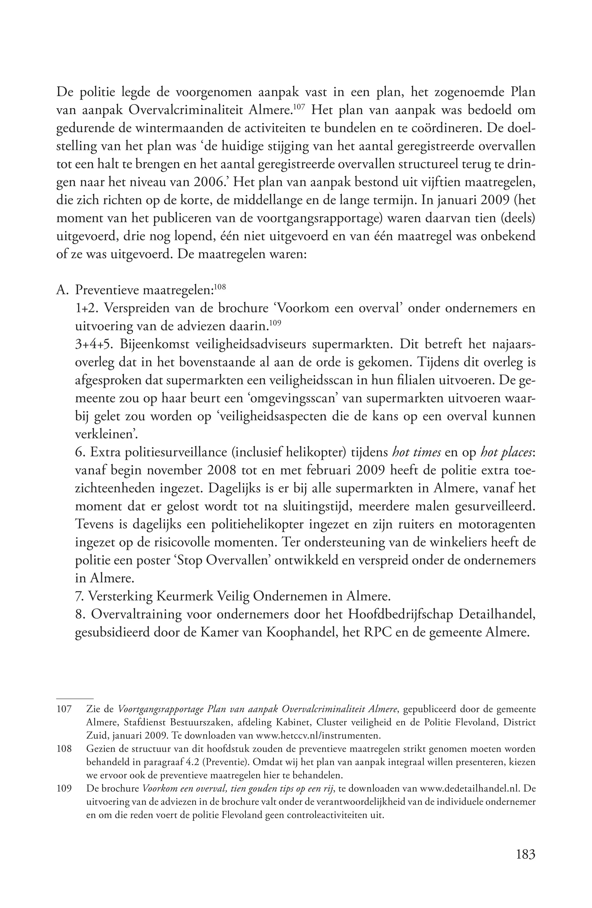 De politie legde de voorgenomen aanpak vast in een plan, het zogenoemde Plan
van aanpak Overvalcriminaliteit Almere.107 Het plan van aanpak was bedoeld om
gedurende de wintermaanden de activiteiten te bundelen en te coördineren. De doel-
stelling van het plan was ‘de huidige stijging van het aantal geregistreerde overvallen
tot een halt te brengen en het aantal geregistreerde overvallen structureel terug te drin-
gen naar het niveau van 2006.’ Het plan van aanpak bestond uit vijftien maatregelen,
die zich richten op de korte, de middellange en de lange termijn. In januari 2009 (het
moment van het publiceren van de voortgangsrapportage) waren daarvan tien (deels)
uitgevoerd, drie nog lopend, één niet uitgevoerd en van één maatregel was onbekend
of ze was uitgevoerd. De maatregelen waren:

A. Preventieve maatregelen:108
   1+2. Verspreiden van de brochure ‘Voorkom een overval’ onder ondernemers en
   uitvoering van de adviezen daarin.109
   3+4+5. Bijeenkomst veiligheidsadviseurs supermarkten. Dit betreft het najaars-
   overleg dat in het bovenstaande al aan de orde is gekomen. Tijdens dit overleg is
   afgesproken dat supermarkten een veiligheidsscan in hun filialen uitvoeren. De ge-
   meente zou op haar beurt een ‘omgevingsscan’ van supermarkten uitvoeren waar-
   bij gelet zou worden op ‘veiligheidsaspecten die de kans op een overval kunnen
   verkleinen’.
   6. Extra politiesurveillance (inclusief helikopter) tijdens hot times en op hot places:
   vanaf begin november 2008 tot en met februari 2009 heeft de politie extra toe-
   zichteenheden ingezet. Dagelijks is er bij alle supermarkten in Almere, vanaf het
   moment dat er gelost wordt tot na sluitingstijd, meerdere malen gesurveilleerd.
   Tevens is dagelijks een politiehelikopter ingezet en zijn ruiters en motoragenten
   ingezet op de risicovolle momenten. Ter ondersteuning van de winkeliers heeft de
   politie een poster ‘Stop Overvallen’ ontwikkeld en verspreid onder de ondernemers
   in Almere.
   7. Versterking Keurmerk Veilig Ondernemen in Almere.
   8. Overvaltraining voor ondernemers door het Hoofdbedrijfschap Detailhandel,
   gesubsidieerd door de Kamer van Koophandel, het RPC en de gemeente Almere.




107   Zie de Voortgangsrapportage Plan van aanpak Overvalcriminaliteit Almere, gepubliceerd door de gemeente
      Almere, Stafdienst Bestuurszaken, afdeling Kabinet, Cluster veiligheid en de Politie Flevoland, District
      Zuid, januari 2009. Te downloaden van www.hetccv.nl/instrumenten.
108   Gezien de structuur van dit hoofdstuk zouden de preventieve maatregelen strikt genomen moeten worden
      behandeld in paragraaf 4.2 (Preventie). Omdat wij het plan van aanpak integraal willen presenteren, kiezen
      we ervoor ook de preventieve maatregelen hier te behandelen.
109   De brochure Voorkom een overval, tien gouden tips op een rij, te downloaden van www.dedetailhandel.nl. De
      uitvoering van de adviezen in de brochure valt onder de verantwoordelijkheid van de individuele ondernemer
      en om die reden voert de politie Flevoland geen controleactiviteiten uit.


                                                                                                           183
 