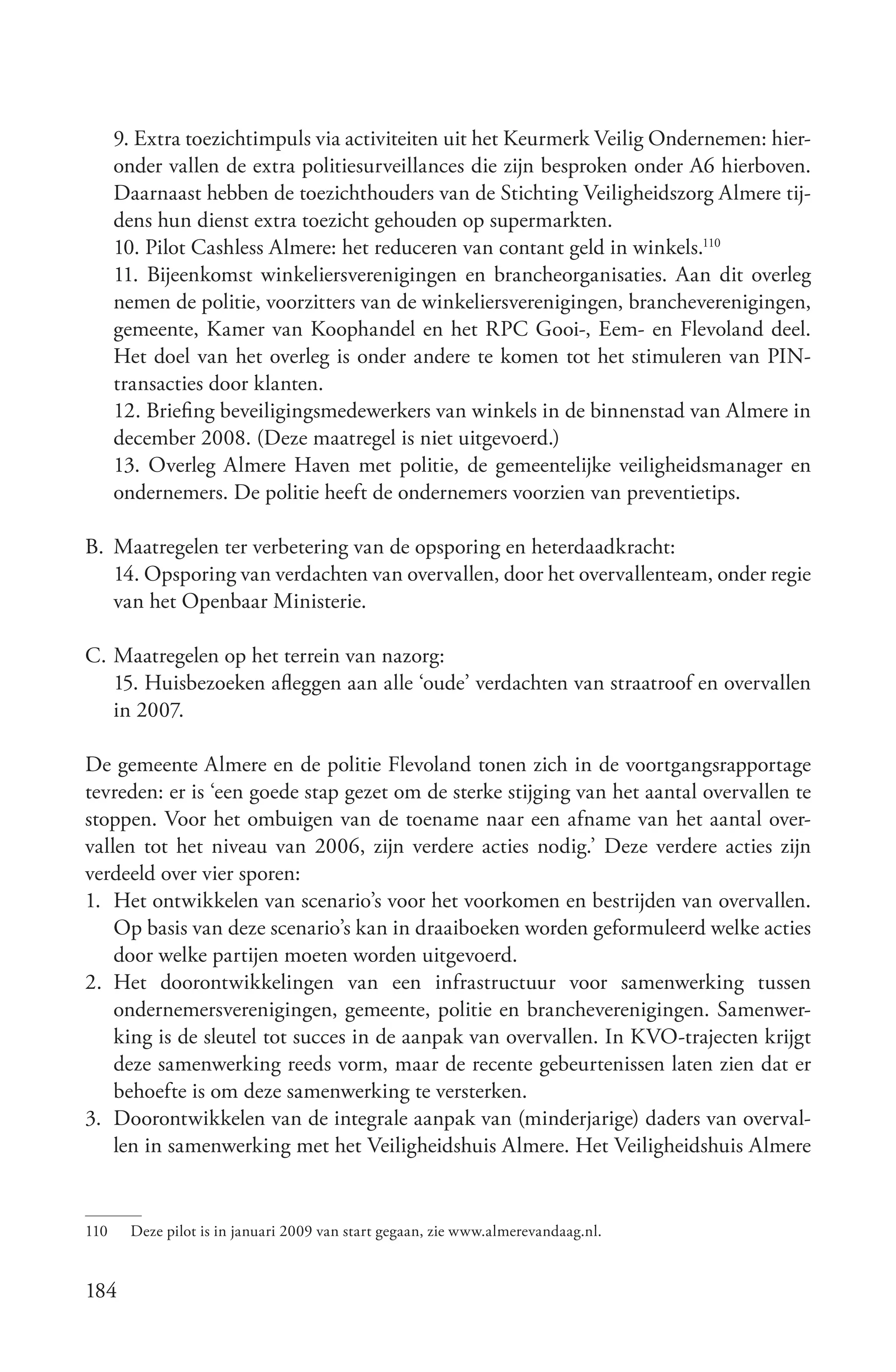 9. Extra toezichtimpuls via activiteiten uit het Keurmerk Veilig Ondernemen: hier-
      onder vallen de extra politiesurveillances die zijn besproken onder A6 hierboven.
      Daarnaast hebben de toezichthouders van de Stichting Veiligheidszorg Almere tij-
      dens hun dienst extra toezicht gehouden op supermarkten.
      10. Pilot Cashless Almere: het reduceren van contant geld in winkels.110
      11. Bijeenkomst winkeliersverenigingen en brancheorganisaties. Aan dit overleg
      nemen de politie, voorzitters van de winkeliersverenigingen, brancheverenigingen,
      gemeente, Kamer van Koophandel en het RPC Gooi-, Eem- en Flevoland deel.
      Het doel van het overleg is onder andere te komen tot het stimuleren van PIN-
      transacties door klanten.
      12. Briefing beveiligingsmedewerkers van winkels in de binnenstad van Almere in
      december 2008. (Deze maatregel is niet uitgevoerd.)
      13. Overleg Almere Haven met politie, de gemeentelijke veiligheidsmanager en
      ondernemers. De politie heeft de ondernemers voorzien van preventietips.

B. Maatregelen ter verbetering van de opsporing en heterdaadkracht:
   14. Opsporing van verdachten van overvallen, door het overvallenteam, onder regie
   van het Openbaar Ministerie.

C. Maatregelen op het terrein van nazorg:
   15. Huisbezoeken afleggen aan alle ‘oude’ verdachten van straatroof en overvallen
   in 2007.

De gemeente Almere en de politie Flevoland tonen zich in de voortgangsrapportage
tevreden: er is ‘een goede stap gezet om de sterke stijging van het aantal overvallen te
stoppen. Voor het ombuigen van de toename naar een afname van het aantal over-
vallen tot het niveau van 2006, zijn verdere acties nodig.’ Deze verdere acties zijn
verdeeld over vier sporen:
1. Het ontwikkelen van scenario’s voor het voorkomen en bestrijden van overvallen.
    Op basis van deze scenario’s kan in draaiboeken worden geformuleerd welke acties
    door welke partijen moeten worden uitgevoerd.
2. Het doorontwikkelingen van een infrastructuur voor samenwerking tussen
    ondernemersverenigingen, gemeente, politie en brancheverenigingen. Samenwer-
    king is de sleutel tot succes in de aanpak van overvallen. In KVO-trajecten krijgt
    deze samenwerking reeds vorm, maar de recente gebeurtenissen laten zien dat er
    behoefte is om deze samenwerking te versterken.
3. Doorontwikkelen van de integrale aanpak van (minderjarige) daders van overval-
    len in samenwerking met het Veiligheidshuis Almere. Het Veiligheidshuis Almere


110     Deze pilot is in januari 2009 van start gegaan, zie www.almerevandaag.nl.


184
 
