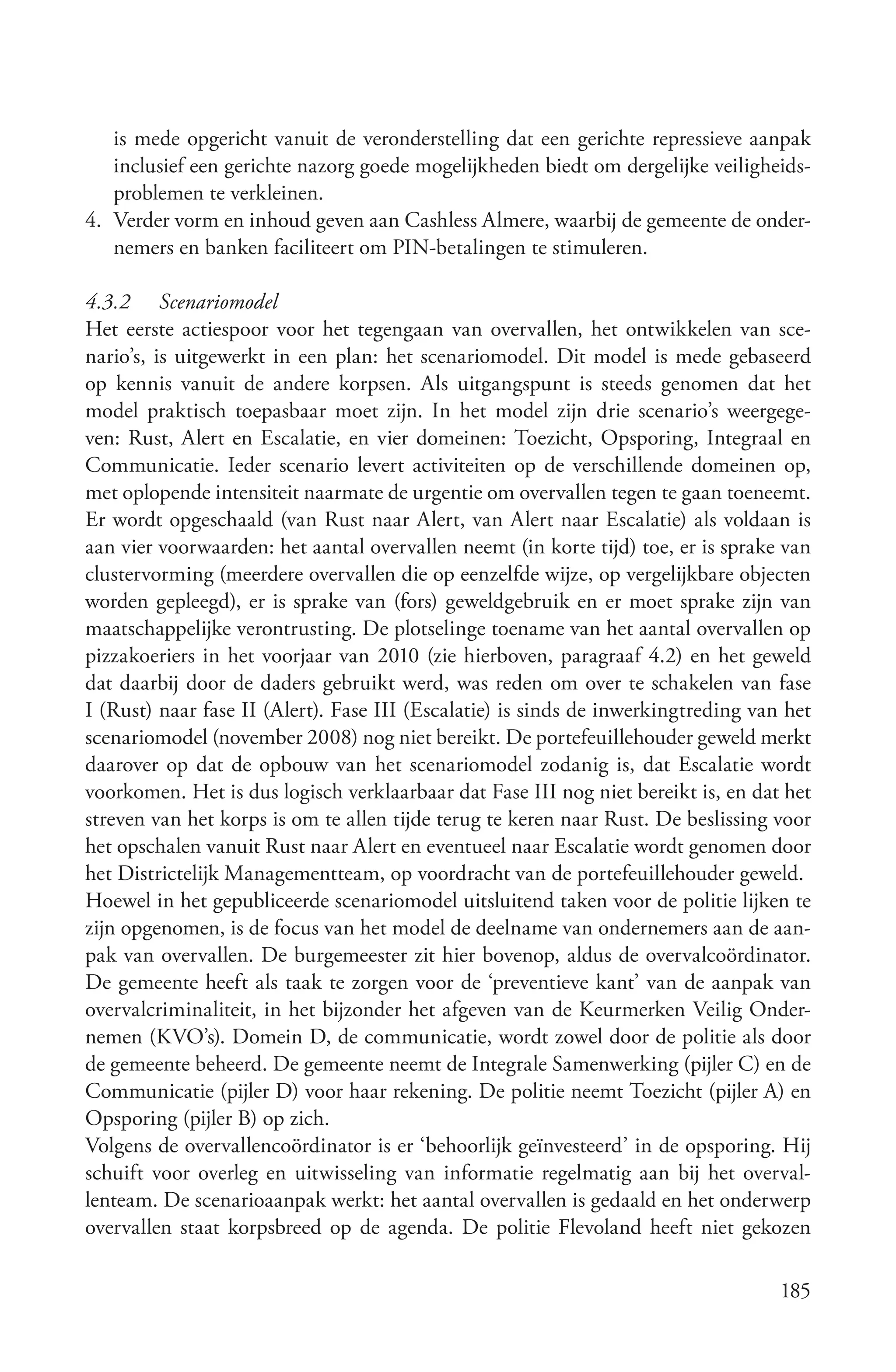 is mede opgericht vanuit de veronderstelling dat een gerichte repressieve aanpak
   inclusief een gerichte nazorg goede mogelijkheden biedt om dergelijke veiligheids-
   problemen te verkleinen.
4. Verder vorm en inhoud geven aan Cashless Almere, waarbij de gemeente de onder-
   nemers en banken faciliteert om PIN-betalingen te stimuleren.

4.3.2 Scenariomodel
Het eerste actiespoor voor het tegengaan van overvallen, het ontwikkelen van sce-
nario’s, is uitgewerkt in een plan: het scenariomodel. Dit model is mede gebaseerd
op kennis vanuit de andere korpsen. Als uitgangspunt is steeds genomen dat het
model praktisch toepasbaar moet zijn. In het model zijn drie scenario’s weergege-
ven: Rust, Alert en Escalatie, en vier domeinen: Toezicht, Opsporing, Integraal en
Communicatie. Ieder scenario levert activiteiten op de verschillende domeinen op,
met oplopende intensiteit naarmate de urgentie om overvallen tegen te gaan toeneemt.
Er wordt opgeschaald (van Rust naar Alert, van Alert naar Escalatie) als voldaan is
aan vier voorwaarden: het aantal overvallen neemt (in korte tijd) toe, er is sprake van
clustervorming (meerdere overvallen die op eenzelfde wijze, op vergelijkbare objecten
worden gepleegd), er is sprake van (fors) geweldgebruik en er moet sprake zijn van
maatschappelijke verontrusting. De plotselinge toename van het aantal overvallen op
pizzakoeriers in het voorjaar van 2010 (zie hierboven, paragraaf 4.2) en het geweld
dat daarbij door de daders gebruikt werd, was reden om over te schakelen van fase
I (Rust) naar fase II (Alert). Fase III (Escalatie) is sinds de inwerkingtreding van het
scenariomodel (november 2008) nog niet bereikt. De portefeuillehouder geweld merkt
daarover op dat de opbouw van het scenariomodel zodanig is, dat Escalatie wordt
voorkomen. Het is dus logisch verklaarbaar dat Fase III nog niet bereikt is, en dat het
streven van het korps is om te allen tijde terug te keren naar Rust. De beslissing voor
het opschalen vanuit Rust naar Alert en eventueel naar Escalatie wordt genomen door
het Districtelijk Managementteam, op voordracht van de portefeuillehouder geweld.
Hoewel in het gepubliceerde scenariomodel uitsluitend taken voor de politie lijken te
zijn opgenomen, is de focus van het model de deelname van ondernemers aan de aan-
pak van overvallen. De burgemeester zit hier bovenop, aldus de overvalcoördinator.
De gemeente heeft als taak te zorgen voor de ‘preventieve kant’ van de aanpak van
overvalcriminaliteit, in het bijzonder het afgeven van de Keurmerken Veilig Onder-
nemen (KVO’s). Domein D, de communicatie, wordt zowel door de politie als door
de gemeente beheerd. De gemeente neemt de Integrale Samenwerking (pijler C) en de
Communicatie (pijler D) voor haar rekening. De politie neemt Toezicht (pijler A) en
Opsporing (pijler B) op zich.
Volgens de overvallencoördinator is er ‘behoorlijk geïnvesteerd’ in de opsporing. Hij
schuift voor overleg en uitwisseling van informatie regelmatig aan bij het overval-
lenteam. De scenarioaanpak werkt: het aantal overvallen is gedaald en het onderwerp
overvallen staat korpsbreed op de agenda. De politie Flevoland heeft niet gekozen

                                                                                    185
 