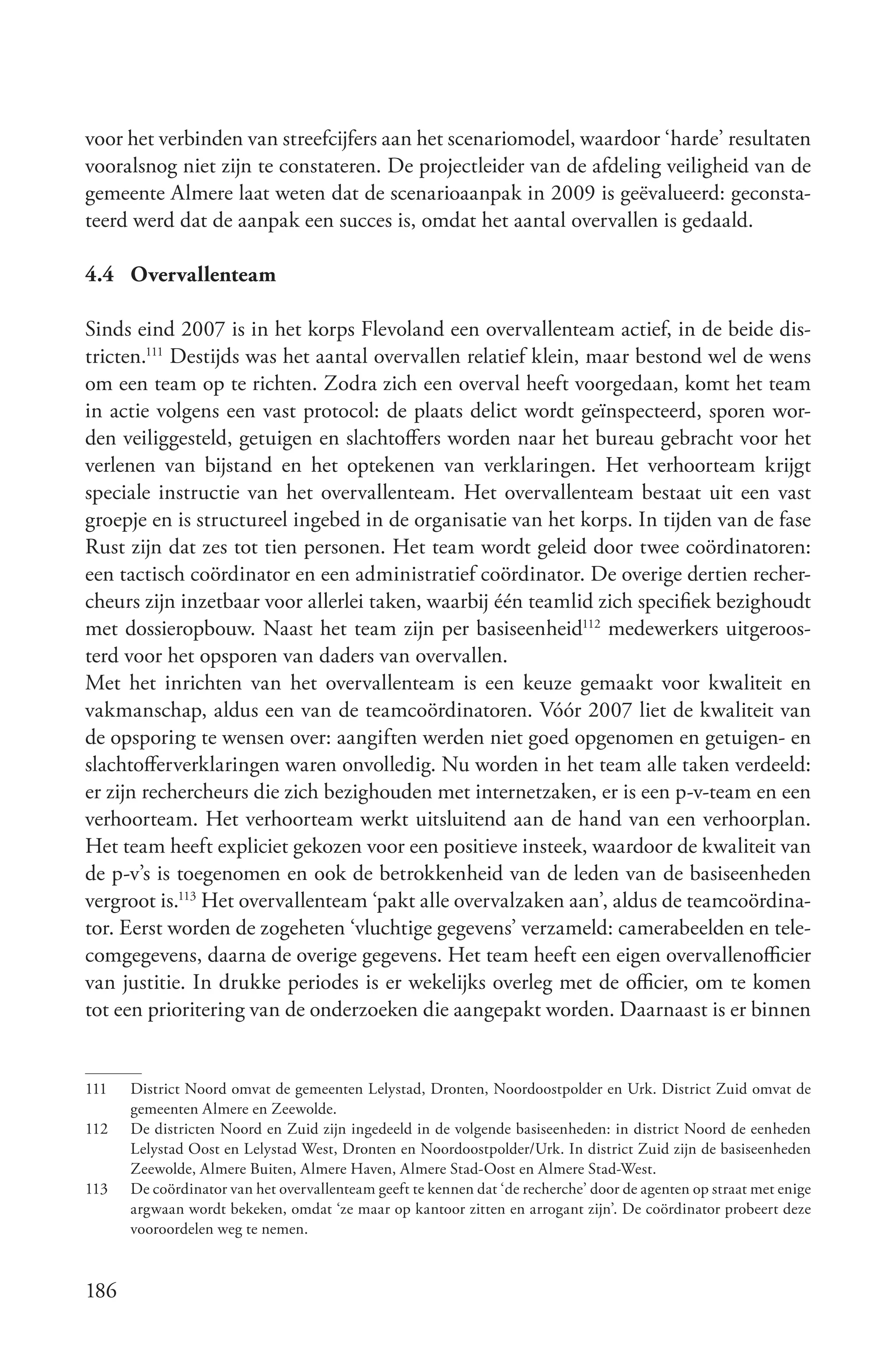 voor het verbinden van streefcijfers aan het scenariomodel, waardoor ‘harde’ resultaten
vooralsnog niet zijn te constateren. De projectleider van de afdeling veiligheid van de
gemeente Almere laat weten dat de scenarioaanpak in 2009 is geëvalueerd: geconsta-
teerd werd dat de aanpak een succes is, omdat het aantal overvallen is gedaald.

4.4 Overvallenteam

Sinds eind 2007 is in het korps Flevoland een overvallenteam actief, in de beide dis-
tricten.111 Destijds was het aantal overvallen relatief klein, maar bestond wel de wens
om een team op te richten. Zodra zich een overval heeft voorgedaan, komt het team
in actie volgens een vast protocol: de plaats delict wordt geïnspecteerd, sporen wor-
den veiliggesteld, getuigen en slachtoffers worden naar het bureau gebracht voor het
verlenen van bijstand en het optekenen van verklaringen. Het verhoorteam krijgt
speciale instructie van het overvallenteam. Het overvallenteam bestaat uit een vast
groepje en is structureel ingebed in de organisatie van het korps. In tijden van de fase
Rust zijn dat zes tot tien personen. Het team wordt geleid door twee coördinatoren:
een tactisch coördinator en een administratief coördinator. De overige dertien recher-
cheurs zijn inzetbaar voor allerlei taken, waarbij één teamlid zich specifiek bezighoudt
met dossieropbouw. Naast het team zijn per basiseenheid112 medewerkers uitgeroos-
terd voor het opsporen van daders van overvallen.
Met het inrichten van het overvallenteam is een keuze gemaakt voor kwaliteit en
vakmanschap, aldus een van de teamcoördinatoren. Vóór 2007 liet de kwaliteit van
de opsporing te wensen over: aangiften werden niet goed opgenomen en getuigen- en
slachtofferverklaringen waren onvolledig. Nu worden in het team alle taken verdeeld:
er zijn rechercheurs die zich bezighouden met internetzaken, er is een p-v-team en een
verhoorteam. Het verhoorteam werkt uitsluitend aan de hand van een verhoorplan.
Het team heeft expliciet gekozen voor een positieve insteek, waardoor de kwaliteit van
de p-v’s is toegenomen en ook de betrokkenheid van de leden van de basiseenheden
vergroot is.113 Het overvallenteam ‘pakt alle overvalzaken aan’, aldus de teamcoördina-
tor. Eerst worden de zogeheten ‘vluchtige gegevens’ verzameld: camerabeelden en tele-
comgegevens, daarna de overige gegevens. Het team heeft een eigen overvallenofficier
van justitie. In drukke periodes is er wekelijks overleg met de officier, om te komen
tot een prioritering van de onderzoeken die aangepakt worden. Daarnaast is er binnen


111   District Noord omvat de gemeenten Lelystad, Dronten, Noordoostpolder en Urk. District Zuid omvat de
      gemeenten Almere en Zeewolde.
112   De districten Noord en Zuid zijn ingedeeld in de volgende basiseenheden: in district Noord de eenheden
      Lelystad Oost en Lelystad West, Dronten en Noordoostpolder/Urk. In district Zuid zijn de basiseenheden
      Zeewolde, Almere Buiten, Almere Haven, Almere Stad-Oost en Almere Stad-West.
113   De coördinator van het overvallenteam geeft te kennen dat ‘de recherche’ door de agenten op straat met enige
      argwaan wordt bekeken, omdat ‘ze maar op kantoor zitten en arrogant zijn’. De coördinator probeert deze
      vooroordelen weg te nemen.


186
 