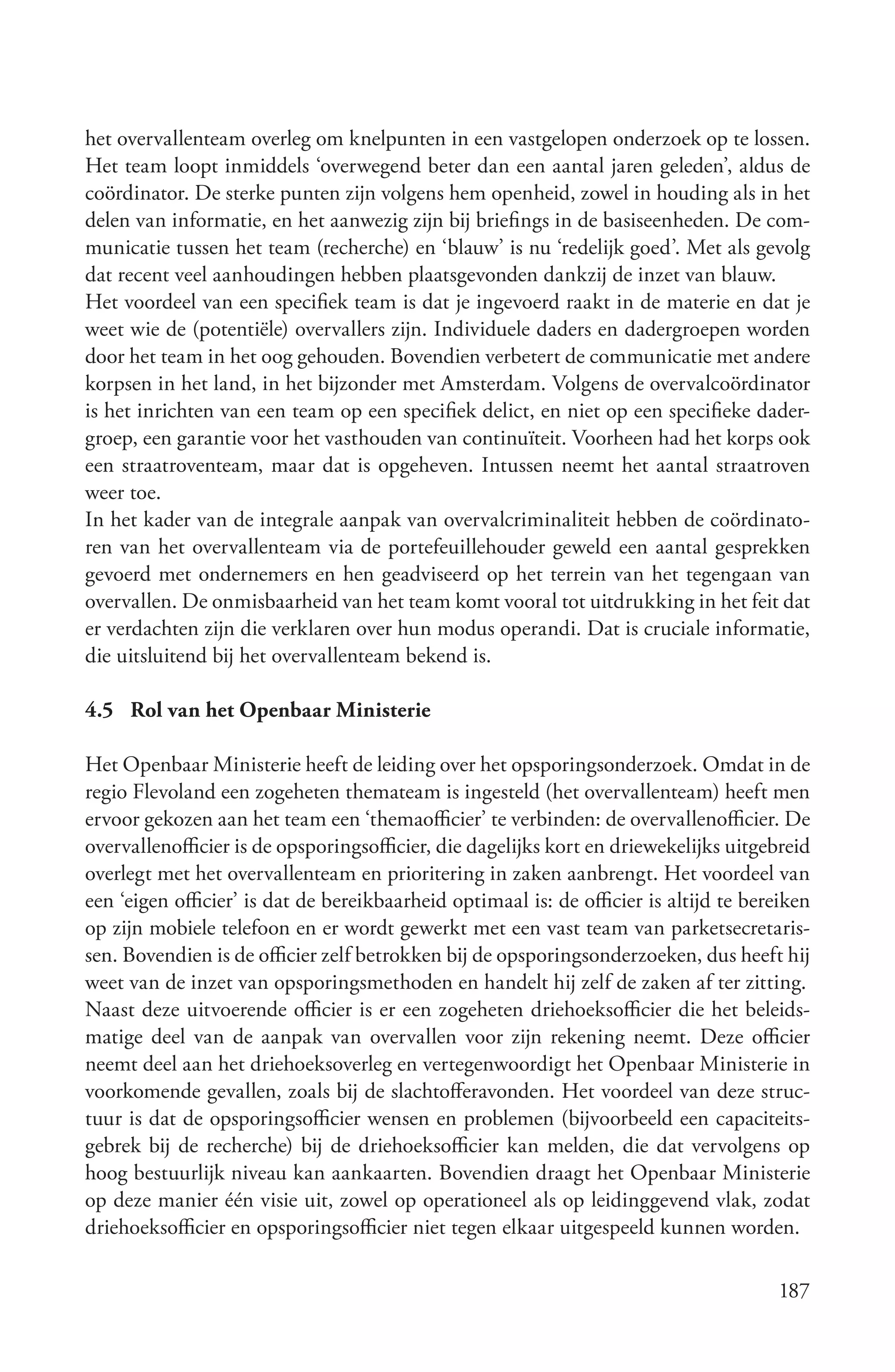 het overvallenteam overleg om knelpunten in een vastgelopen onderzoek op te lossen.
Het team loopt inmiddels ‘overwegend beter dan een aantal jaren geleden’, aldus de
coördinator. De sterke punten zijn volgens hem openheid, zowel in houding als in het
delen van informatie, en het aanwezig zijn bij briefings in de basiseenheden. De com-
municatie tussen het team (recherche) en ‘blauw’ is nu ‘redelijk goed’. Met als gevolg
dat recent veel aanhoudingen hebben plaatsgevonden dankzij de inzet van blauw.
Het voordeel van een specifiek team is dat je ingevoerd raakt in de materie en dat je
weet wie de (potentiële) overvallers zijn. Individuele daders en dadergroepen worden
door het team in het oog gehouden. Bovendien verbetert de communicatie met andere
korpsen in het land, in het bijzonder met Amsterdam. Volgens de overvalcoördinator
is het inrichten van een team op een specifiek delict, en niet op een specifieke dader-
groep, een garantie voor het vasthouden van continuïteit. Voorheen had het korps ook
een straatroventeam, maar dat is opgeheven. Intussen neemt het aantal straatroven
weer toe.
In het kader van de integrale aanpak van overvalcriminaliteit hebben de coördinato-
ren van het overvallenteam via de portefeuillehouder geweld een aantal gesprekken
gevoerd met ondernemers en hen geadviseerd op het terrein van het tegengaan van
overvallen. De onmisbaarheid van het team komt vooral tot uitdrukking in het feit dat
er verdachten zijn die verklaren over hun modus operandi. Dat is cruciale informatie,
die uitsluitend bij het overvallenteam bekend is.

4.5 Rol van het Openbaar Ministerie

Het Openbaar Ministerie heeft de leiding over het opsporingsonderzoek. Omdat in de
regio Flevoland een zogeheten themateam is ingesteld (het overvallenteam) heeft men
ervoor gekozen aan het team een ‘themaofficier’ te verbinden: de overvallenofficier. De
overvallenofficier is de opsporingsofficier, die dagelijks kort en driewekelijks uitgebreid
overlegt met het overvallenteam en prioritering in zaken aanbrengt. Het voordeel van
een ‘eigen officier’ is dat de bereikbaarheid optimaal is: de officier is altijd te bereiken
op zijn mobiele telefoon en er wordt gewerkt met een vast team van parketsecretaris-
sen. Bovendien is de officier zelf betrokken bij de opsporingsonderzoeken, dus heeft hij
weet van de inzet van opsporingsmethoden en handelt hij zelf de zaken af ter zitting.
Naast deze uitvoerende officier is er een zogeheten driehoeksofficier die het beleids-
matige deel van de aanpak van overvallen voor zijn rekening neemt. Deze officier
neemt deel aan het driehoeksoverleg en vertegenwoordigt het Openbaar Ministerie in
voorkomende gevallen, zoals bij de slachtofferavonden. Het voordeel van deze struc-
tuur is dat de opsporingsofficier wensen en problemen (bijvoorbeeld een capaciteits-
gebrek bij de recherche) bij de driehoeksofficier kan melden, die dat vervolgens op
hoog bestuurlijk niveau kan aankaarten. Bovendien draagt het Openbaar Ministerie
op deze manier één visie uit, zowel op operationeel als op leidinggevend vlak, zodat
driehoeksofficier en opsporingsofficier niet tegen elkaar uitgespeeld kunnen worden.

                                                                                       187
 