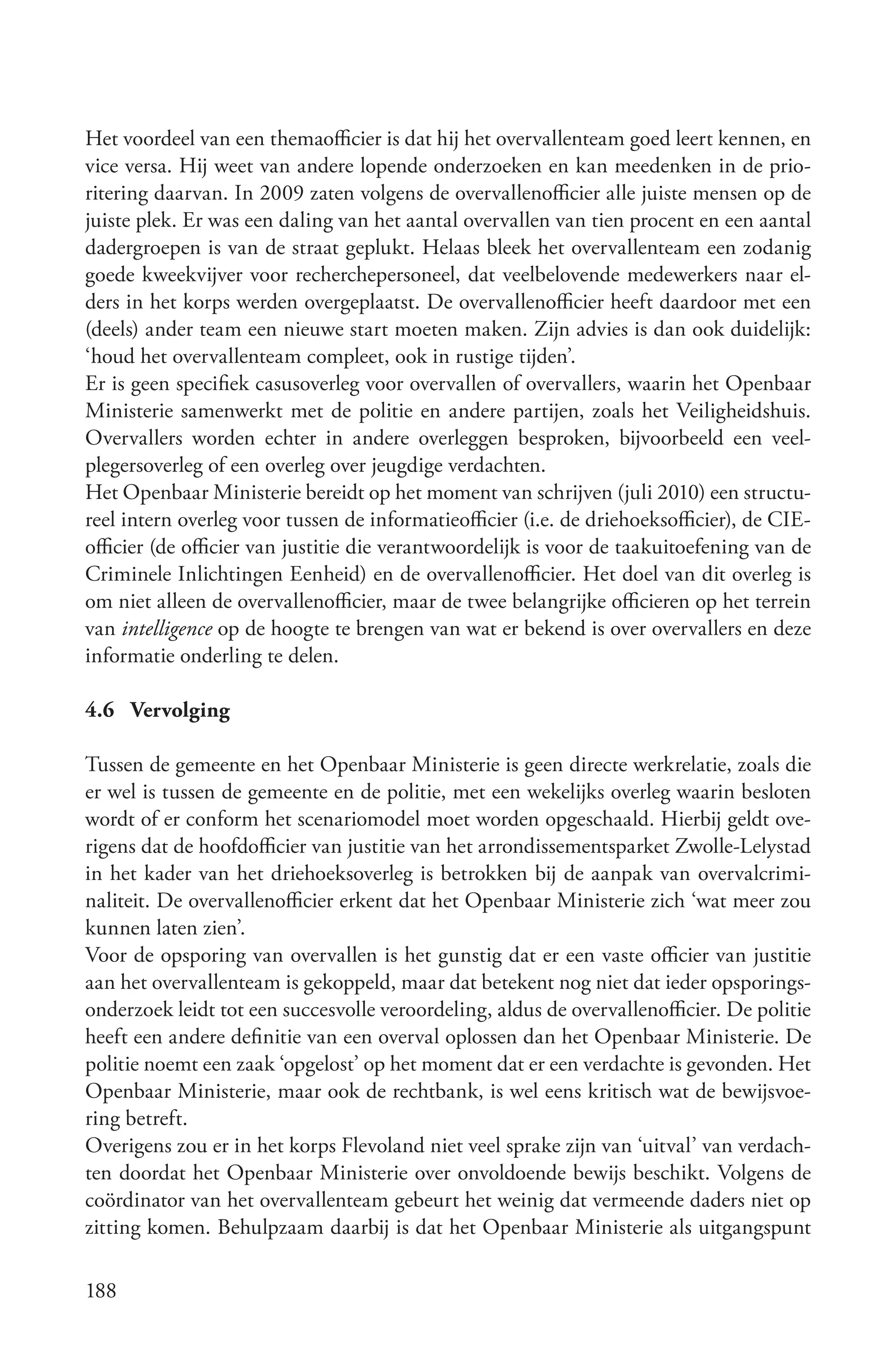 Het voordeel van een themaofficier is dat hij het overvallenteam goed leert kennen, en
vice versa. Hij weet van andere lopende onderzoeken en kan meedenken in de prio-
ritering daarvan. In 2009 zaten volgens de overvallenofficier alle juiste mensen op de
juiste plek. Er was een daling van het aantal overvallen van tien procent en een aantal
dadergroepen is van de straat geplukt. Helaas bleek het overvallenteam een zodanig
goede kweekvijver voor recherchepersoneel, dat veelbelovende medewerkers naar el-
ders in het korps werden overgeplaatst. De overvallenofficier heeft daardoor met een
(deels) ander team een nieuwe start moeten maken. Zijn advies is dan ook duidelijk:
‘houd het overvallenteam compleet, ook in rustige tijden’.
Er is geen specifiek casusoverleg voor overvallen of overvallers, waarin het Openbaar
Ministerie samenwerkt met de politie en andere partijen, zoals het Veiligheidshuis.
Overvallers worden echter in andere overleggen besproken, bijvoorbeeld een veel-
plegersoverleg of een overleg over jeugdige verdachten.
Het Openbaar Ministerie bereidt op het moment van schrijven (juli 2010) een structu-
reel intern overleg voor tussen de informatieofficier (i.e. de driehoeksofficier), de CIE-
officier (de officier van justitie die verantwoordelijk is voor de taakuitoefening van de
Criminele Inlichtingen Eenheid) en de overvallenofficier. Het doel van dit overleg is
om niet alleen de overvallenofficier, maar de twee belangrijke officieren op het terrein
van intelligence op de hoogte te brengen van wat er bekend is over overvallers en deze
informatie onderling te delen.

4.6 Vervolging

Tussen de gemeente en het Openbaar Ministerie is geen directe werkrelatie, zoals die
er wel is tussen de gemeente en de politie, met een wekelijks overleg waarin besloten
wordt of er conform het scenariomodel moet worden opgeschaald. Hierbij geldt ove-
rigens dat de hoofdofficier van justitie van het arrondissementsparket Zwolle-Lelystad
in het kader van het driehoeksoverleg is betrokken bij de aanpak van overvalcrimi-
naliteit. De overvallenofficier erkent dat het Openbaar Ministerie zich ‘wat meer zou
kunnen laten zien’.
Voor de opsporing van overvallen is het gunstig dat er een vaste officier van justitie
aan het overvallenteam is gekoppeld, maar dat betekent nog niet dat ieder opsporings-
onderzoek leidt tot een succesvolle veroordeling, aldus de overvallenofficier. De politie
heeft een andere definitie van een overval oplossen dan het Openbaar Ministerie. De
politie noemt een zaak ‘opgelost’ op het moment dat er een verdachte is gevonden. Het
Openbaar Ministerie, maar ook de rechtbank, is wel eens kritisch wat de bewijsvoe-
ring betreft.
Overigens zou er in het korps Flevoland niet veel sprake zijn van ‘uitval’ van verdach-
ten doordat het Openbaar Ministerie over onvoldoende bewijs beschikt. Volgens de
coördinator van het overvallenteam gebeurt het weinig dat vermeende daders niet op
zitting komen. Behulpzaam daarbij is dat het Openbaar Ministerie als uitgangspunt

188
 