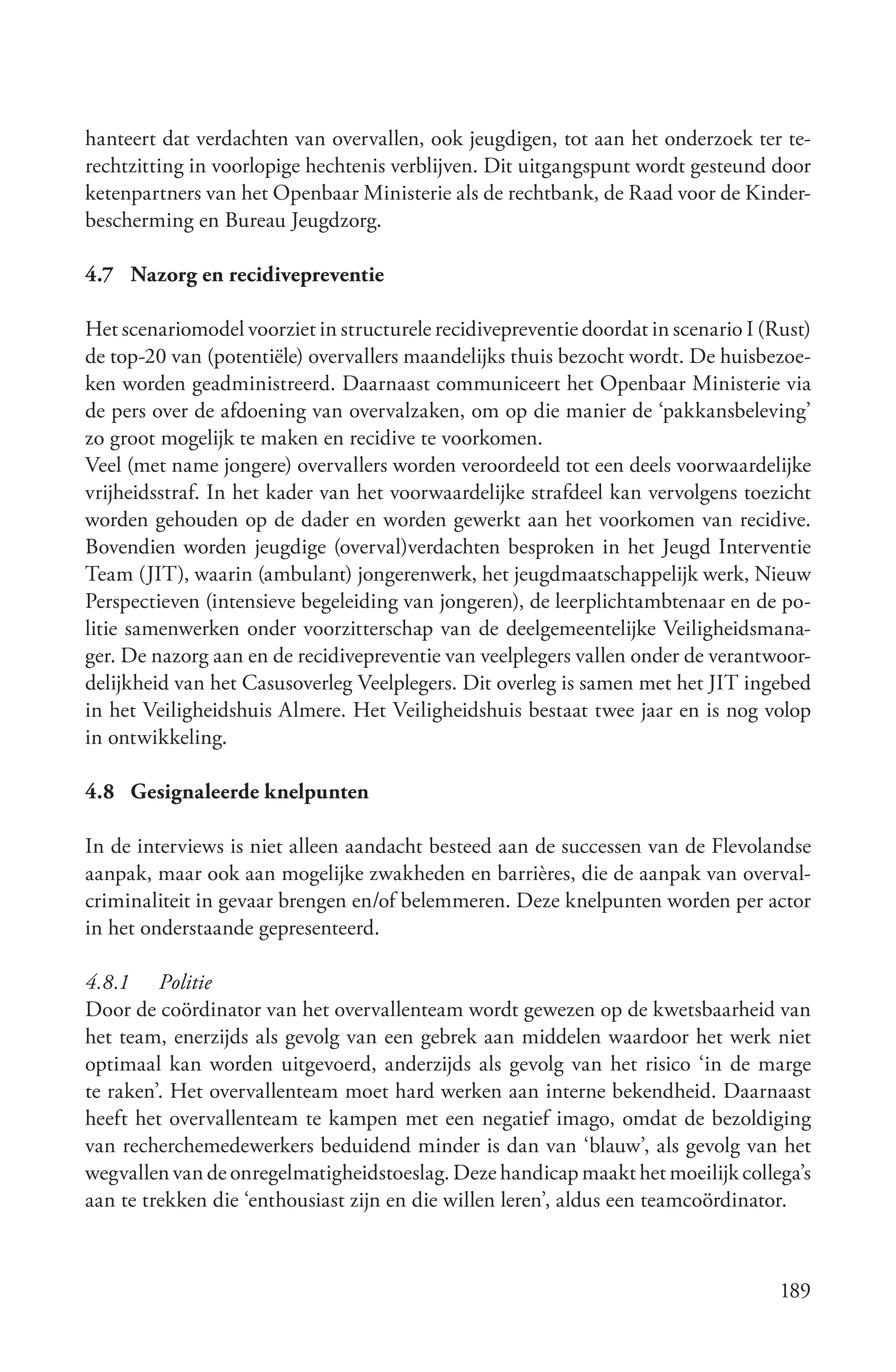 hanteert dat verdachten van overvallen, ook jeugdigen, tot aan het onderzoek ter te-
rechtzitting in voorlopige hechtenis verblijven. Dit uitgangspunt wordt gesteund door
ketenpartners van het Openbaar Ministerie als de rechtbank, de Raad voor de Kinder-
bescherming en Bureau Jeugdzorg.

4.7 Nazorg en recidivepreventie

Het scenariomodel voorziet in structurele recidivepreventie doordat in scenario I (Rust)
de top-20 van (potentiële) overvallers maandelijks thuis bezocht wordt. De huisbezoe-
ken worden geadministreerd. Daarnaast communiceert het Openbaar Ministerie via
de pers over de afdoening van overvalzaken, om op die manier de ‘pakkansbeleving’
zo groot mogelijk te maken en recidive te voorkomen.
Veel (met name jongere) overvallers worden veroordeeld tot een deels voorwaardelijke
vrijheidsstraf. In het kader van het voorwaardelijke strafdeel kan vervolgens toezicht
worden gehouden op de dader en worden gewerkt aan het voorkomen van recidive.
Bovendien worden jeugdige (overval)verdachten besproken in het Jeugd Interventie
Team (JIT), waarin (ambulant) jongerenwerk, het jeugdmaatschappelijk werk, Nieuw
Perspectieven (intensieve begeleiding van jongeren), de leerplichtambtenaar en de po-
litie samenwerken onder voorzitterschap van de deelgemeentelijke Veiligheidsmana-
ger. De nazorg aan en de recidivepreventie van veelplegers vallen onder de verantwoor-
delijkheid van het Casusoverleg Veelplegers. Dit overleg is samen met het JIT ingebed
in het Veiligheidshuis Almere. Het Veiligheidshuis bestaat twee jaar en is nog volop
in ontwikkeling.

4.8 Gesignaleerde knelpunten

In de interviews is niet alleen aandacht besteed aan de successen van de Flevolandse
aanpak, maar ook aan mogelijke zwakheden en barrières, die de aanpak van overval-
criminaliteit in gevaar brengen en/of belemmeren. Deze knelpunten worden per actor
in het onderstaande gepresenteerd.

4.8.1 Politie
Door de coördinator van het overvallenteam wordt gewezen op de kwetsbaarheid van
het team, enerzijds als gevolg van een gebrek aan middelen waardoor het werk niet
optimaal kan worden uitgevoerd, anderzijds als gevolg van het risico ‘in de marge
te raken’. Het overvallenteam moet hard werken aan interne bekendheid. Daarnaast
heeft het overvallenteam te kampen met een negatief imago, omdat de bezoldiging
van recherchemedewerkers beduidend minder is dan van ‘blauw’, als gevolg van het
wegvallen van de onregelmatigheidstoeslag. Deze handicap maakt het moeilijk collega’s
aan te trekken die ‘enthousiast zijn en die willen leren’, aldus een teamcoördinator.



                                                                                    189
 