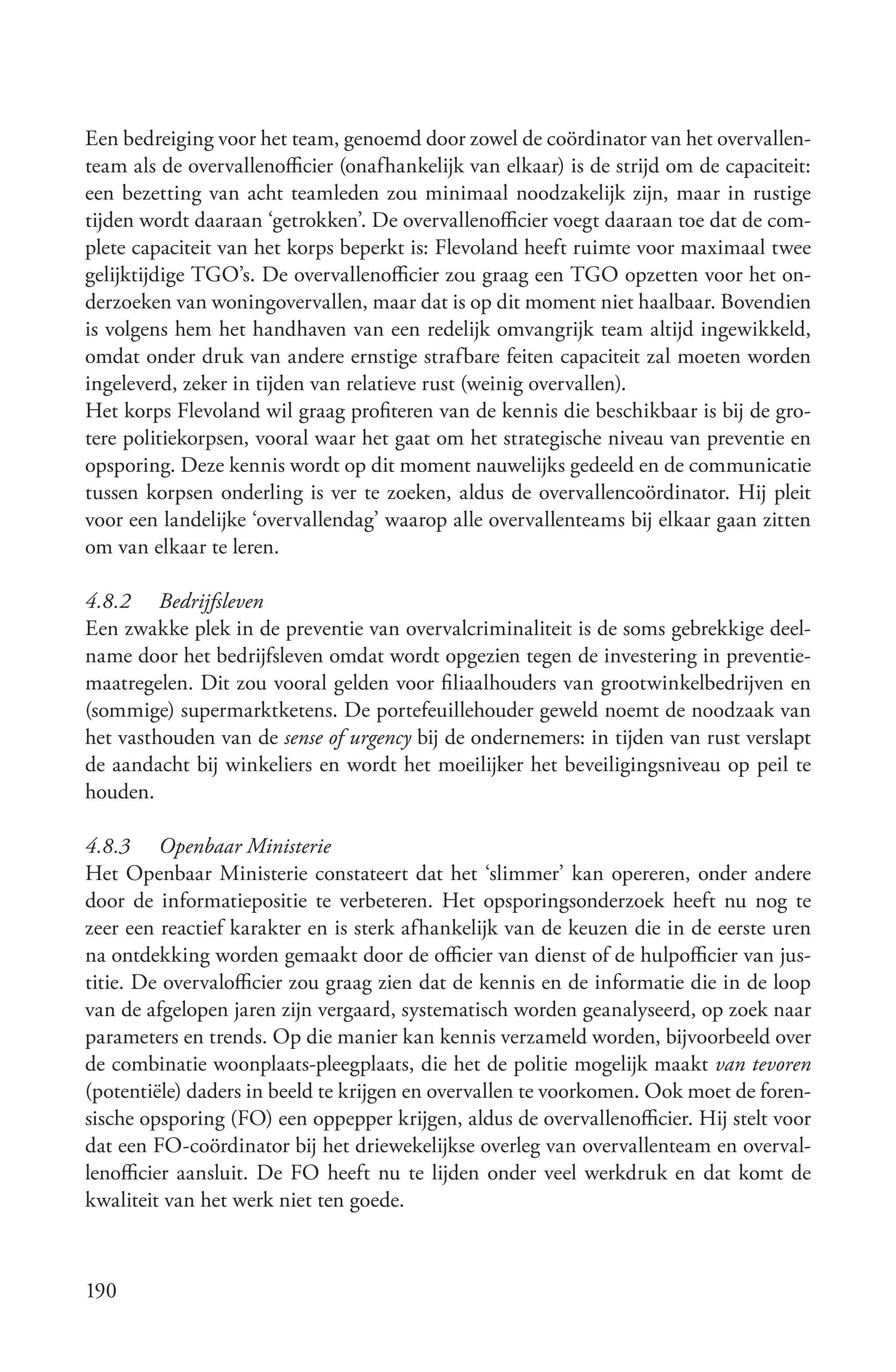 Een bedreiging voor het team, genoemd door zowel de coördinator van het overvallen-
team als de overvallenofficier (onafhankelijk van elkaar) is de strijd om de capaciteit:
een bezetting van acht teamleden zou minimaal noodzakelijk zijn, maar in rustige
tijden wordt daaraan ‘getrokken’. De overvallenofficier voegt daaraan toe dat de com-
plete capaciteit van het korps beperkt is: Flevoland heeft ruimte voor maximaal twee
gelijktijdige TGO’s. De overvallenofficier zou graag een TGO opzetten voor het on-
derzoeken van woningovervallen, maar dat is op dit moment niet haalbaar. Bovendien
is volgens hem het handhaven van een redelijk omvangrijk team altijd ingewikkeld,
omdat onder druk van andere ernstige strafbare feiten capaciteit zal moeten worden
ingeleverd, zeker in tijden van relatieve rust (weinig overvallen).
Het korps Flevoland wil graag profiteren van de kennis die beschikbaar is bij de gro-
tere politiekorpsen, vooral waar het gaat om het strategische niveau van preventie en
opsporing. Deze kennis wordt op dit moment nauwelijks gedeeld en de communicatie
tussen korpsen onderling is ver te zoeken, aldus de overvallencoördinator. Hij pleit
voor een landelijke ‘overvallendag’ waarop alle overvallenteams bij elkaar gaan zitten
om van elkaar te leren.

4.8.2 Bedrijfsleven
Een zwakke plek in de preventie van overvalcriminaliteit is de soms gebrekkige deel-
name door het bedrijfsleven omdat wordt opgezien tegen de investering in preventie-
maatregelen. Dit zou vooral gelden voor filiaalhouders van grootwinkelbedrijven en
(sommige) supermarktketens. De portefeuillehouder geweld noemt de noodzaak van
het vasthouden van de sense of urgency bij de ondernemers: in tijden van rust verslapt
de aandacht bij winkeliers en wordt het moeilijker het beveiligingsniveau op peil te
houden.

4.8.3 Openbaar Ministerie
Het Openbaar Ministerie constateert dat het ‘slimmer’ kan opereren, onder andere
door de informatiepositie te verbeteren. Het opsporingsonderzoek heeft nu nog te
zeer een reactief karakter en is sterk afhankelijk van de keuzen die in de eerste uren
na ontdekking worden gemaakt door de officier van dienst of de hulpofficier van jus-
titie. De overvalofficier zou graag zien dat de kennis en de informatie die in de loop
van de afgelopen jaren zijn vergaard, systematisch worden geanalyseerd, op zoek naar
parameters en trends. Op die manier kan kennis verzameld worden, bijvoorbeeld over
de combinatie woonplaats-pleegplaats, die het de politie mogelijk maakt van tevoren
(potentiële) daders in beeld te krijgen en overvallen te voorkomen. Ook moet de foren-
sische opsporing (FO) een oppepper krijgen, aldus de overvallenofficier. Hij stelt voor
dat een FO-coördinator bij het driewekelijkse overleg van overvallenteam en overval-
lenofficier aansluit. De FO heeft nu te lijden onder veel werkdruk en dat komt de
kwaliteit van het werk niet ten goede.



190
 