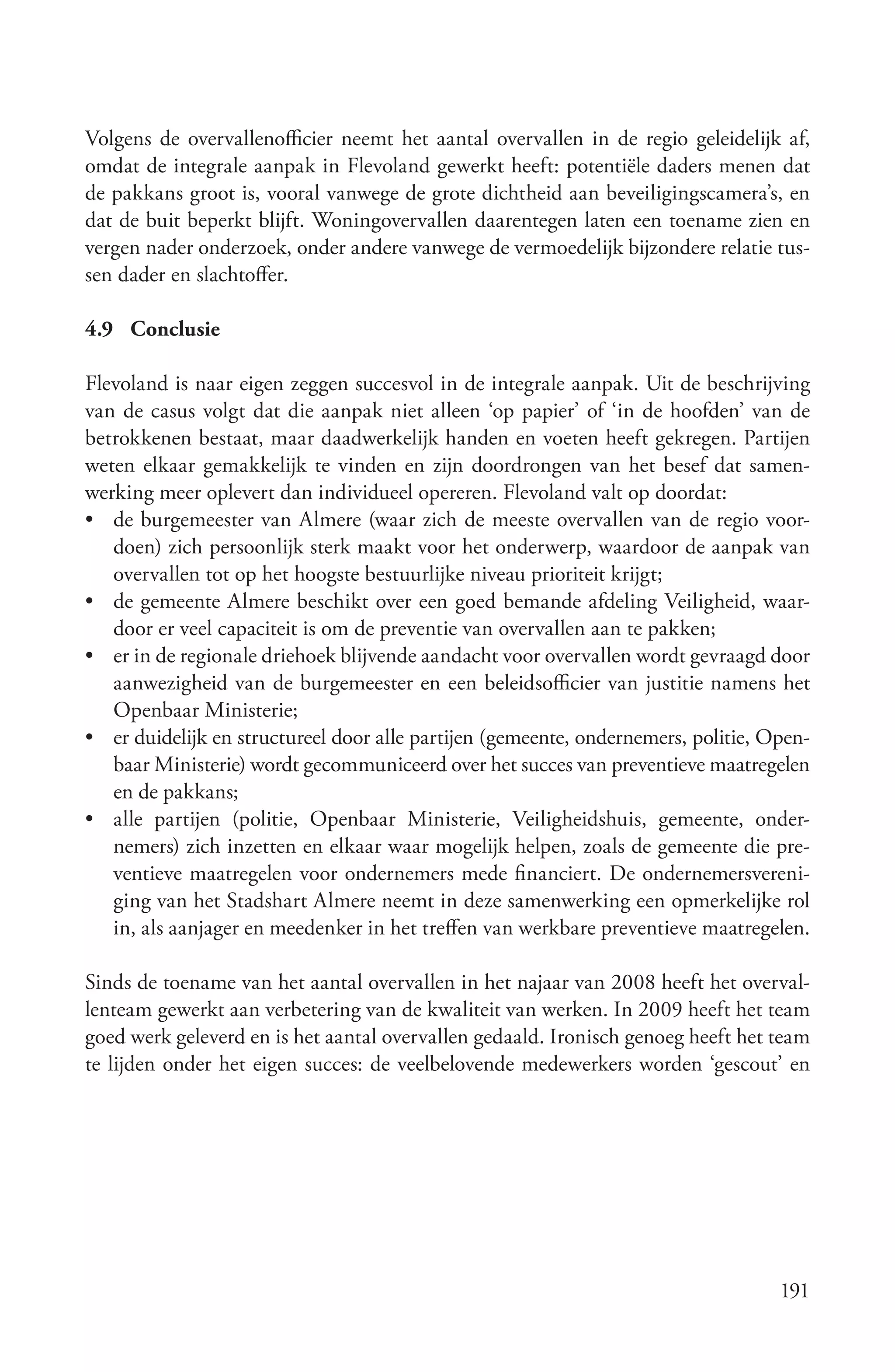 Volgens de overvallenofficier neemt het aantal overvallen in de regio geleidelijk af,
omdat de integrale aanpak in Flevoland gewerkt heeft: potentiële daders menen dat
de pakkans groot is, vooral vanwege de grote dichtheid aan beveiligingscamera’s, en
dat de buit beperkt blijft. Woningovervallen daarentegen laten een toename zien en
vergen nader onderzoek, onder andere vanwege de vermoedelijk bijzondere relatie tus-
sen dader en slachtoffer.

4.9 Conclusie

Flevoland is naar eigen zeggen succesvol in de integrale aanpak. Uit de beschrijving
van de casus volgt dat die aanpak niet alleen ‘op papier’ of ‘in de hoofden’ van de
betrokkenen bestaat, maar daadwerkelijk handen en voeten heeft gekregen. Partijen
weten elkaar gemakkelijk te vinden en zijn doordrongen van het besef dat samen-
werking meer oplevert dan individueel opereren. Flevoland valt op doordat:
• de burgemeester van Almere (waar zich de meeste overvallen van de regio voor-
   doen) zich persoonlijk sterk maakt voor het onderwerp, waardoor de aanpak van
   overvallen tot op het hoogste bestuurlijke niveau prioriteit krijgt;
• de gemeente Almere beschikt over een goed bemande afdeling Veiligheid, waar-
   door er veel capaciteit is om de preventie van overvallen aan te pakken;
• er in de regionale driehoek blijvende aandacht voor overvallen wordt gevraagd door
   aanwezigheid van de burgemeester en een beleidsofficier van justitie namens het
   Openbaar Ministerie;
• er duidelijk en structureel door alle partijen (gemeente, ondernemers, politie, Open-
   baar Ministerie) wordt gecommuniceerd over het succes van preventieve maatregelen
   en de pakkans;
• alle partijen (politie, Openbaar Ministerie, Veiligheidshuis, gemeente, onder-
   nemers) zich inzetten en elkaar waar mogelijk helpen, zoals de gemeente die pre-
   ventieve maatregelen voor ondernemers mede financiert. De ondernemersvereni-
   ging van het Stadshart Almere neemt in deze samenwerking een opmerkelijke rol
   in, als aanjager en meedenker in het treffen van werkbare preventieve maatregelen.

Sinds de toename van het aantal overvallen in het najaar van 2008 heeft het overval-
lenteam gewerkt aan verbetering van de kwaliteit van werken. In 2009 heeft het team
goed werk geleverd en is het aantal overvallen gedaald. Ironisch genoeg heeft het team
te lijden onder het eigen succes: de veelbelovende medewerkers worden ‘gescout’ en




                                                                                   191
 