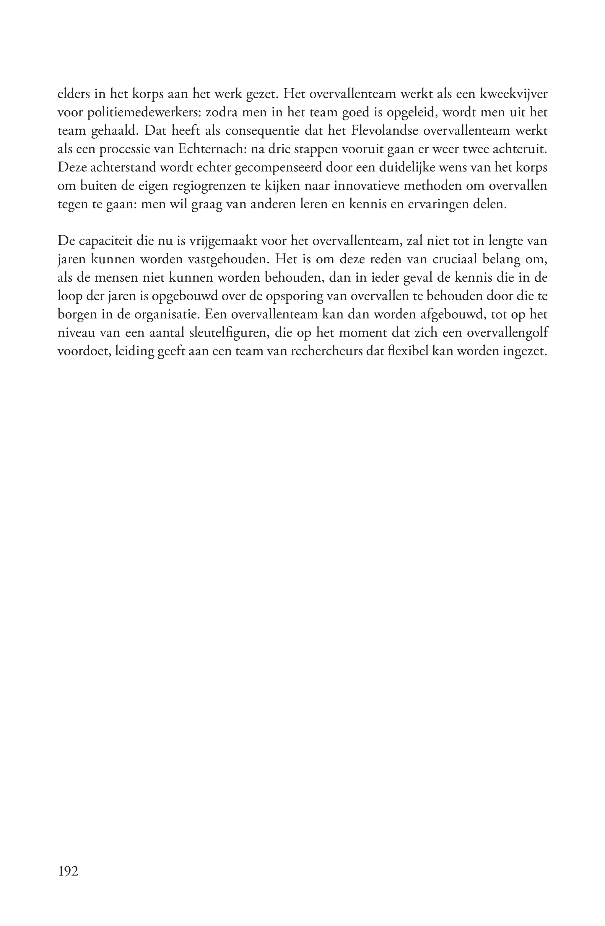 elders in het korps aan het werk gezet. Het overvallenteam werkt als een kweekvijver
voor politiemedewerkers: zodra men in het team goed is opgeleid, wordt men uit het
team gehaald. Dat heeft als consequentie dat het Flevolandse overvallenteam werkt
als een processie van Echternach: na drie stappen vooruit gaan er weer twee achteruit.
Deze achterstand wordt echter gecompenseerd door een duidelijke wens van het korps
om buiten de eigen regiogrenzen te kijken naar innovatieve methoden om overvallen
tegen te gaan: men wil graag van anderen leren en kennis en ervaringen delen.

De capaciteit die nu is vrijgemaakt voor het overvallenteam, zal niet tot in lengte van
jaren kunnen worden vastgehouden. Het is om deze reden van cruciaal belang om,
als de mensen niet kunnen worden behouden, dan in ieder geval de kennis die in de
loop der jaren is opgebouwd over de opsporing van overvallen te behouden door die te
borgen in de organisatie. Een overvallenteam kan dan worden afgebouwd, tot op het
niveau van een aantal sleutelfiguren, die op het moment dat zich een overvallengolf
voordoet, leiding geeft aan een team van rechercheurs dat flexibel kan worden ingezet.




192
 