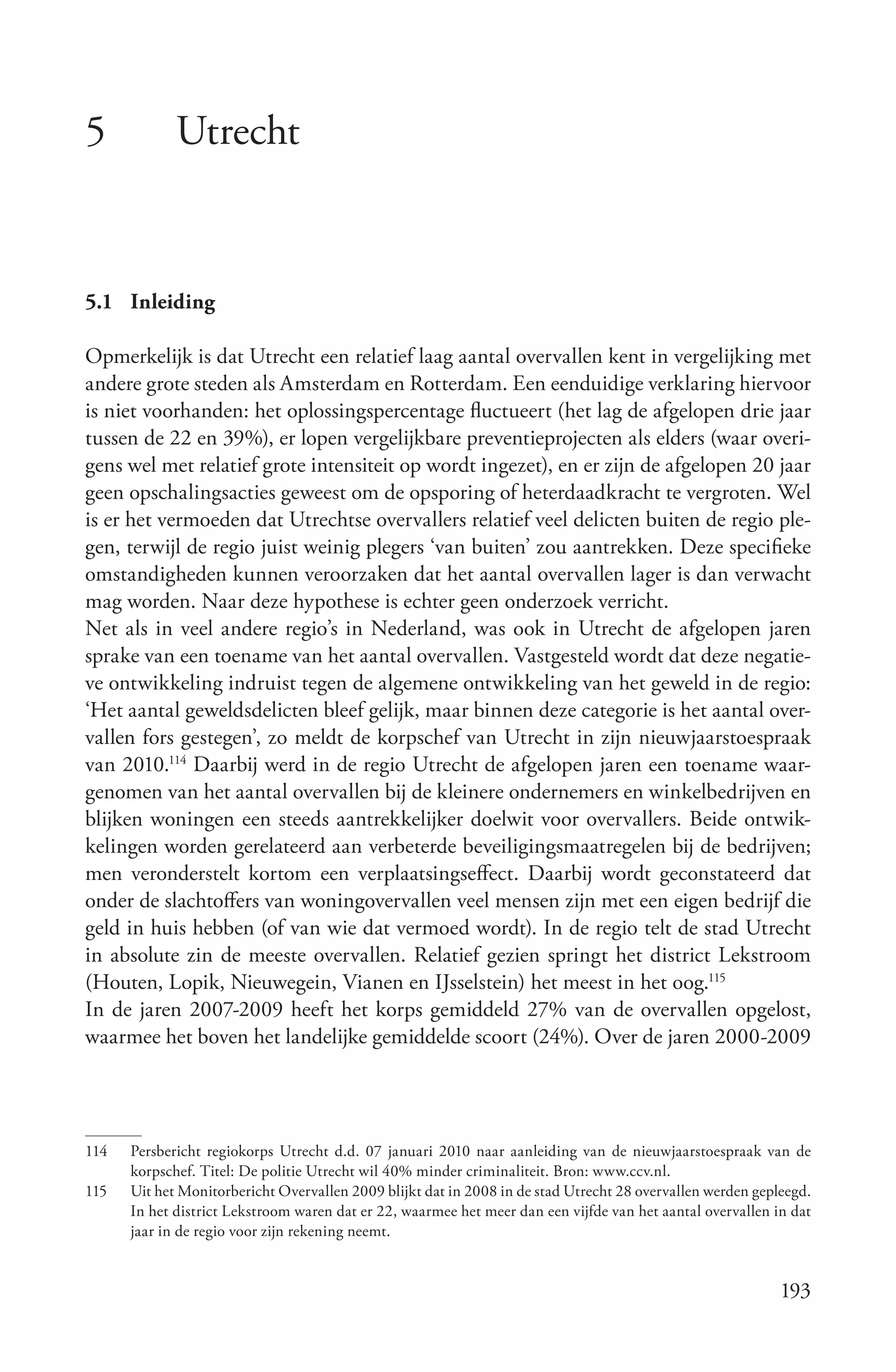 5            Utrecht


5.1 Inleiding

Opmerkelijk is dat Utrecht een relatief laag aantal overvallen kent in vergelijking met
andere grote steden als Amsterdam en Rotterdam. Een eenduidige verklaring hiervoor
is niet voorhanden: het oplossingspercentage fluctueert (het lag de afgelopen drie jaar
tussen de 22 en 39%), er lopen vergelijkbare preventieprojecten als elders (waar overi-
gens wel met relatief grote intensiteit op wordt ingezet), en er zijn de afgelopen 20 jaar
geen opschalingsacties geweest om de opsporing of heterdaadkracht te vergroten. Wel
is er het vermoeden dat Utrechtse overvallers relatief veel delicten buiten de regio ple-
gen, terwijl de regio juist weinig plegers ‘van buiten’ zou aantrekken. Deze specifieke
omstandigheden kunnen veroorzaken dat het aantal overvallen lager is dan verwacht
mag worden. Naar deze hypothese is echter geen onderzoek verricht.
Net als in veel andere regio’s in Nederland, was ook in Utrecht de afgelopen jaren
sprake van een toename van het aantal overvallen. Vastgesteld wordt dat deze negatie-
ve ontwikkeling indruist tegen de algemene ontwikkeling van het geweld in de regio:
‘Het aantal geweldsdelicten bleef gelijk, maar binnen deze categorie is het aantal over-
vallen fors gestegen’, zo meldt de korpschef van Utrecht in zijn nieuwjaarstoespraak
van 2010.114 Daarbij werd in de regio Utrecht de afgelopen jaren een toename waar-
genomen van het aantal overvallen bij de kleinere ondernemers en winkelbedrijven en
blijken woningen een steeds aantrekkelijker doelwit voor overvallers. Beide ontwik-
kelingen worden gerelateerd aan verbeterde beveiligingsmaatregelen bij de bedrijven;
men veronderstelt kortom een verplaatsingseffect. Daarbij wordt geconstateerd dat
onder de slachtoffers van woningovervallen veel mensen zijn met een eigen bedrijf die
geld in huis hebben (of van wie dat vermoed wordt). In de regio telt de stad Utrecht
in absolute zin de meeste overvallen. Relatief gezien springt het district Lekstroom
(Houten, Lopik, Nieuwegein, Vianen en IJsselstein) het meest in het oog.115
In de jaren 2007-2009 heeft het korps gemiddeld 27% van de overvallen opgelost,
waarmee het boven het landelijke gemiddelde scoort (24%). Over de jaren 2000-2009




114   Persbericht regiokorps Utrecht d.d. 07 januari 2010 naar aanleiding van de nieuwjaarstoespraak van de
      korpschef. Titel: De politie Utrecht wil 40% minder criminaliteit. Bron: www.ccv.nl.
115   Uit het Monitorbericht Overvallen 2009 blijkt dat in 2008 in de stad Utrecht 28 overvallen werden gepleegd.
      In het district Lekstroom waren dat er 22, waarmee het meer dan een vijfde van het aantal overvallen in dat
      jaar in de regio voor zijn rekening neemt.


                                                                                                            193
 