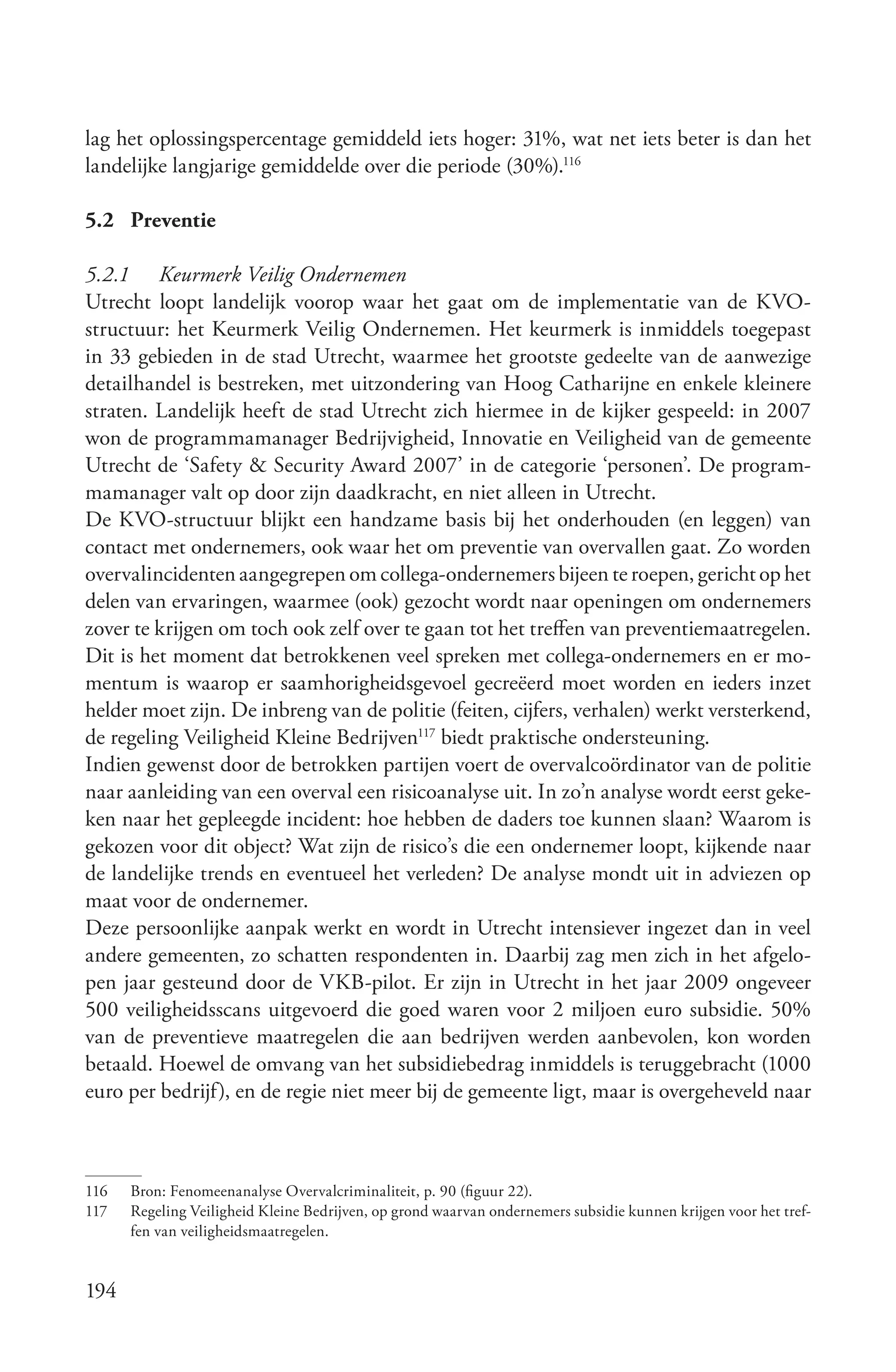 lag het oplossingspercentage gemiddeld iets hoger: 31%, wat net iets beter is dan het
landelijke langjarige gemiddelde over die periode (30%).116

5.2 Preventie

5.2.1 Keurmerk Veilig Ondernemen
Utrecht loopt landelijk voorop waar het gaat om de implementatie van de KVO-
structuur: het Keurmerk Veilig Ondernemen. Het keurmerk is inmiddels toegepast
in 33 gebieden in de stad Utrecht, waarmee het grootste gedeelte van de aanwezige
detailhandel is bestreken, met uitzondering van Hoog Catharijne en enkele kleinere
straten. Landelijk heeft de stad Utrecht zich hiermee in de kijker gespeeld: in 2007
won de programmamanager Bedrijvigheid, Innovatie en Veiligheid van de gemeente
Utrecht de ‘Safety & Security Award 2007’ in de categorie ‘personen’. De program-
mamanager valt op door zijn daadkracht, en niet alleen in Utrecht.
De KVO-structuur blijkt een handzame basis bij het onderhouden (en leggen) van
contact met ondernemers, ook waar het om preventie van overvallen gaat. Zo worden
overvalincidenten aangegrepen om collega-ondernemers bijeen te roepen, gericht op het
delen van ervaringen, waarmee (ook) gezocht wordt naar openingen om ondernemers
zover te krijgen om toch ook zelf over te gaan tot het treffen van preventiemaatregelen.
Dit is het moment dat betrokkenen veel spreken met collega-ondernemers en er mo-
mentum is waarop er saamhorigheidsgevoel gecreëerd moet worden en ieders inzet
helder moet zijn. De inbreng van de politie (feiten, cijfers, verhalen) werkt versterkend,
de regeling Veiligheid Kleine Bedrijven117 biedt praktische ondersteuning.
Indien gewenst door de betrokken partijen voert de overvalcoördinator van de politie
naar aanleiding van een overval een risicoanalyse uit. In zo’n analyse wordt eerst geke-
ken naar het gepleegde incident: hoe hebben de daders toe kunnen slaan? Waarom is
gekozen voor dit object? Wat zijn de risico’s die een ondernemer loopt, kijkende naar
de landelijke trends en eventueel het verleden? De analyse mondt uit in adviezen op
maat voor de ondernemer.
Deze persoonlijke aanpak werkt en wordt in Utrecht intensiever ingezet dan in veel
andere gemeenten, zo schatten respondenten in. Daarbij zag men zich in het afgelo-
pen jaar gesteund door de VKB-pilot. Er zijn in Utrecht in het jaar 2009 ongeveer
500 veiligheidsscans uitgevoerd die goed waren voor 2 miljoen euro subsidie. 50%
van de preventieve maatregelen die aan bedrijven werden aanbevolen, kon worden
betaald. Hoewel de omvang van het subsidiebedrag inmiddels is teruggebracht (1000
euro per bedrijf), en de regie niet meer bij de gemeente ligt, maar is overgeheveld naar



116   Bron: Fenomeenanalyse Overvalcriminaliteit, p. 90 (figuur 22).
117   Regeling Veiligheid Kleine Bedrijven, op grond waarvan ondernemers subsidie kunnen krijgen voor het tref-
      fen van veiligheidsmaatregelen.


194
 