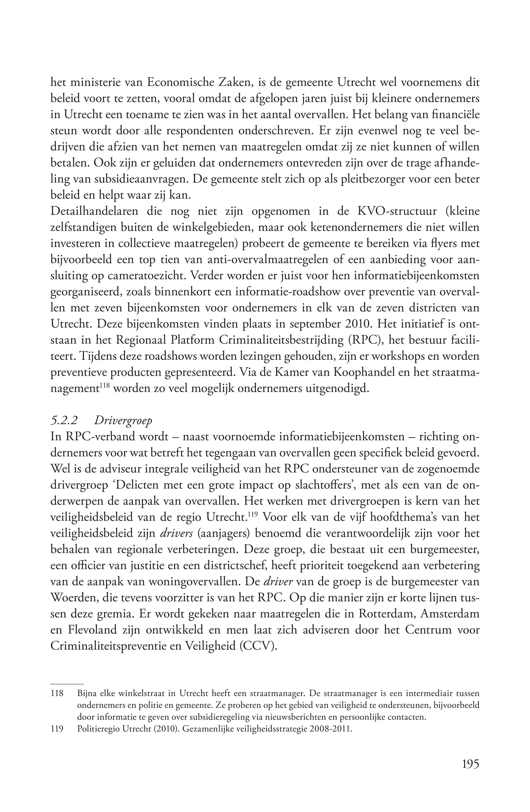 het ministerie van Economische Zaken, is de gemeente Utrecht wel voornemens dit
beleid voort te zetten, vooral omdat de afgelopen jaren juist bij kleinere ondernemers
in Utrecht een toename te zien was in het aantal overvallen. Het belang van financiële
steun wordt door alle respondenten onderschreven. Er zijn evenwel nog te veel be-
drijven die afzien van het nemen van maatregelen omdat zij ze niet kunnen of willen
betalen. Ook zijn er geluiden dat ondernemers ontevreden zijn over de trage afhande-
ling van subsidieaanvragen. De gemeente stelt zich op als pleitbezorger voor een beter
beleid en helpt waar zij kan.
Detailhandelaren die nog niet zijn opgenomen in de KVO-structuur (kleine
zelfstandigen buiten de winkelgebieden, maar ook ketenondernemers die niet willen
investeren in collectieve maatregelen) probeert de gemeente te bereiken via flyers met
bijvoorbeeld een top tien van anti-overvalmaatregelen of een aanbieding voor aan-
sluiting op cameratoezicht. Verder worden er juist voor hen informatiebijeenkomsten
georganiseerd, zoals binnenkort een informatie-roadshow over preventie van overval-
len met zeven bijeenkomsten voor ondernemers in elk van de zeven districten van
Utrecht. Deze bijeenkomsten vinden plaats in september 2010. Het initiatief is ont-
staan in het Regionaal Platform Criminaliteitsbestrijding (RPC), het bestuur facili-
teert. Tijdens deze roadshows worden lezingen gehouden, zijn er workshops en worden
preventieve producten gepresenteerd. Via de Kamer van Koophandel en het straatma-
nagement118 worden zo veel mogelijk ondernemers uitgenodigd.

5.2.2 Drivergroep
In RPC-verband wordt – naast voornoemde informatiebijeenkomsten – richting on-
dernemers voor wat betreft het tegengaan van overvallen geen specifiek beleid gevoerd.
Wel is de adviseur integrale veiligheid van het RPC ondersteuner van de zogenoemde
drivergroep ‘Delicten met een grote impact op slachtoffers’, met als een van de on-
derwerpen de aanpak van overvallen. Het werken met drivergroepen is kern van het
veiligheidsbeleid van de regio Utrecht.119 Voor elk van de vijf hoofdthema’s van het
veiligheidsbeleid zijn drivers (aanjagers) benoemd die verantwoordelijk zijn voor het
behalen van regionale verbeteringen. Deze groep, die bestaat uit een burgemeester,
een officier van justitie en een districtschef, heeft prioriteit toegekend aan verbetering
van de aanpak van woningovervallen. De driver van de groep is de burgemeester van
Woerden, die tevens voorzitter is van het RPC. Op die manier zijn er korte lijnen tus-
sen deze gremia. Er wordt gekeken naar maatregelen die in Rotterdam, Amsterdam
en Flevoland zijn ontwikkeld en men laat zich adviseren door het Centrum voor
Criminaliteitspreventie en Veiligheid (CCV).


118   Bijna elke winkelstraat in Utrecht heeft een straatmanager. De straatmanager is een intermediair tussen
      ondernemers en politie en gemeente. Ze proberen op het gebied van veiligheid te ondersteunen, bijvoorbeeld
      door informatie te geven over subsidieregeling via nieuwsberichten en persoonlijke contacten.
119   Politieregio Utrecht (2010). Gezamenlijke veiligheidsstrategie 2008-2011.


                                                                                                           195
 