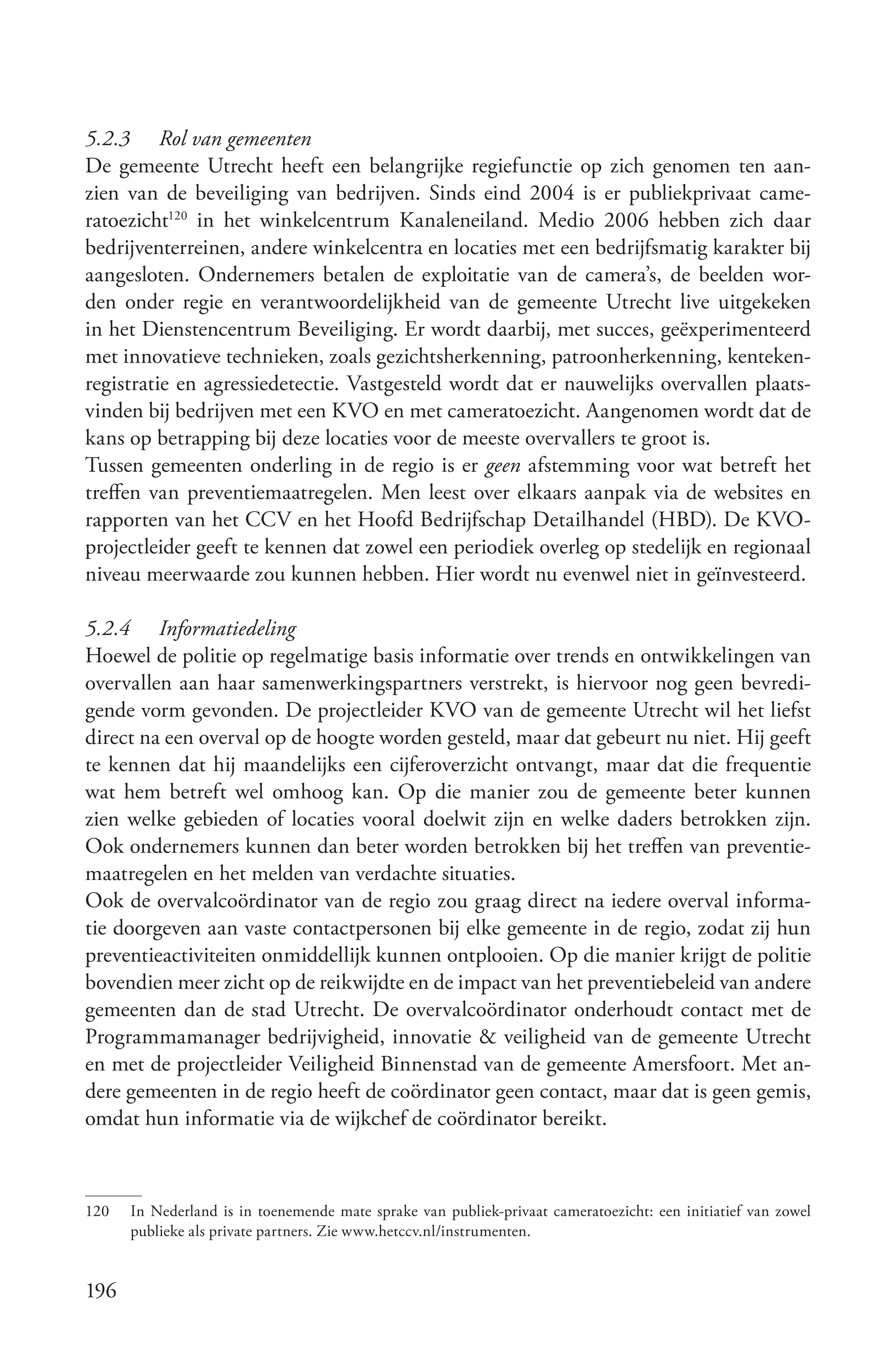 5.2.3 Rol van gemeenten
De gemeente Utrecht heeft een belangrijke regiefunctie op zich genomen ten aan-
zien van de beveiliging van bedrijven. Sinds eind 2004 is er publiekprivaat came-
ratoezicht120 in het winkelcentrum Kanaleneiland. Medio 2006 hebben zich daar
bedrijventerreinen, andere winkelcentra en locaties met een bedrijfsmatig karakter bij
aangesloten. Ondernemers betalen de exploitatie van de camera’s, de beelden wor-
den onder regie en verantwoordelijkheid van de gemeente Utrecht live uitgekeken
in het Dienstencentrum Beveiliging. Er wordt daarbij, met succes, geëxperimenteerd
met innovatieve technieken, zoals gezichtsherkenning, patroonherkenning, kenteken-
registratie en agressiedetectie. Vastgesteld wordt dat er nauwelijks overvallen plaats-
vinden bij bedrijven met een KVO en met cameratoezicht. Aangenomen wordt dat de
kans op betrapping bij deze locaties voor de meeste overvallers te groot is.
Tussen gemeenten onderling in de regio is er geen afstemming voor wat betreft het
treffen van preventiemaatregelen. Men leest over elkaars aanpak via de websites en
rapporten van het CCV en het Hoofd Bedrijfschap Detailhandel (HBD). De KVO-
projectleider geeft te kennen dat zowel een periodiek overleg op stedelijk en regionaal
niveau meerwaarde zou kunnen hebben. Hier wordt nu evenwel niet in geïnvesteerd.

5.2.4 Informatiedeling
Hoewel de politie op regelmatige basis informatie over trends en ontwikkelingen van
overvallen aan haar samenwerkingspartners verstrekt, is hiervoor nog geen bevredi-
gende vorm gevonden. De projectleider KVO van de gemeente Utrecht wil het liefst
direct na een overval op de hoogte worden gesteld, maar dat gebeurt nu niet. Hij geeft
te kennen dat hij maandelijks een cijferoverzicht ontvangt, maar dat die frequentie
wat hem betreft wel omhoog kan. Op die manier zou de gemeente beter kunnen
zien welke gebieden of locaties vooral doelwit zijn en welke daders betrokken zijn.
Ook ondernemers kunnen dan beter worden betrokken bij het treffen van preventie-
maatregelen en het melden van verdachte situaties.
Ook de overvalcoördinator van de regio zou graag direct na iedere overval informa-
tie doorgeven aan vaste contactpersonen bij elke gemeente in de regio, zodat zij hun
preventieactiviteiten onmiddellijk kunnen ontplooien. Op die manier krijgt de politie
bovendien meer zicht op de reikwijdte en de impact van het preventiebeleid van andere
gemeenten dan de stad Utrecht. De overvalcoördinator onderhoudt contact met de
Programmamanager bedrijvigheid, innovatie & veiligheid van de gemeente Utrecht
en met de projectleider Veiligheid Binnenstad van de gemeente Amersfoort. Met an-
dere gemeenten in de regio heeft de coördinator geen contact, maar dat is geen gemis,
omdat hun informatie via de wijkchef de coördinator bereikt.



120   In Nederland is in toenemende mate sprake van publiek-privaat cameratoezicht: een initiatief van zowel
      publieke als private partners. Zie www.hetccv.nl/instrumenten.


196
 