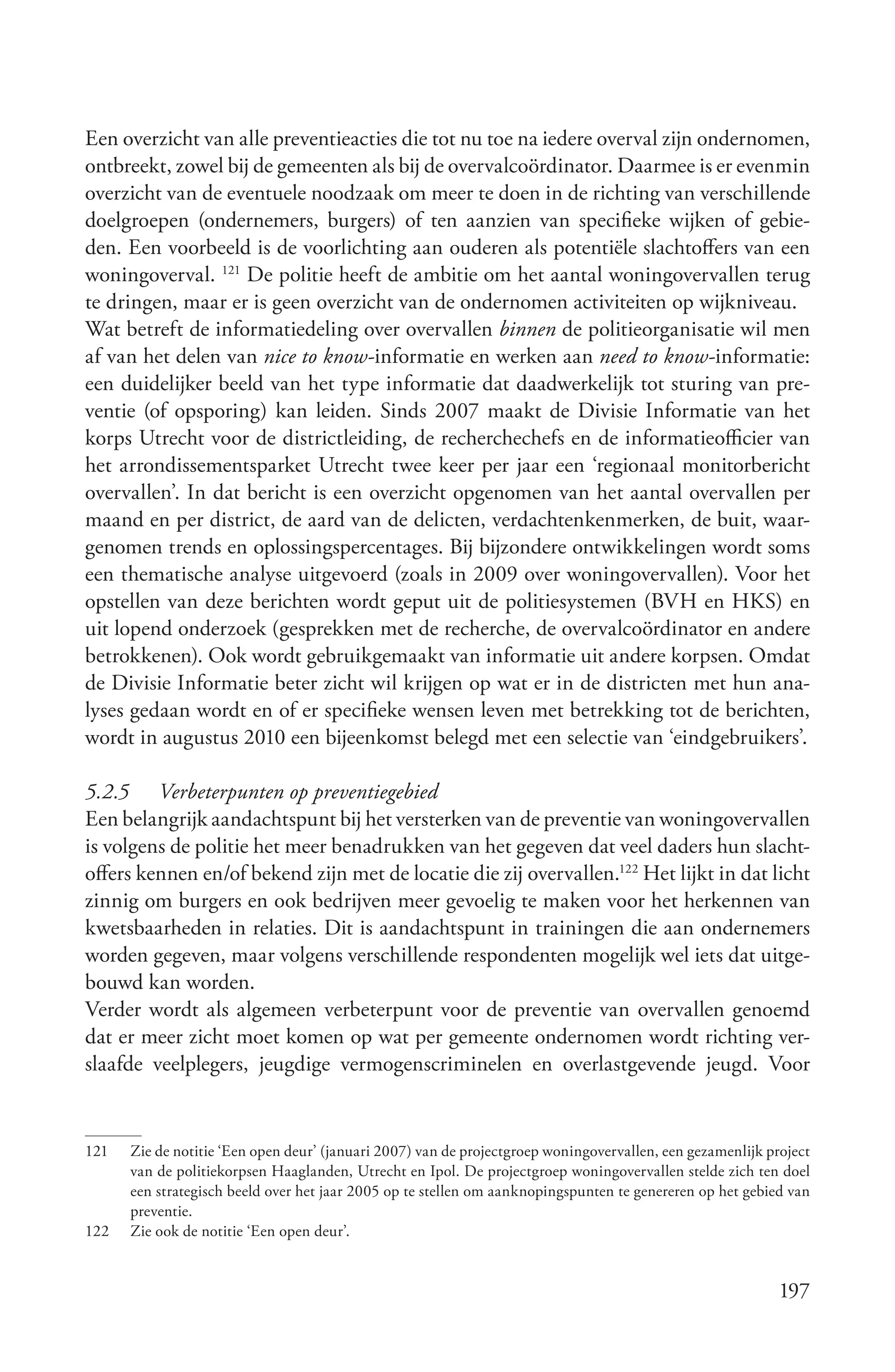 Een overzicht van alle preventieacties die tot nu toe na iedere overval zijn ondernomen,
ontbreekt, zowel bij de gemeenten als bij de overvalcoördinator. Daarmee is er evenmin
overzicht van de eventuele noodzaak om meer te doen in de richting van verschillende
doelgroepen (ondernemers, burgers) of ten aanzien van specifieke wijken of gebie-
den. Een voorbeeld is de voorlichting aan ouderen als potentiële slachtoffers van een
woningoverval. 121 De politie heeft de ambitie om het aantal woningovervallen terug
te dringen, maar er is geen overzicht van de ondernomen activiteiten op wijkniveau.
Wat betreft de informatiedeling over overvallen binnen de politieorganisatie wil men
af van het delen van nice to know-informatie en werken aan need to know-informatie:
een duidelijker beeld van het type informatie dat daadwerkelijk tot sturing van pre-
ventie (of opsporing) kan leiden. Sinds 2007 maakt de Divisie Informatie van het
korps Utrecht voor de districtleiding, de recherchechefs en de informatieofficier van
het arrondissementsparket Utrecht twee keer per jaar een ‘regionaal monitorbericht
overvallen’. In dat bericht is een overzicht opgenomen van het aantal overvallen per
maand en per district, de aard van de delicten, verdachtenkenmerken, de buit, waar-
genomen trends en oplossingspercentages. Bij bijzondere ontwikkelingen wordt soms
een thematische analyse uitgevoerd (zoals in 2009 over woningovervallen). Voor het
opstellen van deze berichten wordt geput uit de politiesystemen (BVH en HKS) en
uit lopend onderzoek (gesprekken met de recherche, de overvalcoördinator en andere
betrokkenen). Ook wordt gebruikgemaakt van informatie uit andere korpsen. Omdat
de Divisie Informatie beter zicht wil krijgen op wat er in de districten met hun ana-
lyses gedaan wordt en of er specifieke wensen leven met betrekking tot de berichten,
wordt in augustus 2010 een bijeenkomst belegd met een selectie van ‘eindgebruikers’.

5.2.5 Verbeterpunten op preventiegebied
Een belangrijk aandachtspunt bij het versterken van de preventie van woningovervallen
is volgens de politie het meer benadrukken van het gegeven dat veel daders hun slacht-
offers kennen en/of bekend zijn met de locatie die zij overvallen.122 Het lijkt in dat licht
zinnig om burgers en ook bedrijven meer gevoelig te maken voor het herkennen van
kwetsbaarheden in relaties. Dit is aandachtspunt in trainingen die aan ondernemers
worden gegeven, maar volgens verschillende respondenten mogelijk wel iets dat uitge-
bouwd kan worden.
Verder wordt als algemeen verbeterpunt voor de preventie van overvallen genoemd
dat er meer zicht moet komen op wat per gemeente ondernomen wordt richting ver-
slaafde veelplegers, jeugdige vermogenscriminelen en overlastgevende jeugd. Voor


121   Zie de notitie ‘Een open deur’ (januari 2007) van de projectgroep woningovervallen, een gezamenlijk project
      van de politiekorpsen Haaglanden, Utrecht en Ipol. De projectgroep woningovervallen stelde zich ten doel
      een strategisch beeld over het jaar 2005 op te stellen om aanknopingspunten te genereren op het gebied van
      preventie.
122   Zie ook de notitie ‘Een open deur’.


                                                                                                            197
 
