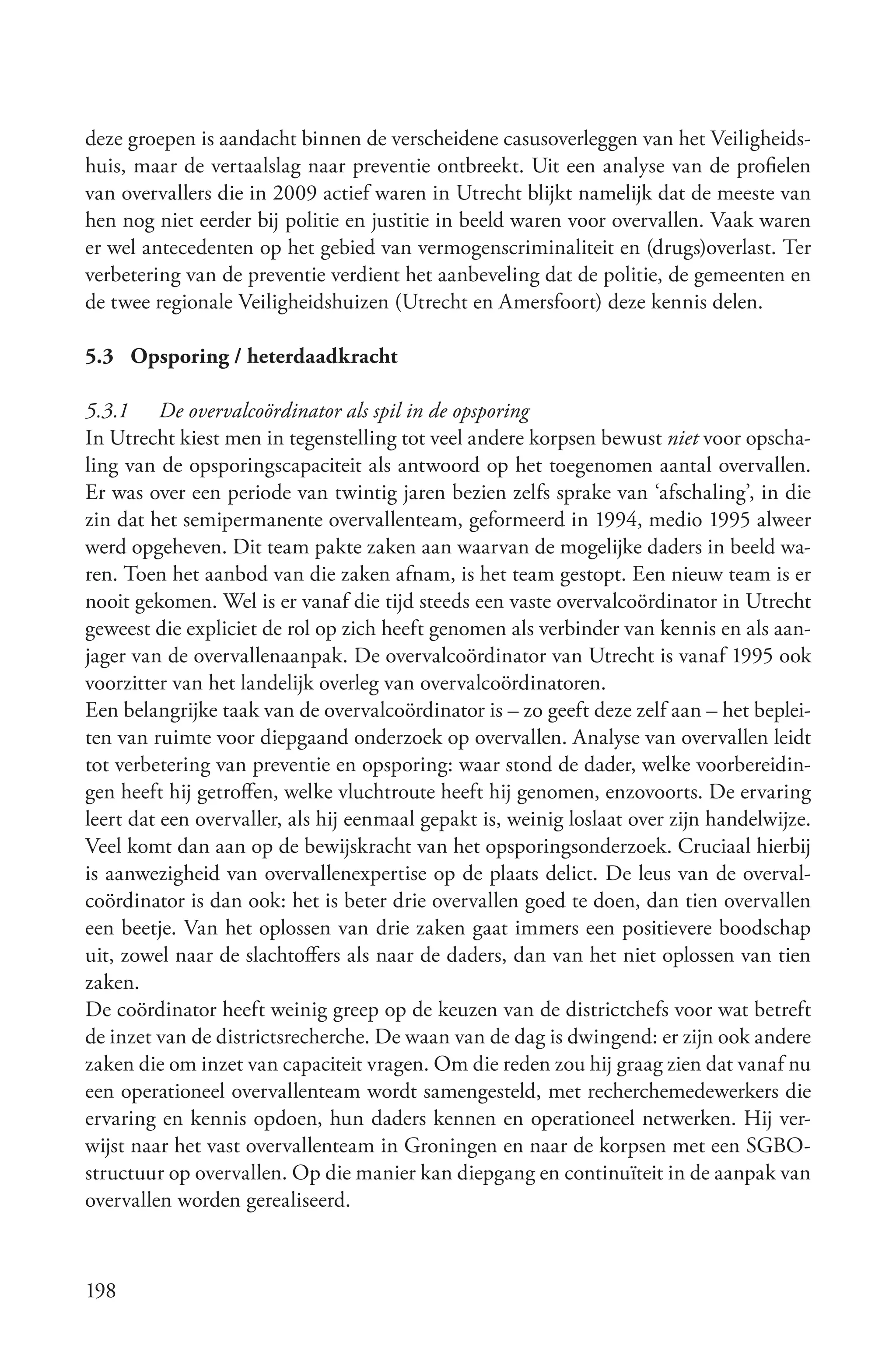 deze groepen is aandacht binnen de verscheidene casusoverleggen van het Veiligheids-
huis, maar de vertaalslag naar preventie ontbreekt. Uit een analyse van de profielen
van overvallers die in 2009 actief waren in Utrecht blijkt namelijk dat de meeste van
hen nog niet eerder bij politie en justitie in beeld waren voor overvallen. Vaak waren
er wel antecedenten op het gebied van vermogenscriminaliteit en (drugs)overlast. Ter
verbetering van de preventie verdient het aanbeveling dat de politie, de gemeenten en
de twee regionale Veiligheidshuizen (Utrecht en Amersfoort) deze kennis delen.

5.3 Opsporing / heterdaadkracht

5.3.1 De overvalcoördinator als spil in de opsporing
In Utrecht kiest men in tegenstelling tot veel andere korpsen bewust niet voor opscha-
ling van de opsporingscapaciteit als antwoord op het toegenomen aantal overvallen.
Er was over een periode van twintig jaren bezien zelfs sprake van ‘afschaling’, in die
zin dat het semipermanente overvallenteam, geformeerd in 1994, medio 1995 alweer
werd opgeheven. Dit team pakte zaken aan waarvan de mogelijke daders in beeld wa-
ren. Toen het aanbod van die zaken afnam, is het team gestopt. Een nieuw team is er
nooit gekomen. Wel is er vanaf die tijd steeds een vaste overvalcoördinator in Utrecht
geweest die expliciet de rol op zich heeft genomen als verbinder van kennis en als aan-
jager van de overvallenaanpak. De overvalcoördinator van Utrecht is vanaf 1995 ook
voorzitter van het landelijk overleg van overvalcoördinatoren.
Een belangrijke taak van de overvalcoördinator is – zo geeft deze zelf aan – het beplei-
ten van ruimte voor diepgaand onderzoek op overvallen. Analyse van overvallen leidt
tot verbetering van preventie en opsporing: waar stond de dader, welke voorbereidin-
gen heeft hij getroffen, welke vluchtroute heeft hij genomen, enzovoorts. De ervaring
leert dat een overvaller, als hij eenmaal gepakt is, weinig loslaat over zijn handelwijze.
Veel komt dan aan op de bewijskracht van het opsporingsonderzoek. Cruciaal hierbij
is aanwezigheid van overvallenexpertise op de plaats delict. De leus van de overval-
coördinator is dan ook: het is beter drie overvallen goed te doen, dan tien overvallen
een beetje. Van het oplossen van drie zaken gaat immers een positievere boodschap
uit, zowel naar de slachtoffers als naar de daders, dan van het niet oplossen van tien
zaken.
De coördinator heeft weinig greep op de keuzen van de districtchefs voor wat betreft
de inzet van de districtsrecherche. De waan van de dag is dwingend: er zijn ook andere
zaken die om inzet van capaciteit vragen. Om die reden zou hij graag zien dat vanaf nu
een operationeel overvallenteam wordt samengesteld, met recherchemedewerkers die
ervaring en kennis opdoen, hun daders kennen en operationeel netwerken. Hij ver-
wijst naar het vast overvallenteam in Groningen en naar de korpsen met een SGBO-
structuur op overvallen. Op die manier kan diepgang en continuïteit in de aanpak van
overvallen worden gerealiseerd.



198
 